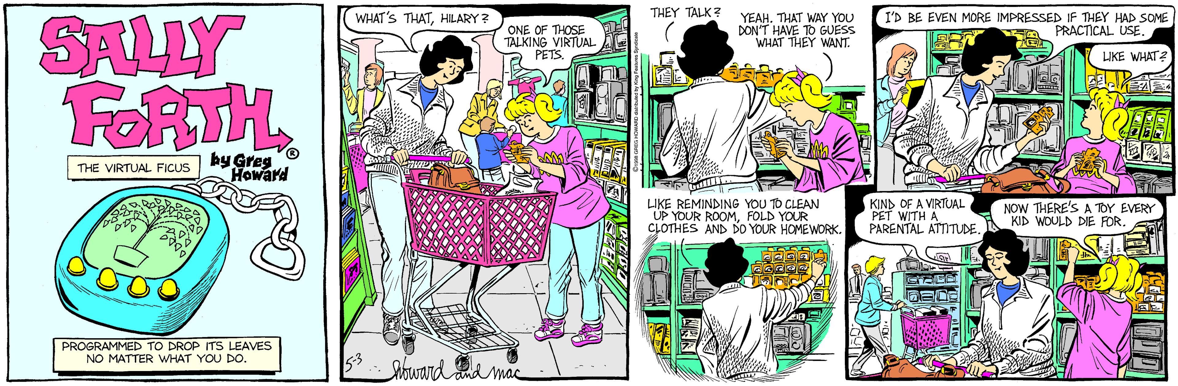 Style OCR: SALLY FORTH THEY TALK? WHAT'S THATHILARY? ONE OF THOSE TALKING VIRTUAL PETS. YEAHTHAT WAY YOU DON'T HAVE TO GUESS WHAT THEY WANT. I'D BE EVEN MORE IMPRESSED IF THEY HAD SOME A PRACTICAL USE LIKE WHAT by Greg Howard THE VIRTUAL FICUS LIKE REMINDING YOU TO CLEAN UP YOUR ROOMFOLD YOUR CLOTHES AND DO YOUR HOMEWORK. KIND OF A VIRTUAL PET WITH A PARENTAL ATTITUDE NOW THERE'S A TOY EVERY KID WOULD DIE FOR. PROGRAMMED TO DROP ITS LEAVES NO MATTER WHAT YOU DO. 53 howard nd mac SALLY FORTH THEY TALK? WHAT'S THATHILARY? ONE OF THOSE TALKING VIRTUAL PETS. YEAHTHAT WAY YOU DON'T HAVE TO GUESS WHAT THEY WANT. I'D BE EVEN MORE IMPRESSED IF THEY HAD SOME A PRACTICAL USE LIKE WHAT by Greg Howard THE VIRTUAL FICUS LIKE REMINDING YOU TO CLEAN UP YOUR ROOMFOLD YOUR CLOTHES AND DO YOUR HOMEWORK. KIND OF A VIRTUAL PET WITH A PARENTAL ATTITUDE NOW THERE'S A TOY EVERY KID WOULD DIE FOR. PROGRAMMED TO DROP ITS LEAVES NO MATTER WHAT YOU DO. 53 howard nd mac