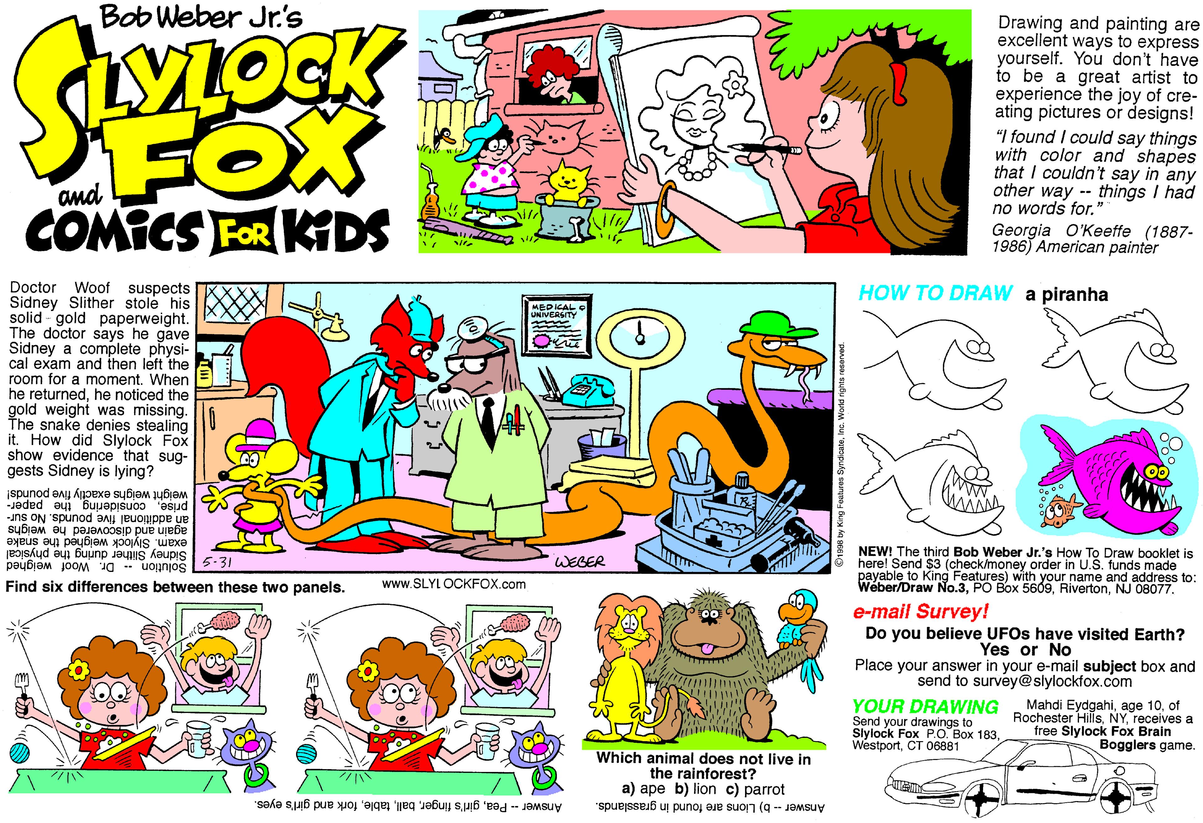 Art OCR: Bob Weber Jr's FOX COMICS FOR KIDS Drawing and painting are excellent ways to express yourself. You don't have to be a great artist to experience the joy of cre- ating pictures or designs! "I found I could say things with color and shapes that I couldn't say in any other way - things I had no words for." Georgia O'Keeffe (1887- 1986) American painter Doctor Sidney Slither stole his solid gold paperweight. The doctor says he gave Sidney a complete physi- cal exam and then left the room for a moment. When he returnedhe noticed the gold weight was missing. The snake denies stealing it. How did Slylock Fox show evidence that sug- gests Sidney is lying? Woof suspects HOW TO DRAW a piranha MEDICAL UNIVERSITY weight weighs exactly five pounds! añ additional five pounds. No sur- priseconsidering the paper- exam. Slylock weighed the snake 5.31 again and discovered he weighs Sidney Slither during the physical Solution Dr. Woof weighed NEW! The third Bob Weber Jr.'s How To Draw booklet is here! Send $3 (check/money order in U.S. funds made payable to King Features) with your name and address to: Weber/Draw No.3NJ 08077. WEBER Find six differences between these two panels. www.SLYL OCKFOX.com e-mail Survey! Do you believe UFOS have visited Earth? Yes or No Place your answer in your e-mail subject box and send to survey@slylockfox.com YOUR DRAWING Send your drawings to Slylock Fox PO. Box 183CT 06881 Mahdi Eydgahiof Rochester Hillsreceives a free Slylock Fox Brain Bogglers game. Which animal does not live in the rainforest? a) ape b) lion c) parrot Answer - Peafork and girl's eyes. Answer - b) Lions are found in grasslands. Bob Weber Jr's FOX COMICS FOR KIDS Drawing and painting are excellent ways to express yourself. You don't have to be a great artist to experience the joy of cre- ating pictures or designs! "I found I could say things with color and shapes that I couldn't say in any other way - things I had no words for." Georgia O'Keeffe (1887- 1986) American painter Doctor Sidney Slither stole his solid gold paperweight. The doctor says he gave Sidney a complete physi- cal exam and then left the room for a moment. When he returnedhe noticed the gold weight was missing. The snake denies stealing it. How did Slylock Fox show evidence that sug- gests Sidney is lying? Woof suspects HOW TO DRAW a piranha MEDICAL UNIVERSITY weight weighs exactly five pounds! añ additional five pounds. No sur- priseconsidering the paper- exam. Slylock weighed the snake 5.31 again and discovered he weighs Sidney Slither during the physical Solution Dr. Woof weighed NEW! The third Bob Weber Jr.'s How To Draw booklet is here! Send $3 (check/money order in U.S. funds made payable to King Features) with your name and address to: Weber/Draw No.3PO Box 5609NJ 08077. WEBER Find six differences between these two panels. www.SLYL OCKFOX.com e-mail Survey! Do you believe UFOS have visited Earth? Yes or No Place your answer in your e-mail subject box and send to survey@slylockfox.com YOUR DRAWING Send your drawings to Slylock Fox PO. Box 183CT 06881 Mahdi Eydgahiage 10of Rochester Hillsreceives a free Slylock Fox Brain Bogglers game. Which animal does not live in the rainforest? a) ape b) lion c) parrot Answer - Peagirl's fingerfork and girl's eyes. Answer - b) Lions are found in grasslands.