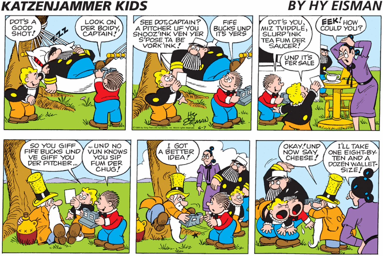 Comic book OCR: KATZENJAMMER KIDS BY HY EISMAN SEE DOTMAMA? VE GOTA PITCHER IN VUN MINUTE UF YOU VORKINK ACH! AMAZ'INK! DOT'S A GOOD SHOT! LOOK ON DER BOIDYCAPTAIN! SEE DOTCAPTAIN? A PITCHER UF YOU SNOOZ'INK VEN YER SPOSE TA BE VORK'INK! DOT'S YOUSLURP'INK TEA FUM DER SAUCER! EEK! HOW COULD YOU? FIFE BUCKS UND ITS YERS ZZ UND IT'S FER SALE - Vee EMAN :woe ge ve 6-7 AIN'T TECKNOLOCHEE VUNDERFUL? YOU SAID ITSVEETIE OKAY'UND NOW SAY CHEESE! I'LL TAKE ONE EIGHT-BY- TEN AND A DOZEN WALLET- SIZE! SO YOU GIFF . UND NO FIFE BUCKS UNDY VUN KNOWS YOU SIP FUM DER CHUG! I GOT A BETTER IDEA! VE GIFF YOU DER PITCHER... KATZENJAMMER KIDS BY HY EISMAN SEE DOTMAMA? VE GOTA PITCHER IN VUN MINUTE UF YOU VORKINK ACH! AMAZ'INK! DOT'S A GOOD SHOT! LOOK ON DER BOIDYCAPTAIN! SEE DOTCAPTAIN? A PITCHER UF YOU SNOOZ'INK VEN YER SPOSE TA BE VORK'INK! DOT'S YOUMIZ TVIDDLESLURP'INK TEA FUM DER SAUCER! EEK! HOW COULD YOU? FIFE BUCKS UND ITS YERS ZZ UND IT'S FER SALE - Vee EMAN :woe ge ve 6-7 AIN'T TECKNOLOCHEE VUNDERFUL? YOU SAID ITSVEETIE OKAY'UND NOW SAY CHEESE! I'LL TAKE ONE EIGHT-BY- TEN AND A DOZEN WALLET- SIZE! SO YOU GIFF . UND NO FIFE BUCKS UNDY VUN KNOWS YOU SIP FUM DER CHUG! I GOT A BETTER IDEA! VE GIFF YOU DER PITCHER...