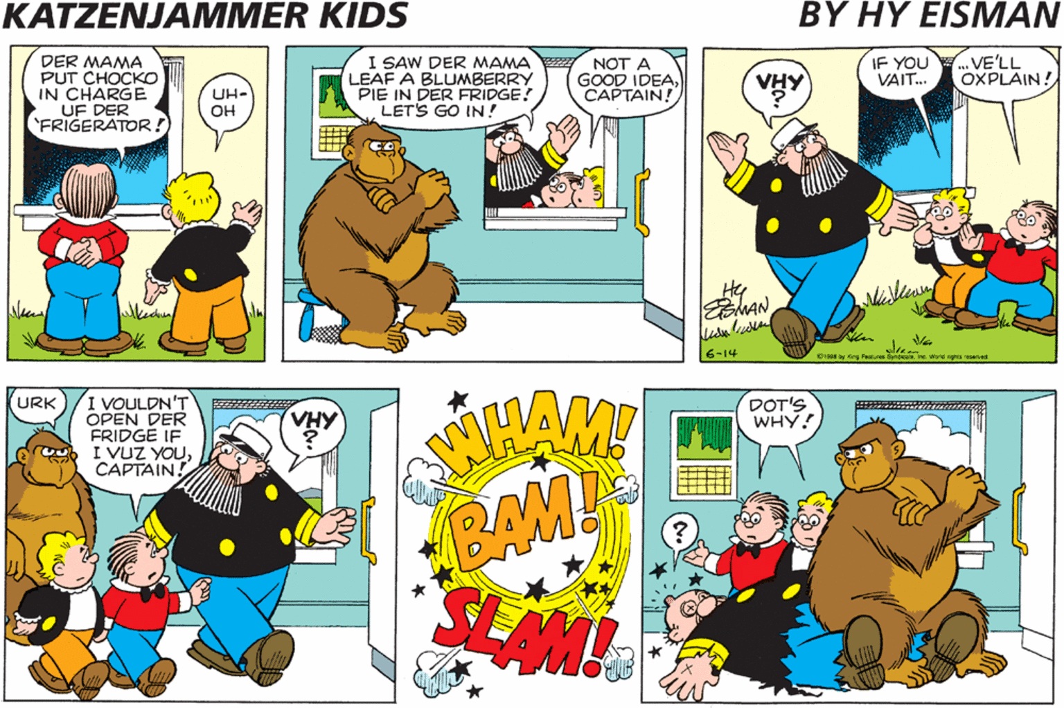Illustration OCR: KATZENJAMMER KIDS BY HY EISMAN UND VATCH I SAW DER MAMA LEAF A BLUMBERRY PIE IN DER FRIDGE! LETS GO IN! IF YOU VAIT. ..VE'LL OXPLAIN! DER MAMA PUT CHOCKO IN CHARGE UF DER 'FRIGERATORNOT A GOOD IDEACAPTAIN! OOKLE VHY UH- OH MAN -14 IT'S NOT A GOODT IDEA. ..TA GO IN DERECAPTAIN. I VOULDN'T OPEN DER FRIDGÉ IF I VUZ YOUCAPTAIN! (URK VHY DOT'S WHY! BAM! SEAM! KATZENJAMMER KIDS BY HY EISMAN UND VATCH I SAW DER MAMA LEAF A BLUMBERRY PIE IN DER FRIDGE! LETS GO IN! IF YOU VAIT. ..VE'LL OXPLAIN! DER MAMA PUT CHOCKO IN CHARGE UF DER 'FRIGERATORNOT A GOOD IDEACAPTAIN! OOKLE VHY UH- OH MAN -14 IT'S NOT A GOODT IDEA. ..TA GO IN DERECAPTAIN. I VOULDN'T OPEN DER FRIDGÉ IF I VUZ YOUCAPTAIN! (URK VHY DOT'S WHY! BAM! SEAM!
