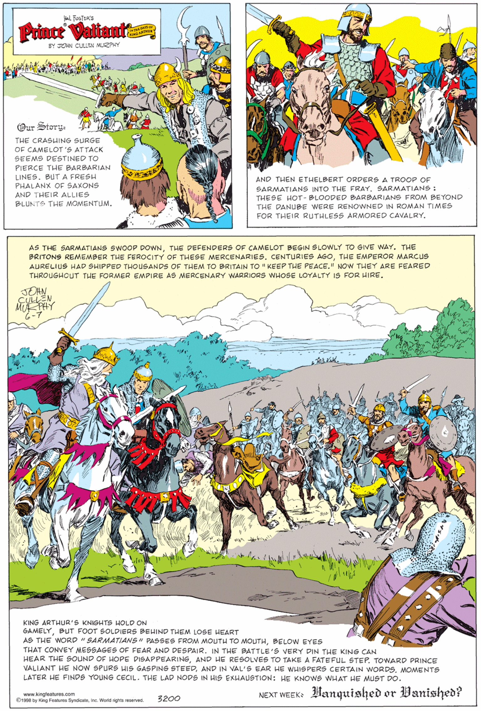 Terrestrial plant OCR: aL FusTER'S Prince Valiant BY JOHN CLULLEN MUEZPHY Our Story- THE CRASHING SURGE OF CAMELOT'S ATTACK SEEMS DESTINED TO PIERCE THE BARBARIAN LINES. BUT A FRESH PHALANX OF SAXONS AND THEIR ALLIES BLUNTS THE MOMENTUM. AND THEN ETHELBERT ORDERS A TROOP OF SARMATIANS INTO THE FRAY. SARMATIANS : THESE HOT - BLOODED BARBARIANS FROM BEYOND THE DANUBE WERE RENOWNED IN ROMAN TIMES FOR THEIR RUTHLESS ARMORED CAVALRY. AS THE SARMATIANS SWOOP DOWNTHE DEFENDERS OF CAMELOT BEGIN SLOWLY TO GIVE WAY. THE BRITONS REMEMBER THE FEROCITY OF THESE MERCENARIES. CENTURIES AGOTHE EMPEROR MARCUS AURELIUS HAD SHIPPED THOUSANDS OF THEM TO BRITAIN TO " KEEP THE PEACE." NOW THEY ARE FEARED THROUGHOUT THE FORMER EMPIRE AS MERCENARY WARRIORS WHOSE LOYALTY IS FOR HIRE. JOHN M PHY KING ARTHUR'S KNIGHTS HOLD ON GAMELYBUT FOOT SOLDIERS BEHIND THEM LOSE HEART AS THE WORD " SARMATIANS " PASSES FROM MOUTHu TO MOUTHBELOW EYES THAT CONVEY MESSAGES OF FEAR AND DESPAIR. IN THE BATTLE'S VERY DIN THE KING CAN HEAR THE SOUND OF HOPE DISAPPEARINGAND HE RESOLVES TO TAKE A FATEFUL STEP. TOWARD PRINCE VALIANT HE NOW SPURS HIS GASPING STEEDMOMENTS LATER HE FINDS YOUNG CECIL. THE LAD NODS IN HIS EXHAUSTION: HE KNOWS WHAT HE MUST DO. www.kingteatures.com O1998 by Kong Features Syndioateinc. World rights reserved. NEXT WEEK: Hanquished or Vanished? 3200 aL FusTER'S Prince Valiant BY JOHN CLULLEN MUEZPHY Our Story- THE CRASHING SURGE OF CAMELOT'S ATTACK SEEMS DESTINED TO PIERCE THE BARBARIAN LINES. BUT A FRESH PHALANX OF SAXONS AND THEIR ALLIES BLUNTS THE MOMENTUM. AND THEN ETHELBERT ORDERS A TROOP OF SARMATIANS INTO THE FRAY. SARMATIANS : THESE HOT - BLOODED BARBARIANS FROM BEYOND THE DANUBE WERE RENOWNED IN ROMAN TIMES FOR THEIR RUTHLESS ARMORED CAVALRY. AS THE SARMATIANS SWOOP DOWNTHE DEFENDERS OF CAMELOT BEGIN SLOWLY TO GIVE WAY. THE BRITONS REMEMBER THE FEROCITY OF THESE MERCENARIES. CENTURIES AGOTHE EMPEROR MARCUS AURELIUS HAD SHIPPED THOUSANDS OF THEM TO BRITAIN TO " KEEP THE PEACE." NOW THEY ARE FEARED THROUGHOUT THE FORMER EMPIRE AS MERCENARY WARRIORS WHOSE LOYALTY IS FOR HIRE. JOHN M PHY KING ARTHUR'S KNIGHTS HOLD ON GAMELYBUT FOOT SOLDIERS BEHIND THEM LOSE HEART AS THE WORD " SARMATIANS " PASSES FROM MOUTHu TO MOUTHBELOW EYES THAT CONVEY MESSAGES OF FEAR AND DESPAIR. IN THE BATTLE'S VERY DIN THE KING CAN HEAR THE SOUND OF HOPE DISAPPEARINGAND HE RESOLVES TO TAKE A FATEFUL STEP. TOWARD PRINCE VALIANT HE NOW SPURS HIS GASPING STEEDAND IN VAL'S EAR HE WHISPERS CERTAIN WORDSMOMENTS LATER HE FINDS YOUNG CECIL. THE LAD NODS IN HIS EXHAUSTION: HE KNOWS WHAT HE MUST DO. www.kingteatures.com O1998 by Kong Features Syndioateinc. World rights reserved. NEXT WEEK: Hanquished or Vanished? 3200