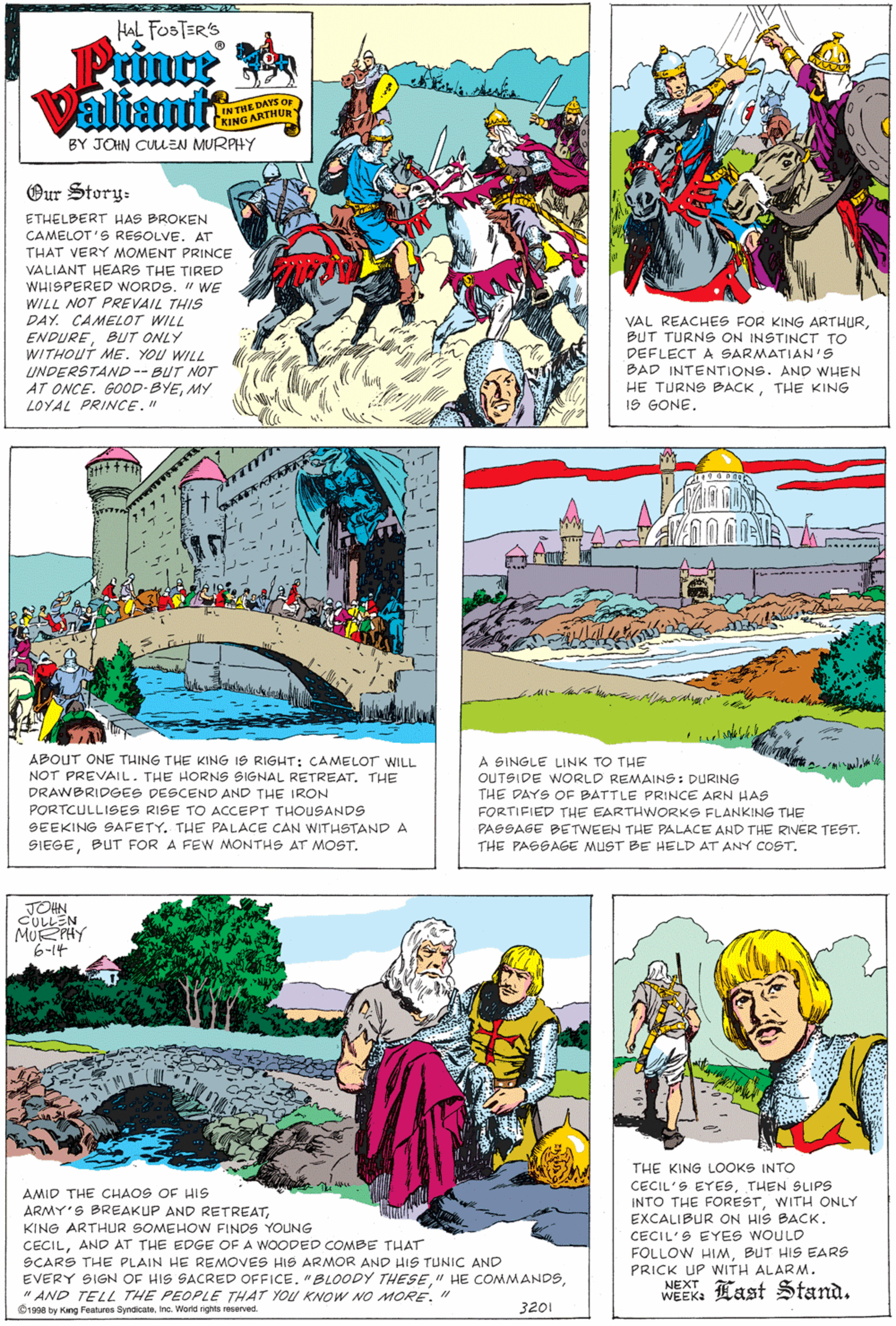 Art OCR: HAL FOSTERS Prince Valianuit DAYS OF INTHE DAY CKING ARTHUR BY JOHN CULEN MURAHY Our Story- ETHELBERT HAS BROKEN CAMELOT'S RESOLVE. AT THAT VERY MOMENT PRINCE VALIANT HEARS THE TIRED WHISPERED WORDS. " WE WILL NOT PREVAIL THIS DAY. CAMELOT WILL ENDUREBUT ONLY WITHOUT ME. YOU WILL UNDERSTAND-- BUT NOT AT ONCE. GOOD-BYEMY LOYAL PRINCE." VAL REACHES FOR KING ARTHURBUT TURNS ON INSTINCT TO DEFLECT A SARMATIAN's BAD INTENTIONS. AND WHEN HE TURNS BACKTHE KING IS GONE. wwwwE ABOUT ONE THING THE KING IS RIGHT: CAMELOTr WILL A SINGLE LINK TO THE OUTSIDE WORLD REMAINS: DURING THE DAYS OF BATTLE PRINCE ARN HAS NOT PREVAILTHE HORNS SIGNAL RETREAT. THE DRAWBRIDGES DESCEND AND THE IRON PORTCULLISES RISE TO ACCEPT THOUuSANDS FORTIFIED THE EARTHWORKS FLANKING THE PASSAGE BETWEEN THE PALACE AND THE RIVER TEST. THE PASSAGE MUST BE HELD AT ANY COST. SEEKING SAFETY. THE PALACE CAN WITHSTAND A SIEGEBUT FOR A FEW MONTHS AT MOST. JOHN CULLEN MU PHY 6-14 THE KING LOOKS INTO CECIL'S EYESsTHEN SLIPS INTO THE FORESTWITH ONLY EXCALIBUR ON HIS BACKAMID THE CHAOS OF HIS ARMY'S BREAKUP AND RETREATKING ARTHUR SOMEHOW FINDS YOUNG CECILAND AT THE EDGE OF A WOODED COMBE THAT SCARS THE PLAIN HE REMOVES HIS ARMOR AND HIS TUNIC AND EVERY SIGN OF HIS SACRED OFFICE. "BLOODY THESE" AND TELL THE PEOPLE THAT YOU KNOW NO MORE." CECIL'S EYES WOULD FOLLOW HIMBUT HIS EARS PRICK UP WITH ALARM. NEXT WEEK: Last Stand. Orane ty Kang Features Syndcate. Inc. World rights reserved. 3201 HAL FOSTERS Prince Valianuit DAYS OF INTHE DAY CKING ARTHUR BY JOHN CULEN MURAHY Our Story- ETHELBERT HAS BROKEN CAMELOT'S RESOLVE. AT THAT VERY MOMENT PRINCE VALIANT HEARS THE TIRED WHISPERED WORDS. " WE WILL NOT PREVAIL THIS DAY. CAMELOT WILL ENDUREBUT ONLY WITHOUT ME. YOU WILL UNDERSTAND-- BUT NOT AT ONCE. GOOD-BYEMY LOYAL PRINCE." VAL REACHES FOR KING ARTHURBUT TURNS ON INSTINCT TO DEFLECT A SARMATIAN's BAD INTENTIONS. AND WHEN HE TURNS BACKTHE KING IS GONE. wwwwE ABOUT ONE THING THE KING IS RIGHT: CAMELOTr WILL A SINGLE LINK TO THE OUTSIDE WORLD REMAINS: DURING THE DAYS OF BATTLE PRINCE ARN HAS NOT PREVAILTHE HORNS SIGNAL RETREAT. THE DRAWBRIDGES DESCEND AND THE IRON PORTCULLISES RISE TO ACCEPT THOUuSANDS FORTIFIED THE EARTHWORKS FLANKING THE PASSAGE BETWEEN THE PALACE AND THE RIVER TEST. THE PASSAGE MUST BE HELD AT ANY COST. SEEKING SAFETY. THE PALACE CAN WITHSTAND A SIEGEBUT FOR A FEW MONTHS AT MOST. JOHN CULLEN MU PHY 6-14 THE KING LOOKS INTO CECIL'S EYESsTHEN SLIPS INTO THE FORESTWITH ONLY EXCALIBUR ON HIS BACKAMID THE CHAOS OF HIS ARMY'S BREAKUP AND RETREATKING ARTHUR SOMEHOW FINDS YOUNG CECILAND AT THE EDGE OF A WOODED COMBE THAT SCARS THE PLAIN HE REMOVES HIS ARMOR AND HIS TUNIC AND EVERY SIGN OF HIS SACRED OFFICE. "BLOODY THESE" HE COMMANDS" AND TELL THE PEOPLE THAT YOU KNOW NO MORE." CECIL'S EYES WOULD FOLLOW HIMBUT HIS EARS PRICK UP WITH ALARM. NEXT WEEK: Last Stand. Orane ty Kang Features Syndcate. Inc. World rights reserved. 3201