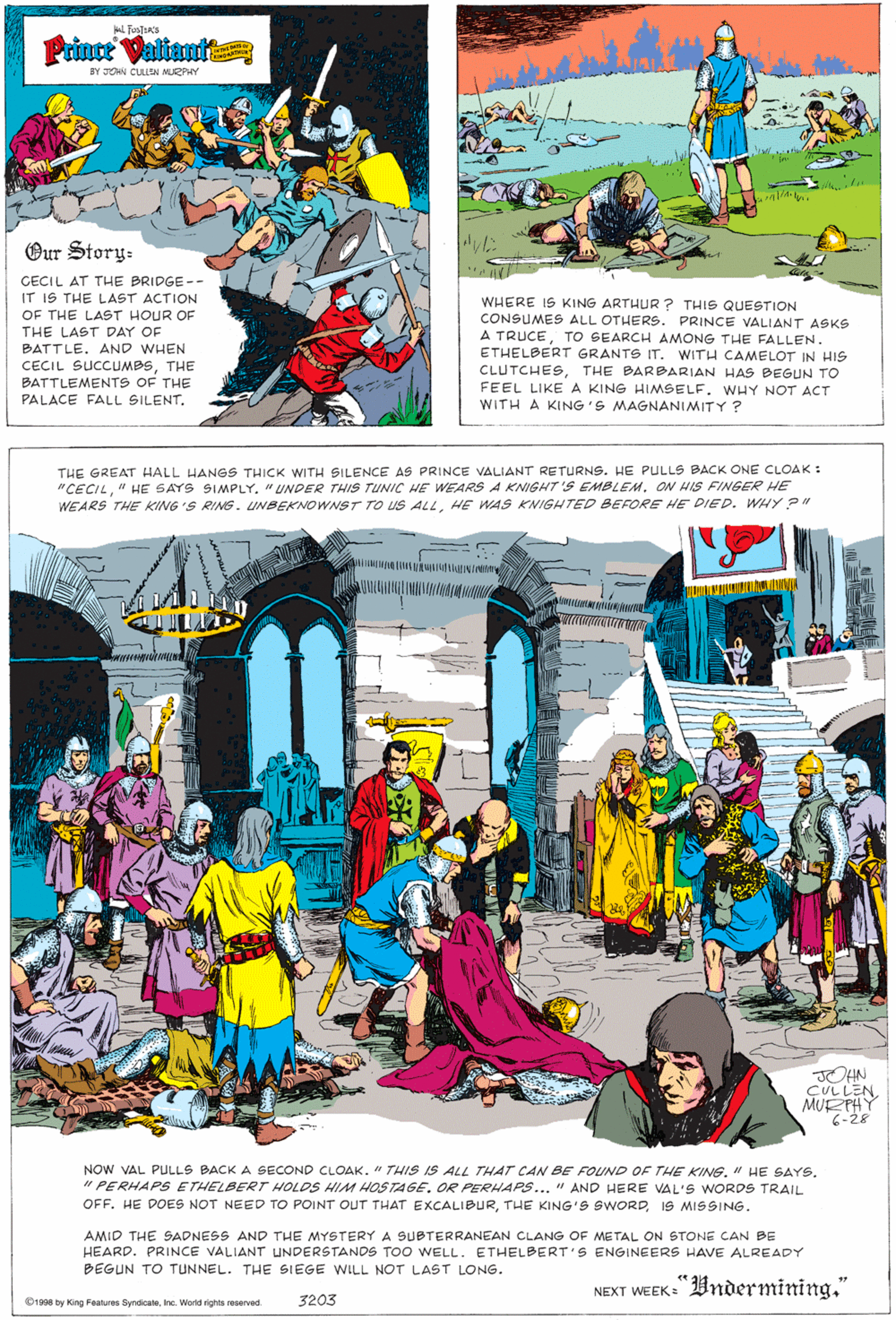 People OCR: Prinoe Valtant BY JOHN CULLEN MURPHY Our Story: CECIL AT THE BRIDGE -- IT IS THE LAST ACTION OF THE LAST HOUR OF WHERE IS KING ARTHUR ? THIS QUESTION CONSUMES ALL OTHERS. PRINCE VALIANT ASKS A TRUCETO SEARCH AMONG THE FALLEN. ETHELBERT GRANTS IT. WITH CAMELOT IN HIS CLUTCHESTHE BARBARIAN HAS BEGUN TO FEEL LIKE A KING HIMSELF. WHY NOT ACT WITH A KING'S MAGNANIMITY ? THE LAST DAY OF BATTLE. AND WHEN CECIL SUCCUMBSTHE BATTLEMENTS OF THE PALACE FALL SILENTTHE GREAT HALL HANGS THICK WITH SILENCE AS PRINCE VALIANT RETURNS. HE PULLS BACK ONE CLOAK : "CECILON HIS FINGER HE WEARS THE KING 'S RING. UNBEKNOWNST TO US ALLHE WAS KNIGHTED BEFORE HE DIED. WHY ?" JOHN CULLENMUE PHY 6-28 NOW VAL PULLS BACK A SECOND CLOAK. " THIS IS ALL THAT CAN BE FOUND OF THE KING. " HE SAYS. " PERHAPS E THELBERT HOLOS HIM HOSTAGE. OR PERHAPS... " AND HERE VAL'S WORDS TRAIL OFF. HE DOES NOT NEED TO POINT OUT THAT EXCALIBUR19 MISSING. AMID THE SADNESS AND THE MYSTERY A SUBTERRANEAN CLANG OF METAL ON STONE CAN BE HEARD. PRINCE VALIANT UNDERSTANDS TOO WELL. ETHELBERT'S ENGINEERS HAVE ALREADY BEGUN TO TUNNEL. THE SIEGE WILL NOT LAST LONG. NEXT WEEK: Bndermining." O1998 by Kng Features SyndoateInc. World rights reserved. 3203 Prinoe Valtant BY JOHN CULLEN MURPHY Our Story: CECIL AT THE BRIDGE -- IT IS THE LAST ACTION OF THE LAST HOUR OF WHERE IS KING ARTHUR ? THIS QUESTION CONSUMES ALL OTHERS. PRINCE VALIANT ASKS A TRUCETO SEARCH AMONG THE FALLEN. ETHELBERT GRANTS IT. WITH CAMELOT IN HIS CLUTCHESTHE BARBARIAN HAS BEGUN TO FEEL LIKE A KING HIMSELF. WHY NOT ACT WITH A KING'S MAGNANIMITY ? THE LAST DAY OF BATTLE. AND WHEN CECIL SUCCUMBSTHE BATTLEMENTS OF THE PALACE FALL SILENTTHE GREAT HALL HANGS THICK WITH SILENCE AS PRINCE VALIANT RETURNS. HE PULLS BACK ONE CLOAK : "CECIL" HE SAYS SIMPLY"UNDER THIS TUNIC HE WEARS A KNIGHT'S EMBLEMON HIS FINGER HE WEARS THE KING 'S RING. UNBEKNOWNST TO US ALLHE WAS KNIGHTED BEFORE HE DIED. WHY ?" JOHN CULLENMUE PHY 6-28 NOW VAL PULLS BACK A SECOND CLOAK. " THIS IS ALL THAT CAN BE FOUND OF THE KING. " HE SAYS. " PERHAPS E THELBERT HOLOS HIM HOSTAGE. OR PERHAPS... " AND HERE VAL'S WORDS TRAIL OFF. HE DOES NOT NEED TO POINT OUT THAT EXCALIBURTHE KING'S SWORD19 MISSING. AMID THE SADNESS AND THE MYSTERY A SUBTERRANEAN CLANG OF METAL ON STONE CAN BE HEARD. PRINCE VALIANT UNDERSTANDS TOO WELL. ETHELBERT'S ENGINEERS HAVE ALREADY BEGUN TO TUNNEL. THE SIEGE WILL NOT LAST LONG. NEXT WEEK: Bndermining." O1998 by Kng Features SyndoateInc. World rights reserved. 3203
