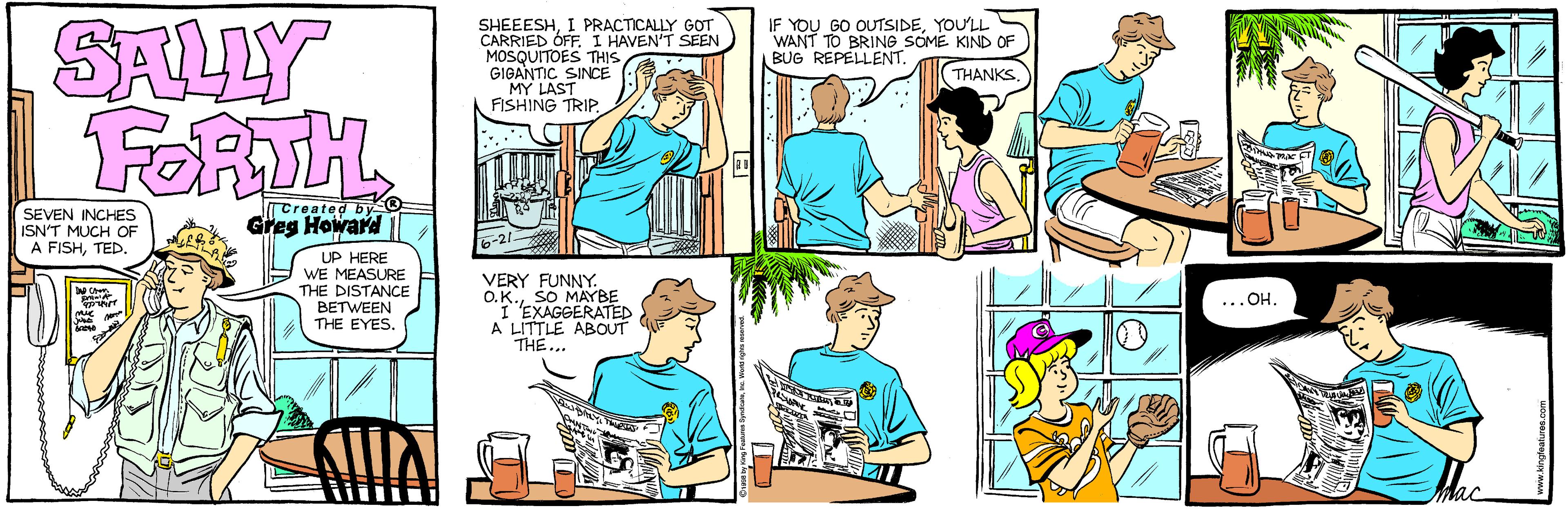 Line OCR: SALLY FORTH SHEEESHI PRACTICALLY GOT CARRIED ÓFF. I HAVEN'T SEEN MOSQUITOES THS GIGANTIC SINCE LAST FISHING TRIP. IF YOU GO OUTSIDEYOU'LL WANT TO BRINO SOME KIND OF BUG REPELLENT. THANKS SEVEN INCHES ISN'T MUCH OF A FISHTED. Tcreated by Greg Howard UP HERE WE MEASURE THE DISTANCE BETWEEN THE EYES. VERY FUNNY. O.K.SO MAYBE I"EXAGGERATED A LITTLE ABOUT THE.. ...OH Mac SALLY FORTH SHEEESHI PRACTICALLY GOT CARRIED ÓFF. I HAVEN'T SEEN MOSQUITOES THS GIGANTIC SINCE LAST FISHING TRIP. IF YOU GO OUTSIDEYOU'LL WANT TO BRINO SOME KIND OF BUG REPELLENT. THANKS SEVEN INCHES ISN'T MUCH OF A FISHTED. Tcreated by Greg Howard UP HERE WE MEASURE THE DISTANCE BETWEEN THE EYES. VERY FUNNY. O.K.SO MAYBE I"EXAGGERATED A LITTLE ABOUT THE.. ...OH Mac