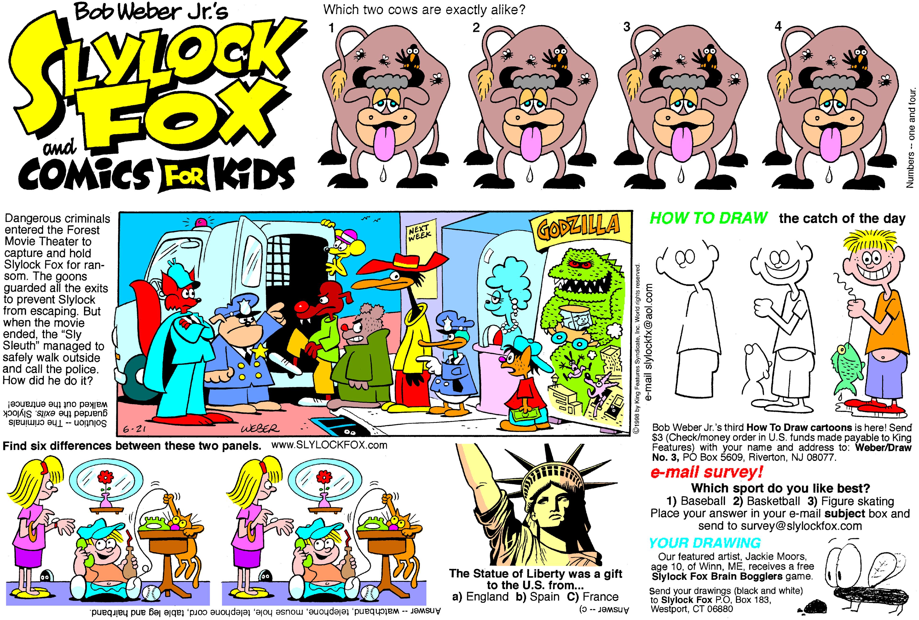 Fiction OCR: Bob Weber Jr.'s Which two cows are exactly alike? FOX and COMICS FOR KIDS Dangerous criminals entered the Forest Movie Theater to capture and hold Slylock Fox for ran- som. The goons guarded all the exits to prevent Slylock from escaping. But when the movie endedthe "Sly Sleuth" managed to safely walk outside and call the police. How did he do it? GODZILLA HOW TO DRAW the catch of the day NE walked out the entrance! guarded the exits. Slylock Solution - The criminals 6.21 WEBER Bob Weber Jr.'s third How To Draw cartoons is here! Send $3 (Check/money order in U.S. funds made payable to King Features) with your name and address to: Weber/Draw No. 3NJ O Find six differences between these two panels. www.SLYLOCKFOX.com J 08077. e-mail survey! Which sport do you like best? 1) Baseball 2) Basketball 3) Figure skating Place your answer in your e-mail subject box and send to survey@slylockfox.com YOUR DRAWING Our featured artistreceives a free Siylock Fox Brain Bogglers game. The Statue of Liberty was a gift to the U.S. from... a) England b) Spain C) France Send your drawings (black and white) to Slylock Fox P.OBox WestportCT O6880 Answer - C) 183table leg and hairband. Bob Weber Jr.'s Which two cows are exactly alike? FOX and COMICS FOR KIDS Dangerous criminals entered the Forest Movie Theater to capture and hold Slylock Fox for ran- som. The goons guarded all the exits to prevent Slylock from escaping. But when the movie endedthe "Sly Sleuth" managed to safely walk outside and call the police. How did he do it? GODZILLA HOW TO DRAW the catch of the day NE walked out the entrance! guarded the exits. Slylock Solution - The criminals 6.21 WEBER Bob Weber Jr.'s third How To Draw cartoons is here! Send $3 (Check/money order in U.S. funds made payable to King Features) with your name and address to: Weber/Draw No. 3PÓ Box 5609NJ O Find six differences between these two panels. www.SLYLOCKFOX.com J 08077. e-mail survey! Which sport do you like best? 1) Baseball 2) Basketball 3) Figure skating Place your answer in your e-mail subject box and send to survey@slylockfox.com YOUR DRAWING Our featured artistJackie Moorsage 10of Winnreceives a free Siylock Fox Brain Bogglers game. The Statue of Liberty was a gift to the U.S. from... a) England b) Spain C) France Send your drawings (black and white) to Slylock Fox P.OBox WestportCT O6880 Answer - C) 183Answer - watchbandmouse holetelephone cordtable leg and hairband.