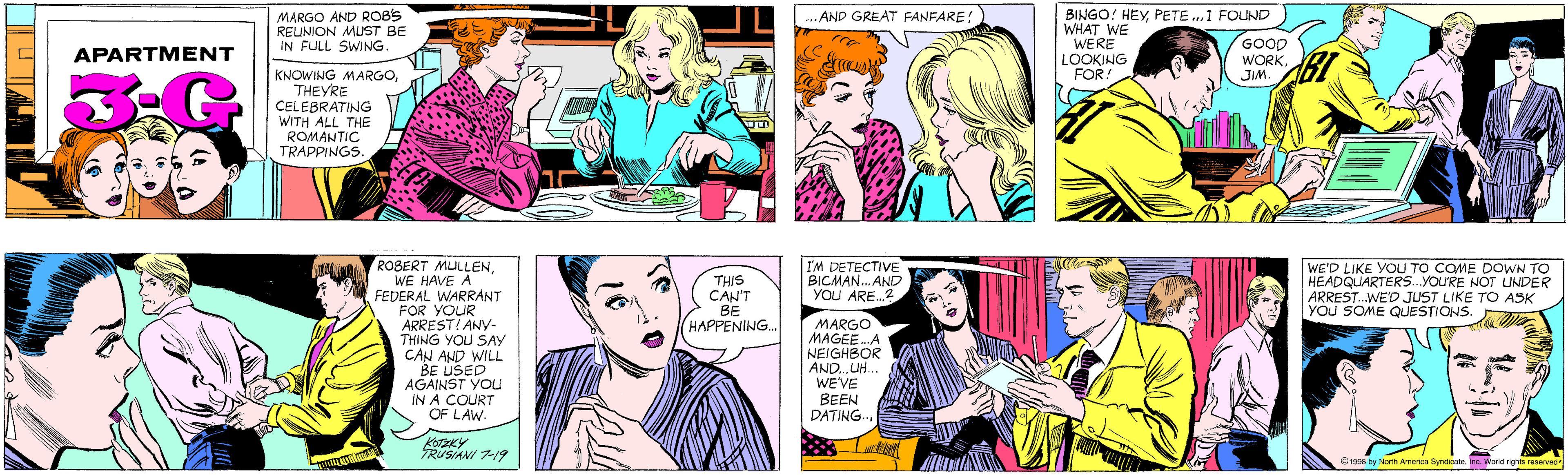 Comic book OCR: MARGO AND ROB'S REUNION MUST BE IN FULL SWING. ...AND GREAT FANFARE! APARTMENT KNOWING MARGOTHEYRE CELEBRATING WITH ALL THE ROMANTIC TRAPPINGS. BINGO! HEY1 FOUND WHAT WE WERE LOOKING FOR! ROBERT MULLENWE HAVE A FEDERAL WARRANT FOR YOUR ARREST! ANY- THING YOU SAY CAN AND WILL BE USED AGAINST YOU IN A COURT OF LAW- GOOD WORK JIM. KOTZKY RUSIANI 7-19 THIS CAN'T BE HAPPENING.. IM DETECTIVE BICMAN. AND YOU ARE.? WE'D LIKE YOU TO COME DOWN TO HEADQUARTERS.YOU'RE NOT UNDER ARREST.WE'D JUST LIKE TO ASK YOU SOME QUESTIONS. MARGO MAGEE.A NEIGHBOR AND. UH. WEVE BEEN DATING.. ©1998 by North America SyndicateInc. World rights reserved MARGO AND ROB'S REUNION MUST BE IN FULL SWING. ...AND GREAT FANFARE! APARTMENT KNOWING MARGOTHEYRE CELEBRATING WITH ALL THE ROMANTIC TRAPPINGS. BINGO! HEYPETE ..1 FOUND WHAT WE WERE LOOKING FOR! ROBERT MULLENWE HAVE A FEDERAL WARRANT FOR YOUR ARREST! ANY- THING YOU SAY CAN AND WILL BE USED AGAINST YOU IN A COURT OF LAW- GOOD WORK JIM. KOTZKY RUSIANI 7-19 THIS CAN'T BE HAPPENING.. IM DETECTIVE BICMAN. AND YOU ARE.? WE'D LIKE YOU TO COME DOWN TO HEADQUARTERS.YOU'RE NOT UNDER ARREST.WE'D JUST LIKE TO ASK YOU SOME QUESTIONS. MARGO MAGEE.A NEIGHBOR AND. UH. WEVE BEEN DATING.. ©1998 by North America SyndicateInc. World rights reserved