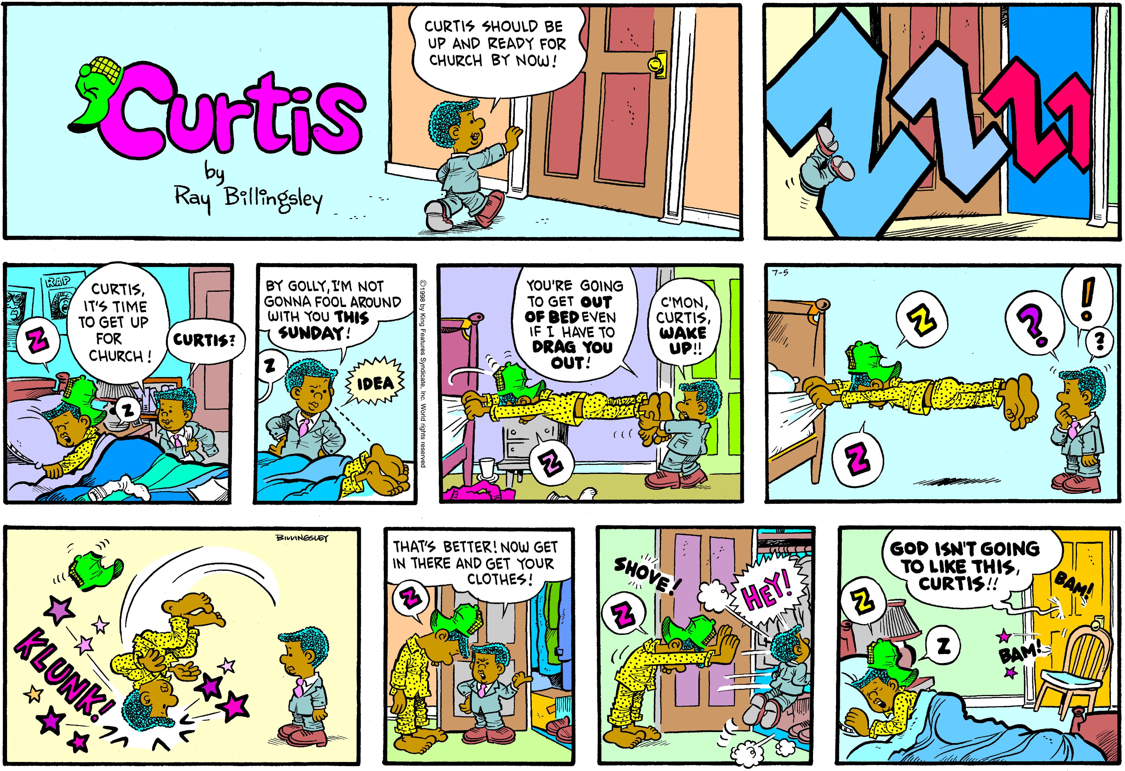 Parallel OCR: CURTIS SHOULD BE UP AND READY FOR CHURCH BY NOW! Curtis by Ray Billingsley BY GOLLYIM NOT GONNA FOOL AROUND WITH YOU THIS SUNDAY! YOU'RE GOING TO GET OUT OF BED EVEN IF I HAVE TO DRAG YOU OUT! RAP CURTISIT'S TIME TO GET UP FOR CHURCH ! C'MONWAKE UP! CURTIS? IDEA THAT'S BETTER! NOW GET IN THERE AND GET YOUR CLOTHES! GOD ISN'T GOING TO LIKE THISCURTIS!! SHOVE BAM! HEY! KLUNK! BAM! *** CURTIS SHOULD BE UP AND READY FOR CHURCH BY NOW! Curtis by Ray Billingsley BY GOLLYIM NOT GONNA FOOL AROUND WITH YOU THIS SUNDAY! YOU'RE GOING TO GET OUT OF BED EVEN IF I HAVE TO DRAG YOU OUT! RAP CURTISIT'S TIME TO GET UP FOR CHURCH ! C'MONWAKE UP! CURTIS? IDEA THAT'S BETTER! NOW GET IN THERE AND GET YOUR CLOTHES! GOD ISN'T GOING TO LIKE THISCURTIS!! SHOVE BAM! HEY! KLUNK! BAM! ***
