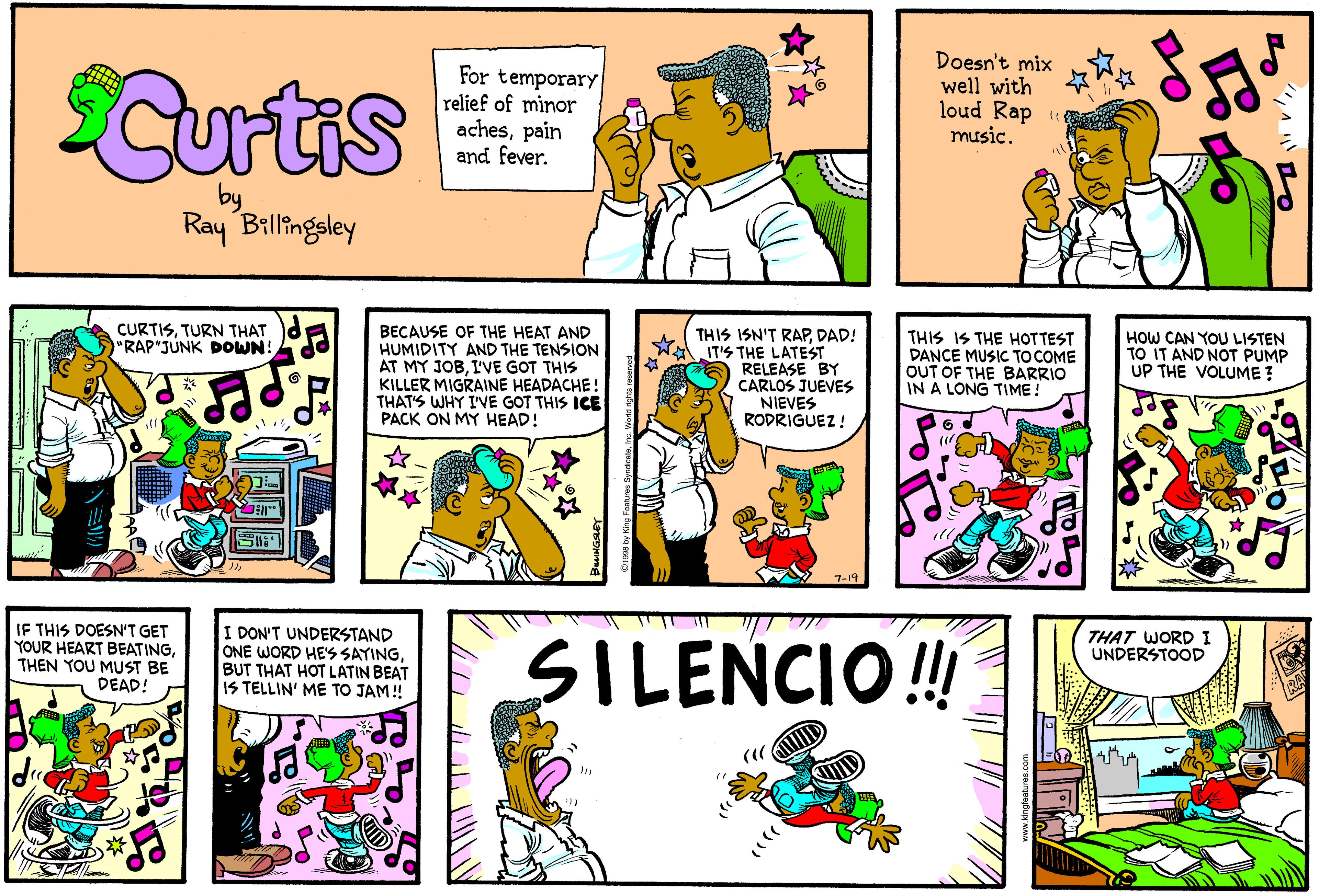 Comic book OCR: SCurtis For temporary relief of minor achespain and fever. Doesn't mix well with loud Rap « music. Ray Billingsley CURTISTURN THAT "RAP"JUNK DOWN! BECAUSE OF THE HEAT AND HUMIDITY AND THE TENSION AT MY JOBI'VE GOT THIS KILLER MIGRAINE HEADACHE! THAT'S WHY I'VE GOT THIS ICE PACK ON MY HEAD! THIS ISN'T RAPDAD! IT'S THE LATEST RELEASE BY CARLOS JUEVES NIEVES RODRIGUEZ ! THIS IS THE HOTTEST DANCE MUSIC TO COME OUT OF THE BARRIO IN A LONG TIME! HOW CAN YOU LISTEN TO IT AND NOT PUMP UP THE VOLUME ? IF THIS DOESN'T GET YOUR HEART BEATINGTHEN YOU MUST BE DEAD! I DON'T UNDERSTAND ONE WORD HE'S SAYINGBUT THAT HOT LATIN BEAT IS TELLIN' ME TO JAM! THAT WORDI UNDERSTOOD SILENCIO! SCurtis For temporary relief of minor achespain and fever. Doesn't mix well with loud Rap « music. Ray Billingsley CURTISTURN THAT "RAP"JUNK DOWN! BECAUSE OF THE HEAT AND HUMIDITY AND THE TENSION AT MY JOBI'VE GOT THIS KILLER MIGRAINE HEADACHE! THAT'S WHY I'VE GOT THIS ICE PACK ON MY HEAD! THIS ISN'T RAPDAD! IT'S THE LATEST RELEASE BY CARLOS JUEVES NIEVES RODRIGUEZ ! THIS IS THE HOTTEST DANCE MUSIC TO COME OUT OF THE BARRIO IN A LONG TIME! HOW CAN YOU LISTEN TO IT AND NOT PUMP UP THE VOLUME ? IF THIS DOESN'T GET YOUR HEART BEATINGTHEN YOU MUST BE DEAD! I DON'T UNDERSTAND ONE WORD HE'S SAYINGBUT THAT HOT LATIN BEAT IS TELLIN' ME TO JAM! THAT WORDI UNDERSTOOD SILENCIO!