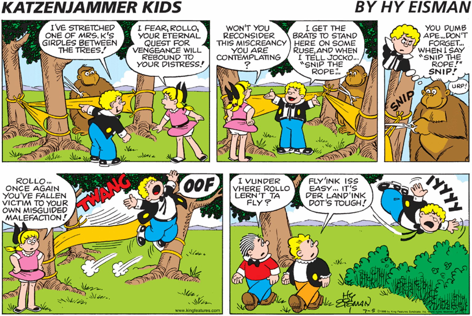 Parallel OCR: KATZENJAMMER KIDS BY HY EISMAN COMELENA! WAIT TILL YOU SEE THIS! I GET THE BRATS TO STAND THIS MISCREANCY HERE ON SOME RUSEAND WHEN I TELL JOCK... "SNIP THE ROPE.. IVE STRETCHED ONE OF MRs. K'S GIRDLES BETWEEN YOU DUMB APE.DON'T FORGET. WHEN I SAY "SNIP THE ROPE!" SNIP! WON'T YOU RECONSIDER FEARYOUR ETERNAL QUEST FOR VENGEANCE WILL REBOUND TO YOUR DISTRESS! THE TREES. YOU ARE CONTEMPLATING URP! YOU'LL NOTICE THAT I CONSTANTLY TRY TO DISSUADE ROLLO FROM PURSUING A PATH TO CERTAIN FAILURE. ROLLO. ONCE AGAIN YOU'VE FALLEN VICTIM TO YOUR OWN MISGUIDED MALEFACTION! I VUNDER VHERE ROLLO LERN'T TA FLY? FLY'INK ISS EASY. IT'S DER LAND'INK DOT'S TOUGH! OOF .BUT TO NO AVAIL! www.kingleatures.com KATZENJAMMER KIDS BY HY EISMAN COMELENA! WAIT TILL YOU SEE THIS! I GET THE BRATS TO STAND THIS MISCREANCY HERE ON SOME RUSEAND WHEN I TELL JOCK... "SNIP THE ROPE.. IVE STRETCHED ONE OF MRs. K'S GIRDLES BETWEEN YOU DUMB APE.DON'T FORGET. WHEN I SAY "SNIP THE ROPE!" SNIP! WON'T YOU RECONSIDER FEARYOUR ETERNAL QUEST FOR VENGEANCE WILL REBOUND TO YOUR DISTRESS! THE TREES. YOU ARE CONTEMPLATING URP! YOU'LL NOTICE THAT I CONSTANTLY TRY TO DISSUADE ROLLO FROM PURSUING A PATH TO CERTAIN FAILURE. ROLLO. ONCE AGAIN YOU'VE FALLEN VICTIM TO YOUR OWN MISGUIDED MALEFACTION! I VUNDER VHERE ROLLO LERN'T TA FLY? FLY'INK ISS EASY. IT'S DER LAND'INK DOT'S TOUGH! OOF .BUT TO NO AVAIL! www.kingleatures.com