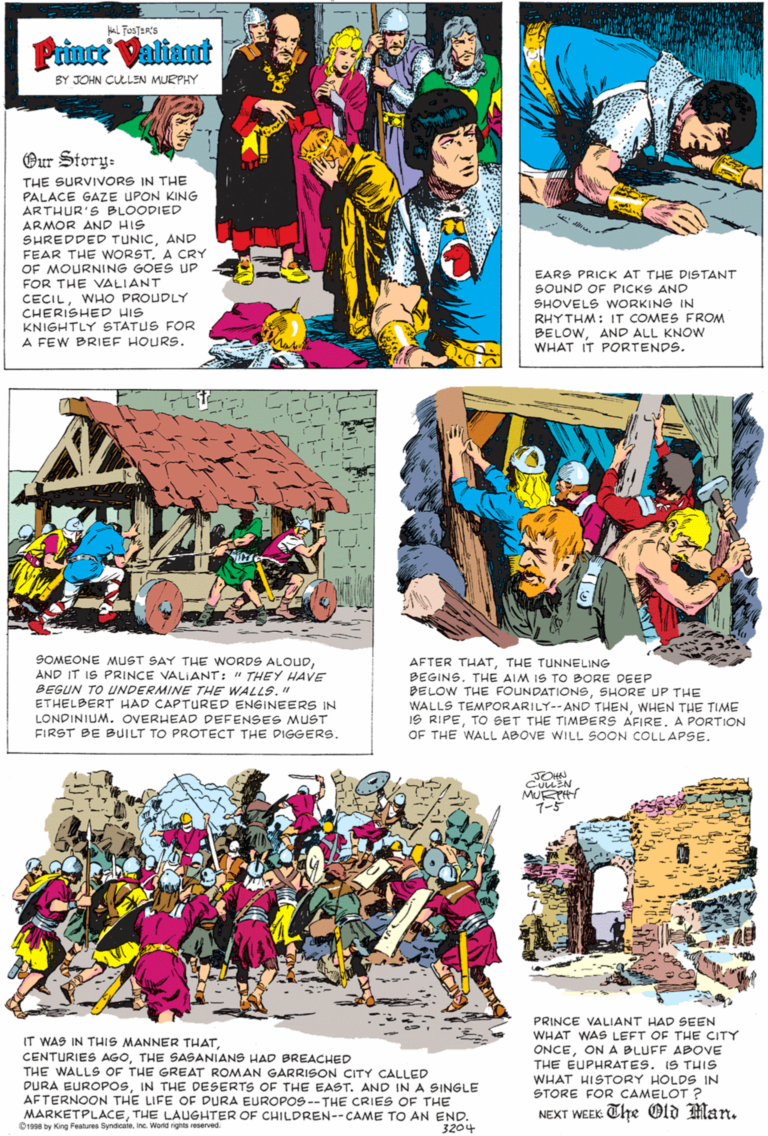 Design OCR: aL FosTER'S Prince Valiant BY JOHN CULLEN MURPHY Our Story- THE SURVIVORS IN THE PALACE GAZE UPON KING ARTHUR'S BLOODIED ARMOR AND HIS SHREDDED TUNICAND FEAR THE WORSTA CRY OF MOURNING GOES UP FOR THE VALIANT CECILWHO PROUDLY CHERISHED HIS KNIGHTLY STATUS FOR A FEW BRIEF HOURS. EARS PRICK AT THE DISTANT SOUND OF PICKS AND SHOVELS WORKING IN RHYTHM: IT COMES FROM BELOWAND ALL KNOW WHAT IT PORTENDS. SOMEONE MUST SAY THE WORDS ALOUDAND IT IS PRINCE VALIANT: " THEY HAVE BEGUN TO UNDERMINE THE WALLS." ETHELBERT HAD CAPTURED ENGINEERS IN AFTER THATTHE TUNNELING BEGINSTHE AIM IS TO BORE DEEP BELOW THE FOUNDATIONSSHORE UP THE WALLS TEMPORARILY-- AND THENWHEN THE TIME IS RIPEA PORTION OF THE WALL ABOVE WILL SOON COLLAPSE. LONDINIUM. OVERHEAD DEFENSES MUST FIRST BE BUILT TO PROTECT THE DIGGERS. JOHN CULLEN MURH 1-5 PRINCE VALIANT HAD SEEN WHAT WAS LEFT OF THE CITY IT WAS IN THIS MANNER THATTHE SASANIANS HAD BREACHED THE WALLS OF THE GREAT ROMAN GARRISON CITY CALLED DURA EUROPOSIN THE DESERTS OF THE EAST. AND IN A SINGLE AFTERNOON THE LIFE OF DURA EUROPOS -- THE CRIES OF THE MARKETPLACETHE LAUGHTER OF CHILDREN--CAME TO AN END. 1998 by King Features SyndicateInc. World righhts reserved ONCEON A BLUFF ABOVE THE EUPHRATES. IS THIS WHAT HISTORY HOLDS IN STORE FOR CAMELOT ? NEXT WEEK Che Old Man. 3204 aL FosTER'S Prince Valiant BY JOHN CULLEN MURPHY Our Story- THE SURVIVORS IN THE PALACE GAZE UPON KING ARTHUR'S BLOODIED ARMOR AND HIS SHREDDED TUNICAND FEAR THE WORSTA CRY OF MOURNING GOES UP FOR THE VALIANT CECILWHO PROUDLY CHERISHED HIS KNIGHTLY STATUS FOR A FEW BRIEF HOURS. EARS PRICK AT THE DISTANT SOUND OF PICKS AND SHOVELS WORKING IN RHYTHM: IT COMES FROM BELOWAND ALL KNOW WHAT IT PORTENDS. SOMEONE MUST SAY THE WORDS ALOUDAND IT IS PRINCE VALIANT: " THEY HAVE BEGUN TO UNDERMINE THE WALLS." ETHELBERT HAD CAPTURED ENGINEERS IN AFTER THATTHE TUNNELING BEGINSTHE AIM IS TO BORE DEEP BELOW THE FOUNDATIONSSHORE UP THE WALLS TEMPORARILY-- AND THENWHEN THE TIME IS RIPETO BET THE TIMBERS AFIREA PORTION OF THE WALL ABOVE WILL SOON COLLAPSE. LONDINIUM. OVERHEAD DEFENSES MUST FIRST BE BUILT TO PROTECT THE DIGGERS. JOHN CULLEN MURH 1-5 PRINCE VALIANT HAD SEEN WHAT WAS LEFT OF THE CITY IT WAS IN THIS MANNER THATCENTURIES AGOTHE SASANIANS HAD BREACHED THE WALLS OF THE GREAT ROMAN GARRISON CITY CALLED DURA EUROPOSIN THE DESERTS OF THE EAST. AND IN A SINGLE AFTERNOON THE LIFE OF DURA EUROPOS -- THE CRIES OF THE MARKETPLACETHE LAUGHTER OF CHILDREN--CAME TO AN END. 1998 by King Features SyndicateInc. World righhts reserved ONCEON A BLUFF ABOVE THE EUPHRATES. IS THIS WHAT HISTORY HOLDS IN STORE FOR CAMELOT ? NEXT WEEK Che Old Man. 3204