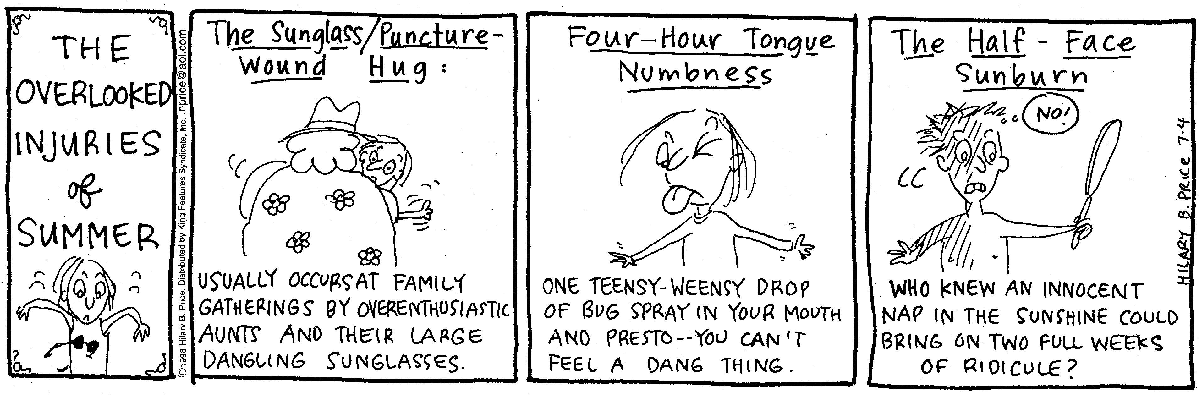 Mammal OCR: The Sunglass/Puncture- Four-Hour Tongye Numbness The Half - Face Sunburn THE OVERLOOKED INJURIES of SUMMER Wound Hug : NO! CC USUALLY OCCURSAT FAMILY GATHERINGS BY OVERENTHUSIASTIC AUNTS AND THEIR LARGE DANGLING SUNGLASSES. ONE TEENSY-WEENSY DROP OF BUG SPRAY IN YOUR MOUTH ANO PRESTO--YOu CAN'T FEEL A DANG THING. WHO KNEW AN (NNOCENT NAP IN THE SUNSHINE COULO BRING ON TWO FULL WEEKS OF RIDICULE? HILARY The Sunglass/Puncture- Four-Hour Tongye Numbness The Half - Face Sunburn THE OVERLOOKED INJURIES of SUMMER Wound Hug : NO! CC USUALLY OCCURSAT FAMILY GATHERINGS BY OVERENTHUSIASTIC AUNTS AND THEIR LARGE DANGLING SUNGLASSES. ONE TEENSY-WEENSY DROP OF BUG SPRAY IN YOUR MOUTH ANO PRESTO--YOu CAN'T FEEL A DANG THING. WHO KNEW AN (NNOCENT NAP IN THE SUNSHINE COULO BRING ON TWO FULL WEEKS OF RIDICULE? HILARY