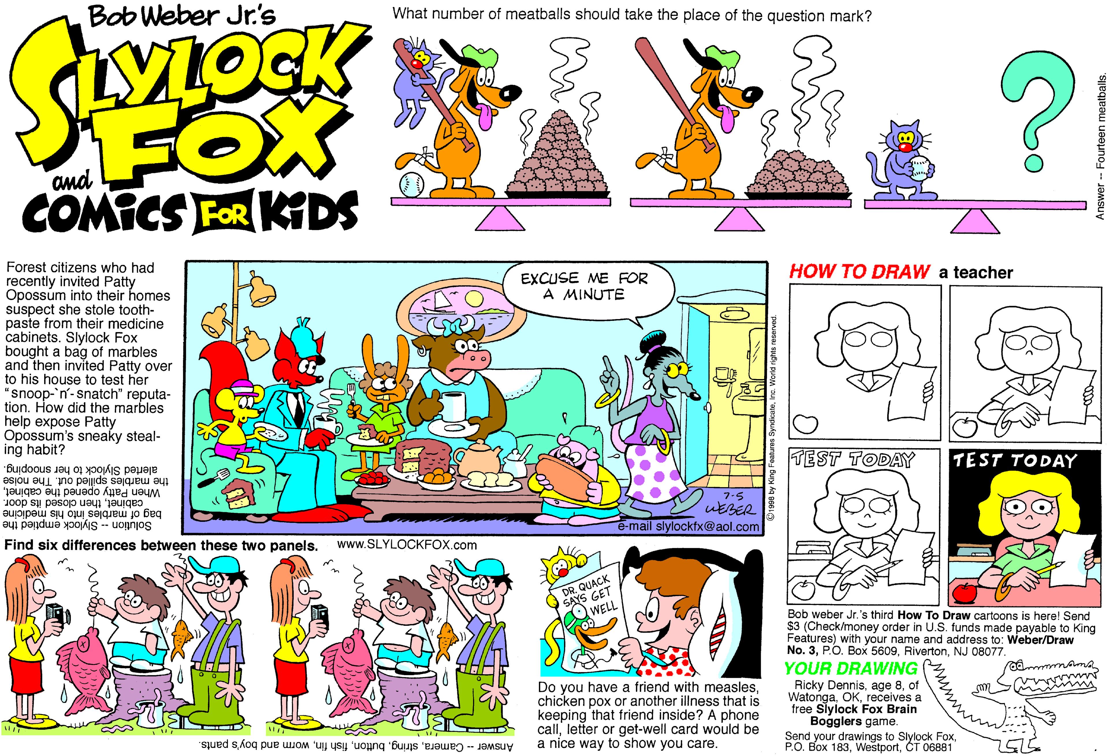 Graphics OCR: Bob Weber Jr's What number of meatballs should take the place of the question mark? FOX COMICS FOR KDS and Forest citizens who had recently invited Patty Opossum into their homes suspect she stole tooth- paste from their medicine cabinets. Slylock Fox bought a bag of marbles and then invited Patty over to his house to test her "snoop-'n-snatch" reputa- tion. How did the marbles help expose Patty Opossum's sneaky steal- ing habit? HOW TO DRAW a teacher EXCUSE ME FOR A MINUTE TEST TODAY TEST TODAY the marbles spilled out. The noise When Patty opened the cabinetalerted Slylock to her snooping. cabinetthen closed its door. bag of marbles into his medicine 7.5 uEBER e-mail slylockfx@aol.com Solution - Slylock emptied the Find six differences between these two panels. www.SLYLOCKFOX.com DR. QUACK SAYS GET WELL Bob weber Jr.'s third How To Draw cartoons is here! Send $3 (Check/money order in U.S. funds made payable to King Features) with your name and address to: Weber/Draw No. 3NJ 08077. YOUR DRAWING Ricky Dennisof Watongareceives a free Slylock Fox Brain Bogglers game. Send your drawings to Slylock FoxCT 06881 Do you have a friend with measleschicken pox or another illness that is keeping that friend inside? A phone callletter or get-well card would be a nice way to show you care. Answer - Cameraworm and boy's pants. Bob Weber Jr's What number of meatballs should take the place of the question mark? FOX COMICS FOR KDS and Forest citizens who had recently invited Patty Opossum into their homes suspect she stole tooth- paste from their medicine cabinets. Slylock Fox bought a bag of marbles and then invited Patty over to his house to test her "snoop-'n-snatch" reputa- tion. How did the marbles help expose Patty Opossum's sneaky steal- ing habit? HOW TO DRAW a teacher EXCUSE ME FOR A MINUTE TEST TODAY TEST TODAY the marbles spilled out. The noise When Patty opened the cabinetalerted Slylock to her snooping. cabinetthen closed its door. bag of marbles into his medicine 7.5 uEBER e-mail slylockfx@aol.com Solution - Slylock emptied the Find six differences between these two panels. www.SLYLOCKFOX.com DR. QUACK SAYS GET WELL Bob weber Jr.'s third How To Draw cartoons is here! Send $3 (Check/money order in U.S. funds made payable to King Features) with your name and address to: Weber/Draw No. 3P.O. Box 5609NJ 08077. YOUR DRAWING Ricky Dennisage 8of Watongareceives a free Slylock Fox Brain Bogglers game. Send your drawings to Slylock FoxP.O. Box 183CT 06881 Do you have a friend with measleschicken pox or another illness that is keeping that friend inside? A phone callletter or get-well card would be a nice way to show you care. Answer - Camerafish finworm and boy's pants.