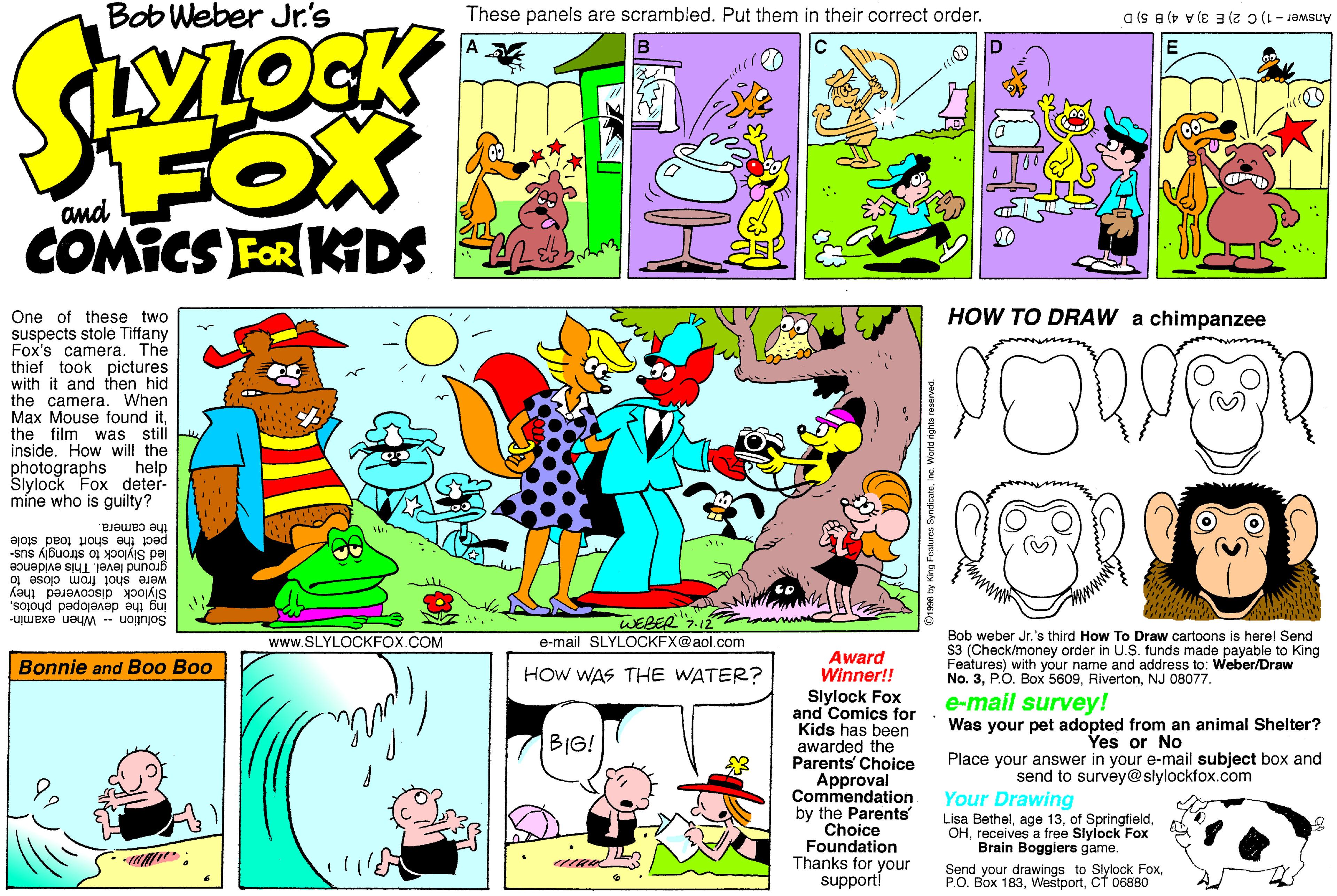 Fictional character OCR: Bob Weber Jr.'s These panels are scrambled. Put them in their correct order. Answer-1) C 2) E 3) A 4) B 5) D VLOGK A D. FOX COMICS FOR KIDS HOW TO DRAW a chimpanzee One of these two suspects stole Tiffany Fox's camera. The thief took pictures with it and then hid the camera. When Max Mouse found itthe film was still inside. How will the photographs Slylock Fox deter- míne who is guilty? help the camera. pect the short toad stole led Slylock to strongly sus- ground level. This evidence Siylock discovered they were shot from close to Ing the developed photosWEBER"7.12 Solution When examin- Bob weber Jr.'s third How To Draw cartoons is herel Send $3 (Check/money order in U.S. funds made payable to King Features) with your name and address to: Weber/Draw No. 3NJ 08077. www.SLYLOCKFOX.COM e-mail SLYLOCKFX@aol.com Award Winner!! Slylock Fox and Comics for Kids has been awarded the Parents' Choice Approval Commendation by the Parents Choice Foundation Thanks for your supporti Bonnie and Boo Boo HOw WAS THE WATER? e-mail survey! Was your pet adopted from an animal Shelter? BIG! Yes or No Place your answer in your e-mail subject box and send to survey@slylockfox.com Your Drawing Lisa Bethelreceives a free Slylock Fox Brain Boggiers game. Send your drawings to Slylock FoxCf 06880 Bob Weber Jr.'s These panels are scrambled. Put them in their correct order. Answer-1) C 2) E 3) A 4) B 5) D VLOGK A D. FOX COMICS FOR KIDS HOW TO DRAW a chimpanzee One of these two suspects stole Tiffany Fox's camera. The thief took pictures with it and then hid the camera. When Max Mouse found itthe film was still inside. How will the photographs Slylock Fox deter- míne who is guilty? help the camera. pect the short toad stole led Slylock to strongly sus- ground level. This evidence Siylock discovered they were shot from close to Ing the developed photosWEBER"7.12 Solution When examin- Bob weber Jr.'s third How To Draw cartoons is herel Send $3 (Check/money order in U.S. funds made payable to King Features) with your name and address to: Weber/Draw No. 3P.O. Box 5609NJ 08077. www.SLYLOCKFOX.COM e-mail SLYLOCKFX@aol.com Award Winner!! Slylock Fox and Comics for Kids has been awarded the Parents' Choice Approval Commendation by the Parents Choice Foundation Thanks for your supporti Bonnie and Boo Boo HOw WAS THE WATER? e-mail survey! Was your pet adopted from an animal Shelter? BIG! Yes or No Place your answer in your e-mail subject box and send to survey@slylockfox.com Your Drawing Lisa Bethelage 13of Springfieldreceives a free Slylock Fox Brain Boggiers game. Send your drawings to Slylock FoxP.O. Box 183Cf 06880