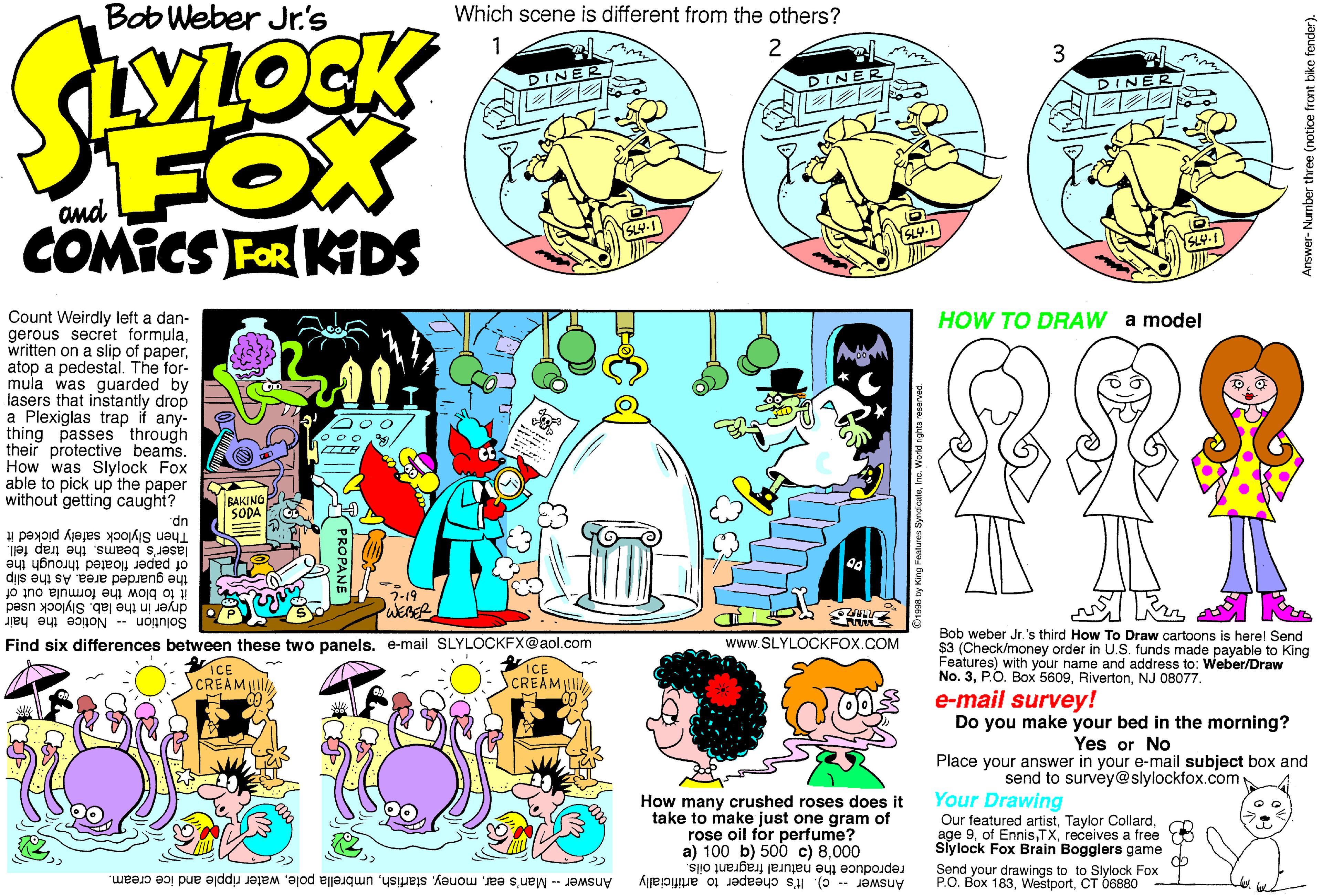 Violet OCR: Bob Weber Jr's Which scene is different from the others? 2 DINER DINER DINE FOX COMICS FOR KIDS and Count Weirdly left a dan- gerous secret formulaatop a pedestal. The for- mula was guarded by lasers that instantly drop a Plexiglas trap if any- thing passes' through their protective beams. How was Slylock Fox able to pick up the paper without getting caught? HOW TO DRAW a model BAKING SODA dn Then Slylock safely picked it laser's beamsthe trap fell. of paper floated through the the guarded area. As the slip it to blow the formula out of dryer in the lab. Slylock used Solution Notice the hair 7-19 Bob weber Jr.'s third How To Draw cartoons is herel Send $3 (Check/money order in U.S. funds made payable to King Features) with your name and address to: Weber/Draw No. 3NJ 08077. Find six differences between these two panels. e-mail SLYLOCKFX@aol.com www.SLYLOCKFOX.COM ICE SCREAM SCREAM R00S e-mail survey! Do you make your bed in the morning? Yes or No Place your answer in your e-mail subject box and send to survey@slylockfox.com How many crushed roses does it take to make just one gram of rose oil for perfume? a) 100 b) 500 c) 8000 Your Drawing Our featured artistreceives a free Siylock Fox Brain Bogglers game reproduce the natural fragrant oils. Send your drawings to to Slylock Fox >> P.O. Box 183CT 6880 - Answer -- c). It's cheaper to artificially Answer - Man's earwater ripple and ice cream. Answer- Number three (notice front bike fender). Bob Weber Jr's Which scene is different from the others? 2 DINER DINER DINE FOX COMICS FOR KIDS and Count Weirdly left a dan- gerous secret formulawritten on a slip of paperatop a pedestal. The for- mula was guarded by lasers that instantly drop a Plexiglas trap if any- thing passes' through their protective beams. How was Slylock Fox able to pick up the paper without getting caught? HOW TO DRAW a model BAKING SODA dn Then Slylock safely picked it laser's beamsthe trap fell. of paper floated through the the guarded area. As the slip it to blow the formula out of dryer in the lab. Slylock used Solution Notice the hair 7-19 Bob weber Jr.'s third How To Draw cartoons is herel Send $3 (Check/money order in U.S. funds made payable to King Features) with your name and address to: Weber/Draw No. 3P.O. Box 5609NJ 08077. Find six differences between these two panels. e-mail SLYLOCKFX@aol.com www.SLYLOCKFOX.COM ICE SCREAM SCREAM R00S e-mail survey! Do you make your bed in the morning? Yes or No Place your answer in your e-mail subject box and send to survey@slylockfox.com How many crushed roses does it take to make just one gram of rose oil for perfume? a) 100 b) 500 c) 8000 Your Drawing Our featured artistTaylor Collardage 9of Ennisreceives a free Siylock Fox Brain Bogglers game reproduce the natural fragrant oils. Send your drawings to to Slylock Fox >> P.O. Box 183CT 6880 - Answer -- c). It's cheaper to artificially Answer - Man's earumbrella polewater ripple and ice cream. Answer- Number three (notice front bike fender).