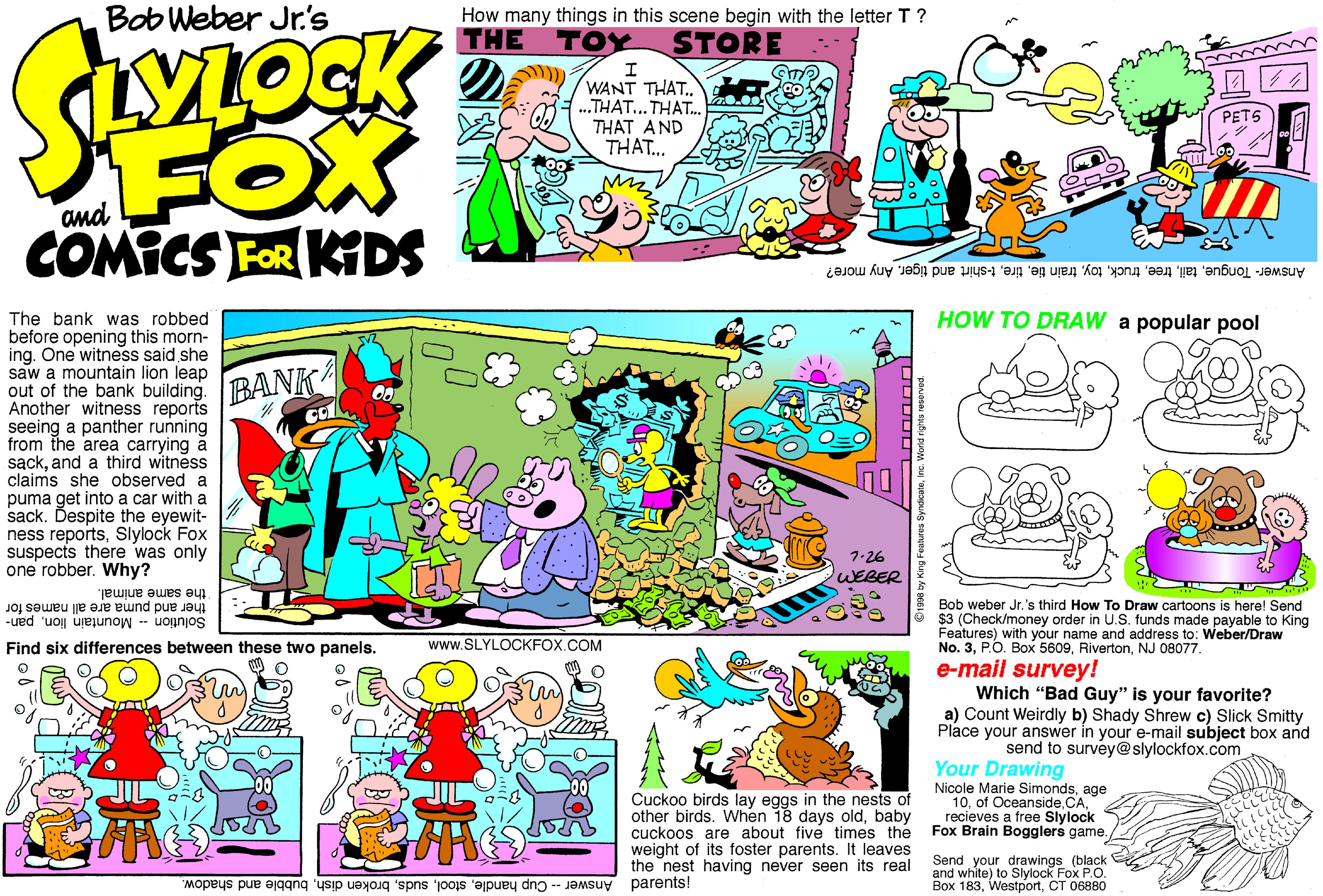 Parallel OCR: Bob Weber Jr.'s How many things in this scene begin with the letter T ? THE TOY STORE WANT THAT. ..THAT... THAT. THAT AND THAT.. FOX COMICS FOR KIDS and Answer- TongueAny more? HOW TO DRAW a popular pool The bank was robbed before opening this morn- ing. One witness said she saw a mountain lion leap out of the bank building. Another witness reports seeing a panther running from the area carrying a sackand a third witness claims she observed a puma get into a car with a sack. Despite the eyewit- ness reportsSlylock Fox suspects there was only one robber. Why? BANK 7-26 WEBER the same animal. Bob weber Jr.'s third How To Draw cartoons is here! Send $3 (Check/money order in U.S. funds made payable to King Features) with your name and address to: Weber/Draw No. 3NJ 08077. Solution - Mountain lionpan- ther and puma are all names for Find six differences between these two panels. www.SLYLOCKFOX.COM e-mail survey! Which "Bad Guy" is your favorite? a) Count Weirdly b) Shady Shrew c) Slick Smitty Place your answer in your e-mail subject box and send to survey@slylockfox.com Cuckoo birds lay eggs in the nests of other birds. When 18 days oldbaby cuckoos are about five times the weight of its foster parents. It leaves the nest having never seen its real parents! Your Drawing Nicole Marie Simondsage 10recieves a free Slylock Fox Brain Bogglers game. Send your drawings (black and white) to Slylock Fox P.O. Box 183CT 06880 -Cup handlebubble and shadow. Answer 1998 by King Fesh Bob Weber Jr.'s How many things in this scene begin with the letter T ? THE TOY STORE WANT THAT. ..THAT... THAT. THAT AND THAT.. FOX COMICS FOR KIDS and Answer- Tonguetrain tiet-shirt and tigerAny more? HOW TO DRAW a popular pool The bank was robbed before opening this morn- ing. One witness said she saw a mountain lion leap out of the bank building. Another witness reports seeing a panther running from the area carrying a sackand a third witness claims she observed a puma get into a car with a sack. Despite the eyewit- ness reportsSlylock Fox suspects there was only one robber. Why? BANK 7-26 WEBER the same animal. Bob weber Jr.'s third How To Draw cartoons is here! Send $3 (Check/money order in U.S. funds made payable to King Features) with your name and address to: Weber/Draw No. 3PO. Box 5609NJ 08077. Solution - Mountain lionpan- ther and puma are all names for Find six differences between these two panels. www.SLYLOCKFOX.COM e-mail survey! Which "Bad Guy" is your favorite? a) Count Weirdly b) Shady Shrew c) Slick Smitty Place your answer in your e-mail subject box and send to survey@slylockfox.com Cuckoo birds lay eggs in the nests of other birds. When 18 days oldbaby cuckoos are about five times the weight of its foster parents. It leaves the nest having never seen its real parents! Your Drawing Nicole Marie Simondsage 10of Oceanside CArecieves a free Slylock Fox Brain Bogglers game. Send your drawings (black and white) to Slylock Fox P.O. Box 183CT 06880 -Cup handlebroken dishbubble and shadow. Answer 1998 by King Fesh
