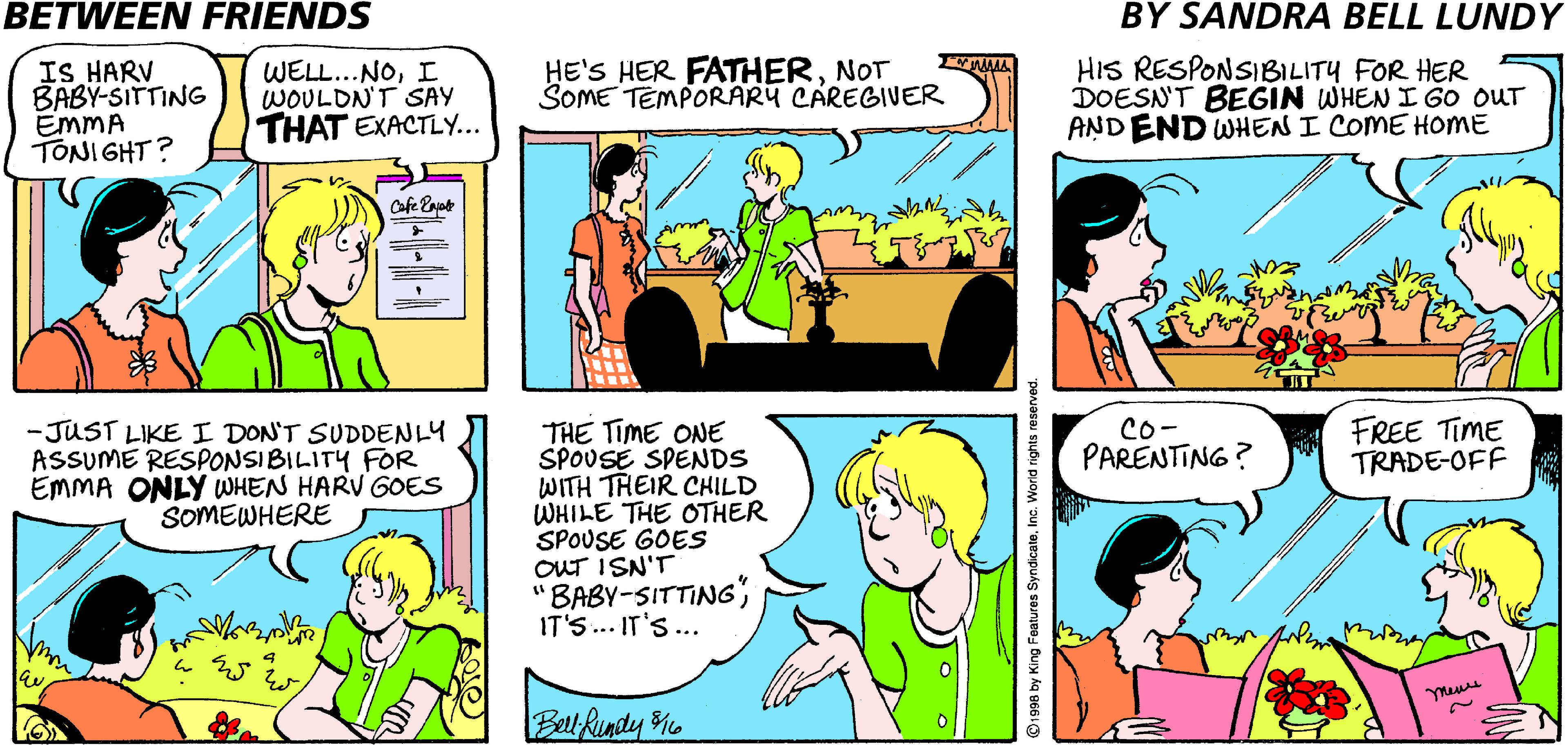 Jaw OCR: BETWEEN FRIENDS BY SANDRA BELL LUNDY IS HARV BABY-SITTING EMMA TONIGHT? WELL...NOI WOULDN'T SAY THAT EXACTLY... HE'S HER FATHERNOT SOME TEMPORARY CAREGIVER HIS RESPONSIBILITY FOR HER DOESN'T BEGIN WHEN I GO OUT AND END WHEN I COME HOME Co- PARENTING? FREE TIME TRADE-OFF THE TIME ONE SPOUSE SPENDS WITH THEIR CHILD WHILE THE OTHER SPOUSE GOES OuT ISN'T 'BABY-SITTING IT'S.. IT'S... -JUST LIKE I DON'T SUDDENLY ASSUME RESPONSIBILITY FOR EMMA ONLY WHEN HARV GOES SOMEWHERE Belt Rundy M ©1996 by King Features SyndicateInc. Worid rights re BETWEEN FRIENDS BY SANDRA BELL LUNDY IS HARV BABY-SITTING EMMA TONIGHT? WELL...NOI WOULDN'T SAY THAT EXACTLY... HE'S HER FATHERNOT SOME TEMPORARY CAREGIVER HIS RESPONSIBILITY FOR HER DOESN'T BEGIN WHEN I GO OUT AND END WHEN I COME HOME Co- PARENTING? FREE TIME TRADE-OFF THE TIME ONE SPOUSE SPENDS WITH THEIR CHILD WHILE THE OTHER SPOUSE GOES OuT ISN'T 'BABY-SITTING IT'S.. IT'S... -JUST LIKE I DON'T SUDDENLY ASSUME RESPONSIBILITY FOR EMMA ONLY WHEN HARV GOES SOMEWHERE Belt Rundy M ©1996 by King Features SyndicateInc. Worid rights re