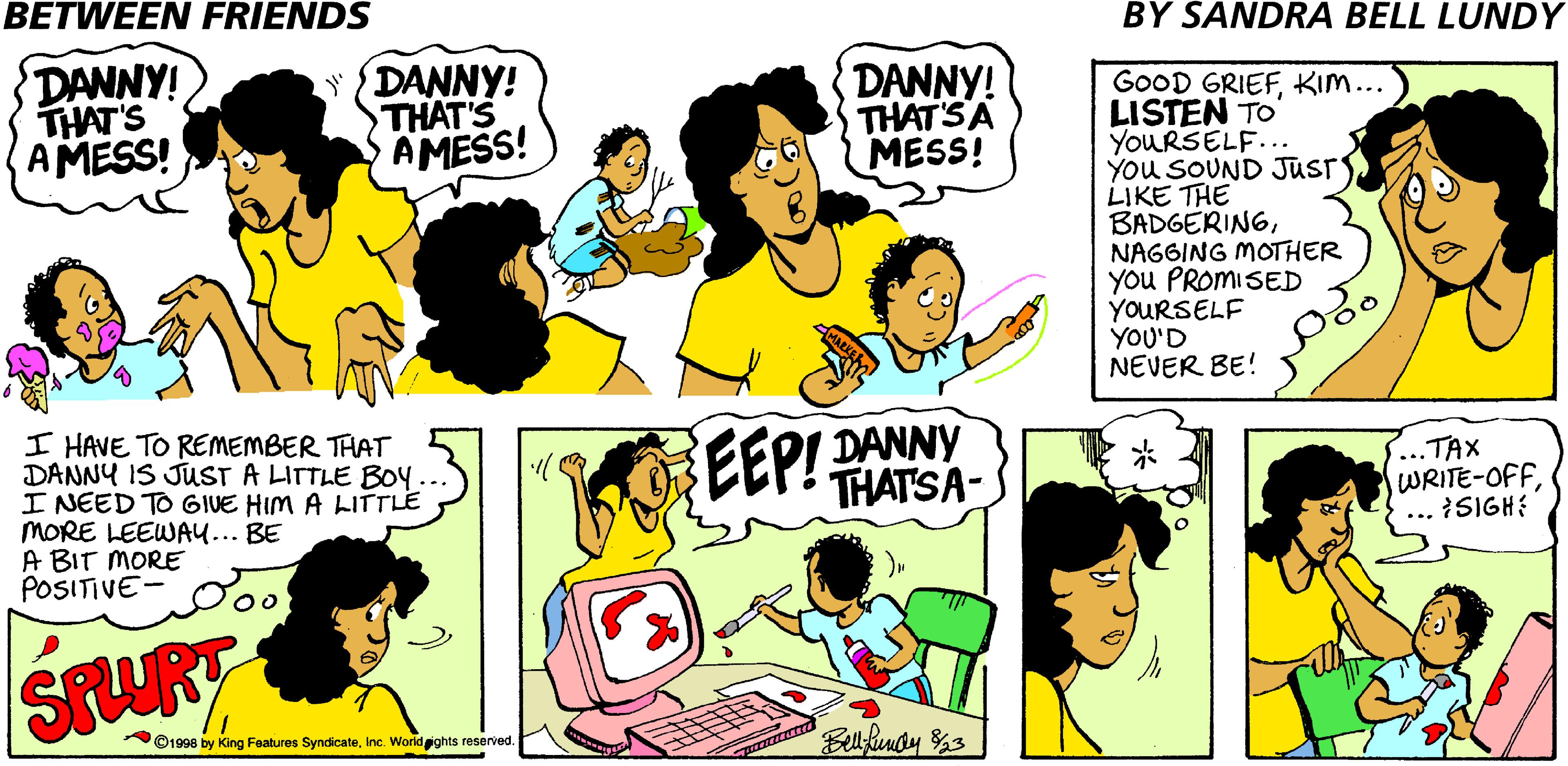 Jaw OCR: BETWEEN FRIENDS BY SANDRA BELL LUNDY DANNY! THAT'S AMESS! DANNY! THAT'S AMESS! DANNY! THAT'SA MESS! GOOD GRIEFKIM... LISTEN TO YOURSELF... You SOUND JUSTS LIKE THE BADGERINGNAGGING MOTHER You PROMISED YOURSELF YOU'D NEVER BE! I HAVE TO REMEMBER THAT DANNY IS JUST A LITTLE BOY I NEED TO GIUE HIM A LITTLE MORE LEEWAU... BE A BIT MORE POSITIVE EEP! DANNY THATSA- ..TAX WRITE-OFFISIGH? SPURT ©1998 by King Features SyndicateInc. Worldights reserved. Bllifendy %3 BETWEEN FRIENDS BY SANDRA BELL LUNDY DANNY! THAT'S AMESS! DANNY! THAT'S AMESS! DANNY! THAT'SA MESS! GOOD GRIEFKIM... LISTEN TO YOURSELF... You SOUND JUSTS LIKE THE BADGERINGNAGGING MOTHER You PROMISED YOURSELF YOU'D NEVER BE! I HAVE TO REMEMBER THAT DANNY IS JUST A LITTLE BOY I NEED TO GIUE HIM A LITTLE MORE LEEWAU... BE A BIT MORE POSITIVE EEP! DANNY THATSA- ..TAX WRITE-OFFISIGH? SPURT ©1998 by King Features SyndicateInc. Worldights reserved. Bllifendy %3