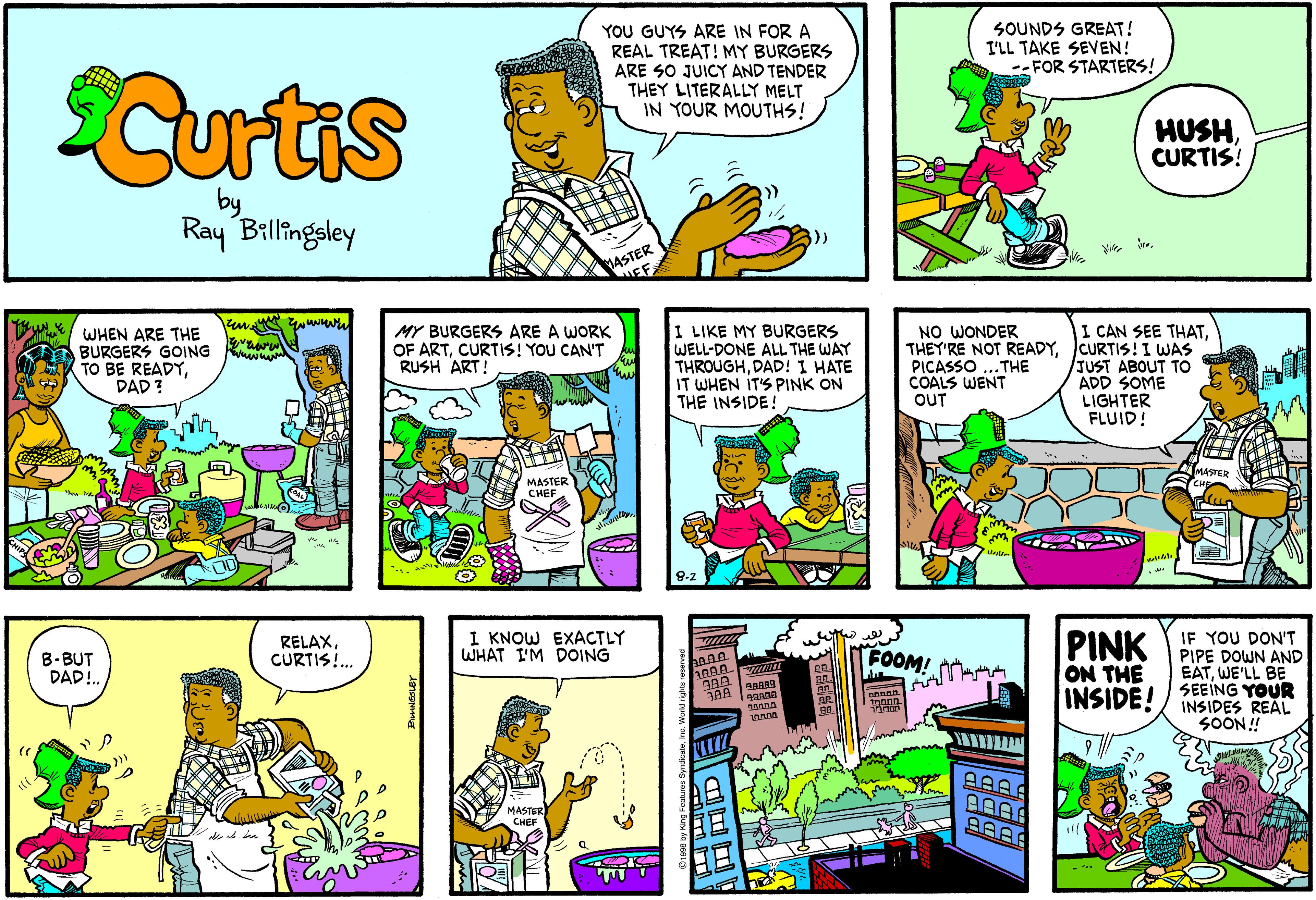 Illustration OCR: YOU GUYS ARE IN FOR A REAL TREAT! MY BURGERS ARE SO JUICY AND TENDER THEY LITERALLY MELT IN YOUR MOUTHS! SOUNDS GREAT! I'LL TAKE SEVEN! --FOR STARTERS! Curtis HUSHCURTIS! Ray Billingsley 1ASTER I LIKE MY BURGERS WELL-DONE ALL THE WAY THROUGHDAD! I HATE IT WHEN ITS PINK ON THE INSIDE! NO WONDER I CAN SEE THATWHEN ARE THE BURGERS GOING TO BE READYDAD ? MY BURGERS ARE A WORK OF ARTCURTIS! YOU CAN'T RUSH ART! THEY'RE NOT READYCURTIS! I WAS JUST ABOUT TO ADD SOME LIGHTER FLUID! PICASSO COALS WENT OUT .THE MASTER MASTER CHEE I KNOW EXACTLY WHAT I'M DOING IF YOU DON'T PINK PIPE DOWN AND EATWE'LL BE SEEING YOUR INSIDES REAL SOON! B-BUT DAD!. RELAXCURTIS. FOOM! ON THE INSIDE! MASTER CHEF AAAR YOU GUYS ARE IN FOR A REAL TREAT! MY BURGERS ARE SO JUICY AND TENDER THEY LITERALLY MELT IN YOUR MOUTHS! SOUNDS GREAT! I'LL TAKE SEVEN! --FOR STARTERS! Curtis HUSHCURTIS! Ray Billingsley 1ASTER I LIKE MY BURGERS WELL-DONE ALL THE WAY THROUGHDAD! I HATE IT WHEN ITS PINK ON THE INSIDE! NO WONDER I CAN SEE THATWHEN ARE THE BURGERS GOING TO BE READYDAD ? MY BURGERS ARE A WORK OF ARTCURTIS! YOU CAN'T RUSH ART! THEY'RE NOT READYCURTIS! I WAS JUST ABOUT TO ADD SOME LIGHTER FLUID! PICASSO COALS WENT OUT .THE MASTER MASTER CHEE I KNOW EXACTLY WHAT I'M DOING IF YOU DON'T PINK PIPE DOWN AND EATWE'LL BE SEEING YOUR INSIDES REAL SOON! B-BUT DAD!. RELAXCURTIS. FOOM! ON THE INSIDE! MASTER CHEF AAAR