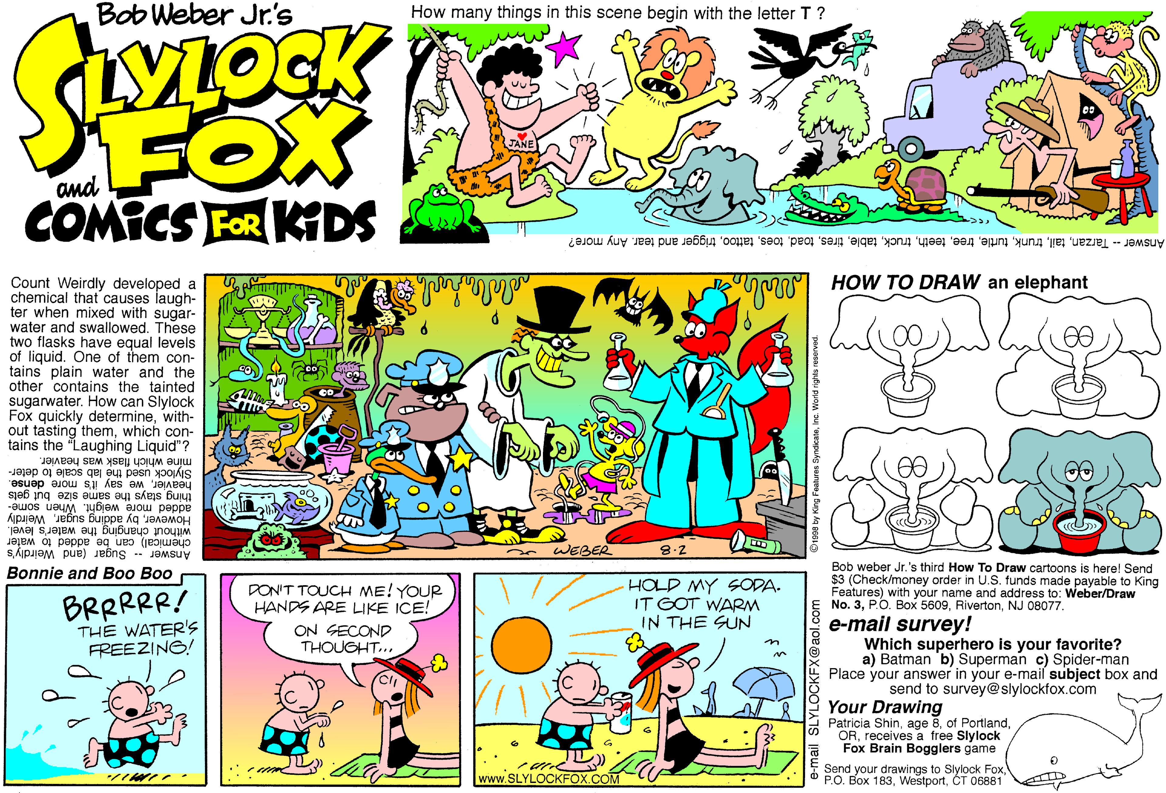 Font OCR: Bob Weber Jr's How many things in this scene begin with the letter T ? LYLOCK FOX COMICS FOR KIDS and Answer -- Tarzantrigger and tear. Any more? S HOW TO DRAW an elephant Count Weirdly developed a chemical that causes laugh- ter when mixed with sugar- water and swallowed. These two flasks have equal levels of liquid. One of them con- tains plain water and the other contains the tainted sugarwater. How can Slylock Fox quickly determinewith- out tasting themwhich con- tains the "Laughing Liquid"? 00 míne which flask was heavier. Slylock used the lab scale to deter- heavierwe say it's more dense. thing stays the same size but gets added more weight. When some- Howeverby g the water's level. chemical) can be added to wa Answer -- Sugar (and Weirdly's water 8:2 m WEBER Bob weber Jr.'s third How To Draw cartoons is here! Send $3 (Check/money order in U.S. funds made payable to King Features) with your name and address to: Weber/Draw No. 3NJ 08077. Bonnie and Boo Boo BRRRRR! THE WATER's FREEZING! DON'T TOUCH ME! YOUR HANDS ARE LIKE ICE! ON SECOND THOUGHT.. HOLD MY SODA. IT GOT WARM IN THE SUN e-mail survey! Which superhero is your favorite? a) Batman b) Superman c) Spider-man Place your answer in your e-mail subject box and send to survey@slylockfox.com Your Drawing Patricia Shinreceives a free Slylock Fox Brain Bogglers game www.SLYLOCKFOX.COM Send your drawings to Slylock FoxCT 06881 Bob Weber Jr's How many things in this scene begin with the letter T ? LYLOCK FOX COMICS FOR KIDS and Answer -- Tarzantrigger and tear. Any more? S HOW TO DRAW an elephant Count Weirdly developed a chemical that causes laugh- ter when mixed with sugar- water and swallowed. These two flasks have equal levels of liquid. One of them con- tains plain water and the other contains the tainted sugarwater. How can Slylock Fox quickly determinewith- out tasting themwhich con- tains the "Laughing Liquid"? 00 míne which flask was heavier. Slylock used the lab scale to deter- heavierwe say it's more dense. thing stays the same size but gets added more weight. When some- Howeverby g the water's level. chemical) can be added to wa Answer -- Sugar (and Weirdly's water 8:2 m WEBER Bob weber Jr.'s third How To Draw cartoons is here! Send $3 (Check/money order in U.S. funds made payable to King Features) with your name and address to: Weber/Draw No. 3Box 5609NJ 08077. Bonnie and Boo Boo BRRRRR! THE WATER's FREEZING! DON'T TOUCH ME! YOUR HANDS ARE LIKE ICE! ON SECOND THOUGHT.. HOLD MY SODA. IT GOT WARM IN THE SUN e-mail survey! Which superhero is your favorite? a) Batman b) Superman c) Spider-man Place your answer in your e-mail subject box and send to survey@slylockfox.com Your Drawing Patricia Shinage 8of Portlandreceives a free Slylock Fox Brain Bogglers game www.SLYLOCKFOX.COM Send your drawings to Slylock FoxP.O. Box 183CT 06881