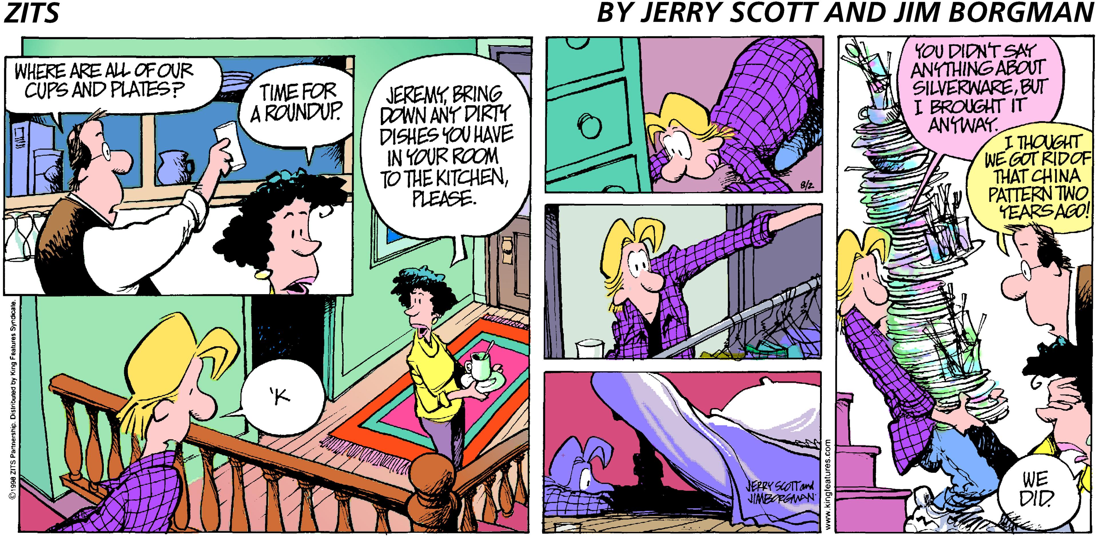 Fiction OCR: ZITS BY JERRY SCOTT AND JIM BORGMAN YOU DIDN'T SAY ANYTHING ABOUT SILVERWAREBUT I BROUGHT IT ANTWAY. WHERE ARE ALL OF OUR CUPS AND PLATES? TIME FOR A ROUNDUP. JEREMYBRING DOWN ANY DIRTY DISHES YOU HAVE IN YOUR ROOM TO THE KITCHENPLEASE. I THOUGHT WE GOT RIDOF THAT CHINA PATTERN TWO YEARSAGO! JEFPYSLOTand JIMBRGMAN WE DID. anne. Danituted by Kirg Feues Syrdcate ZITS BY JERRY SCOTT AND JIM BORGMAN YOU DIDN'T SAY ANYTHING ABOUT SILVERWAREBUT I BROUGHT IT ANTWAY. WHERE ARE ALL OF OUR CUPS AND PLATES? TIME FOR A ROUNDUP. JEREMYBRING DOWN ANY DIRTY DISHES YOU HAVE IN YOUR ROOM TO THE KITCHENPLEASE. I THOUGHT WE GOT RIDOF THAT CHINA PATTERN TWO YEARSAGO! JEFPYSLOTand JIMBRGMAN WE DID. anne. Danituted by Kirg Feues Syrdcate