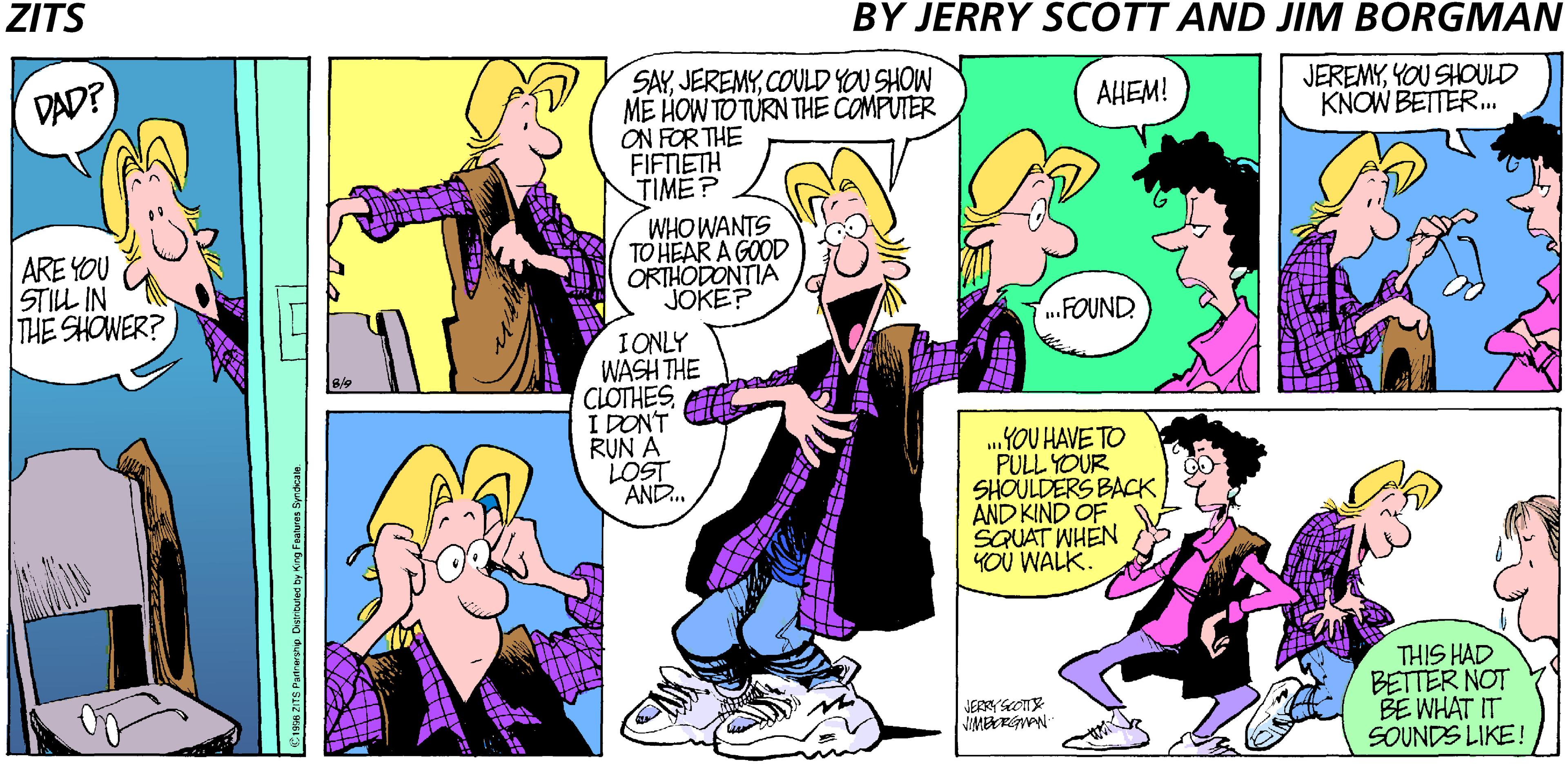 Sharing OCR: ZITS BY JERRY SCOTT AND JIM BORGMAN SAYCOULD YOU SHOW ME HOW TO TURN THE COMPUTER ON FOR THE FIFNETH TIME? DAD? JEREMYYOU SHOULD KNOW BETTER.. ????! ARE YOU STILL IN THE SHOWER? WHOWANTS TO HEAR A GOOD ORTHODONTIA JOKE? .FOUND IONLY WASH THE CLOTHESI DON'T RUN A LOST AND.. ..YOU HAVE TO PULL YOUR SHOULDERS BACK AND KIND OF SQUAT WHEN YOU WALK. THIS HAD BETTER NOT BE WHAT IT SOUNDS LIKE! JERRYSOTS TET ZITS BY JERRY SCOTT AND JIM BORGMAN SAYCOULD YOU SHOW ME HOW TO TURN THE COMPUTER ON FOR THE FIFNETH TIME? DAD? JEREMYYOU SHOULD KNOW BETTER.. ????! ARE YOU STILL IN THE SHOWER? WHOWANTS TO HEAR A GOOD ORTHODONTIA JOKE? .FOUND IONLY WASH THE CLOTHESI DON'T RUN A LOST AND.. ..YOU HAVE TO PULL YOUR SHOULDERS BACK AND KIND OF SQUAT WHEN YOU WALK. THIS HAD BETTER NOT BE WHAT IT SOUNDS LIKE! JERRYSOTS TET