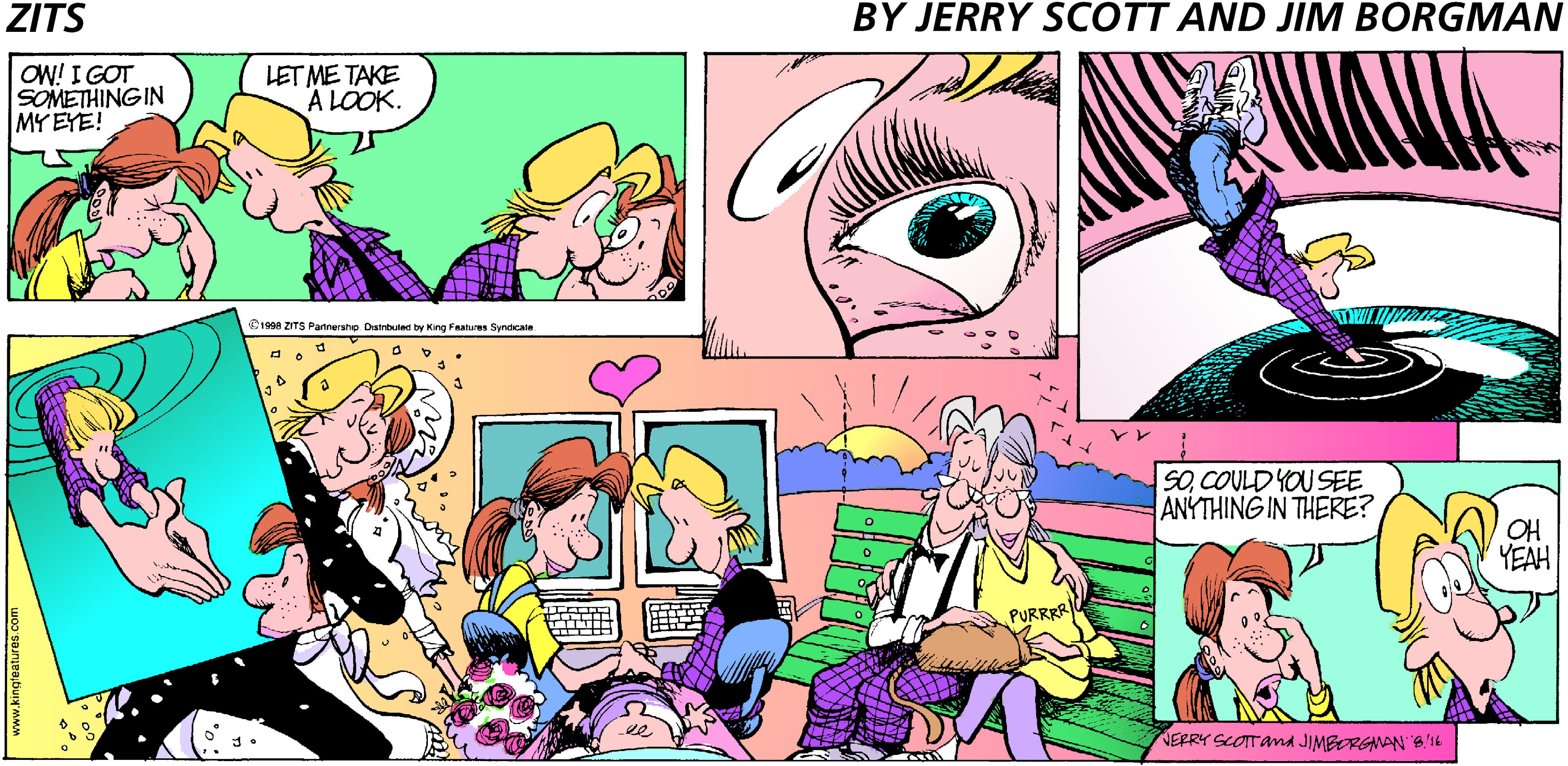 Conversation OCR: ZITS BY JERRY SCOTT AND JIM BORGMAN OW! I GOT SOMETHING IN MY EYE! LET ME TAKE A LOOK. 1998 ZITS Pantershe Owituled by King Faatures Syndcate SOCOULD YOU SEE ANYTHING IN THERE? YEAH PURRRR ee NERRY SCOTTand JIMBORGANAN B'16 www.kingteatures.com ZITS BY JERRY SCOTT AND JIM BORGMAN OW! I GOT SOMETHING IN MY EYE! LET ME TAKE A LOOK. 1998 ZITS Pantershe Owituled by King Faatures Syndcate SOCOULD YOU SEE ANYTHING IN THERE? YEAH PURRRR ee NERRY SCOTTand JIMBORGANAN B'16 www.kingteatures.com