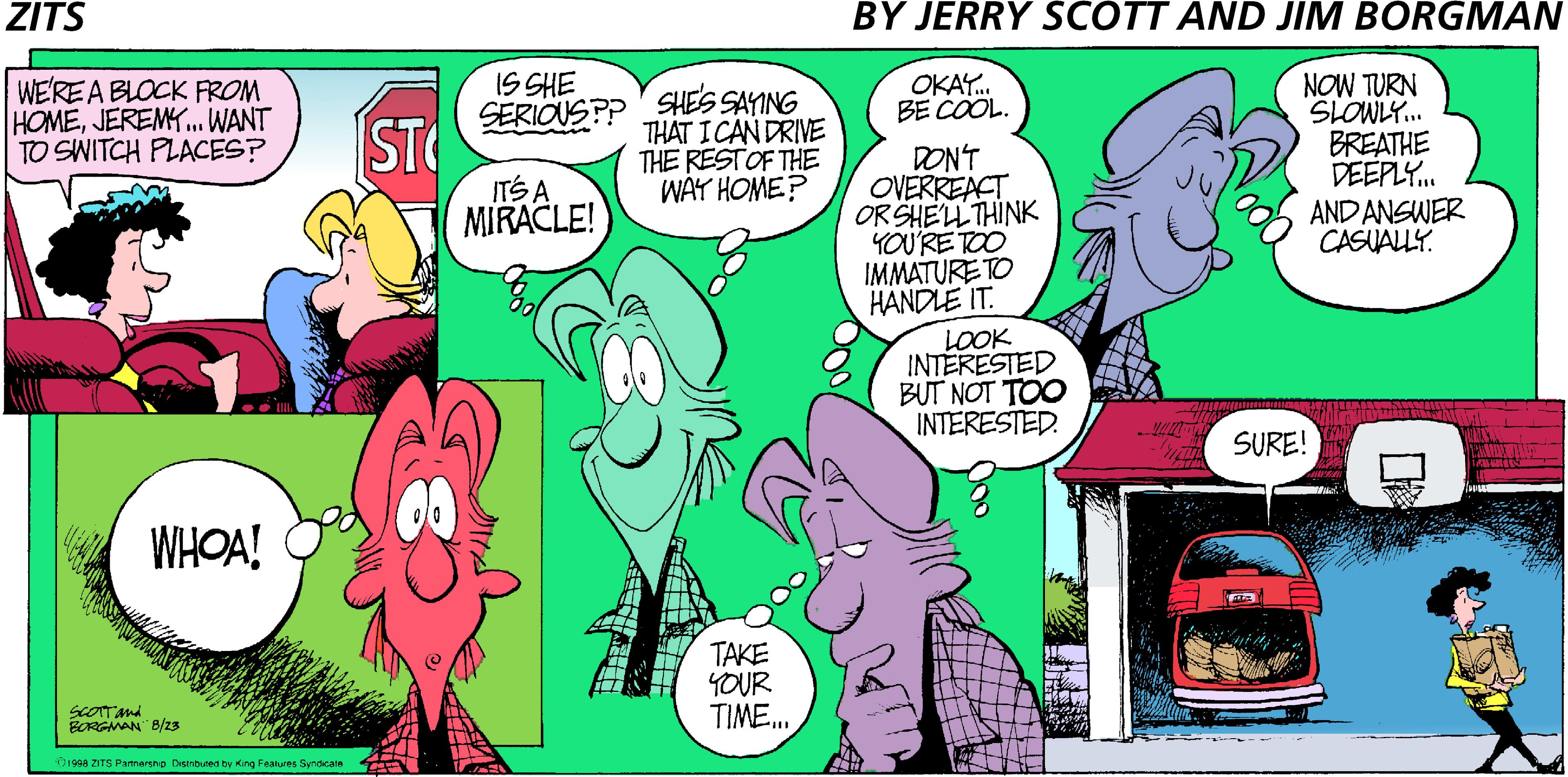 Illustration OCR: ZITS BY JERRY SCOTT AND JIM BORGMAN IS SHE NOW TURN SLOWLY. BREATHE DEEPLY. WE'RE A BLOCK FROM HOMEJEREMY.WANT TO SWITCH PLACES? OKAY. BE COOL. SERIOUSPP SHES SAYING ST ITS A THAT ICAN DRIVE THE RESTOF THE WAY HOME? DON'T OVERREACT ORSHELL THINK YOU'RETOO IMMATURE TO HANDLE IT. MIRACLE! AND ANSWER CASUALLY. LOOK INTERESTED BUT NOT TOO INTERESTED. SURE! WHOA! TAKE YOUR TIME. ScOTTand BORGMAN" B/zs D1998 ZITS Pamergno Distnbuned by King Features Syndcale ZITS BY JERRY SCOTT AND JIM BORGMAN IS SHE NOW TURN SLOWLY. BREATHE DEEPLY. WE'RE A BLOCK FROM HOMEJEREMY.WANT TO SWITCH PLACES? OKAY. BE COOL. SERIOUSPP SHES SAYING ST ITS A THAT ICAN DRIVE THE RESTOF THE WAY HOME? DON'T OVERREACT ORSHELL THINK YOU'RETOO IMMATURE TO HANDLE IT. MIRACLE! AND ANSWER CASUALLY. LOOK INTERESTED BUT NOT TOO INTERESTED. SURE! WHOA! TAKE YOUR TIME. ScOTTand BORGMAN" B/zs D1998 ZITS Pamergno Distnbuned by King Features Syndcale