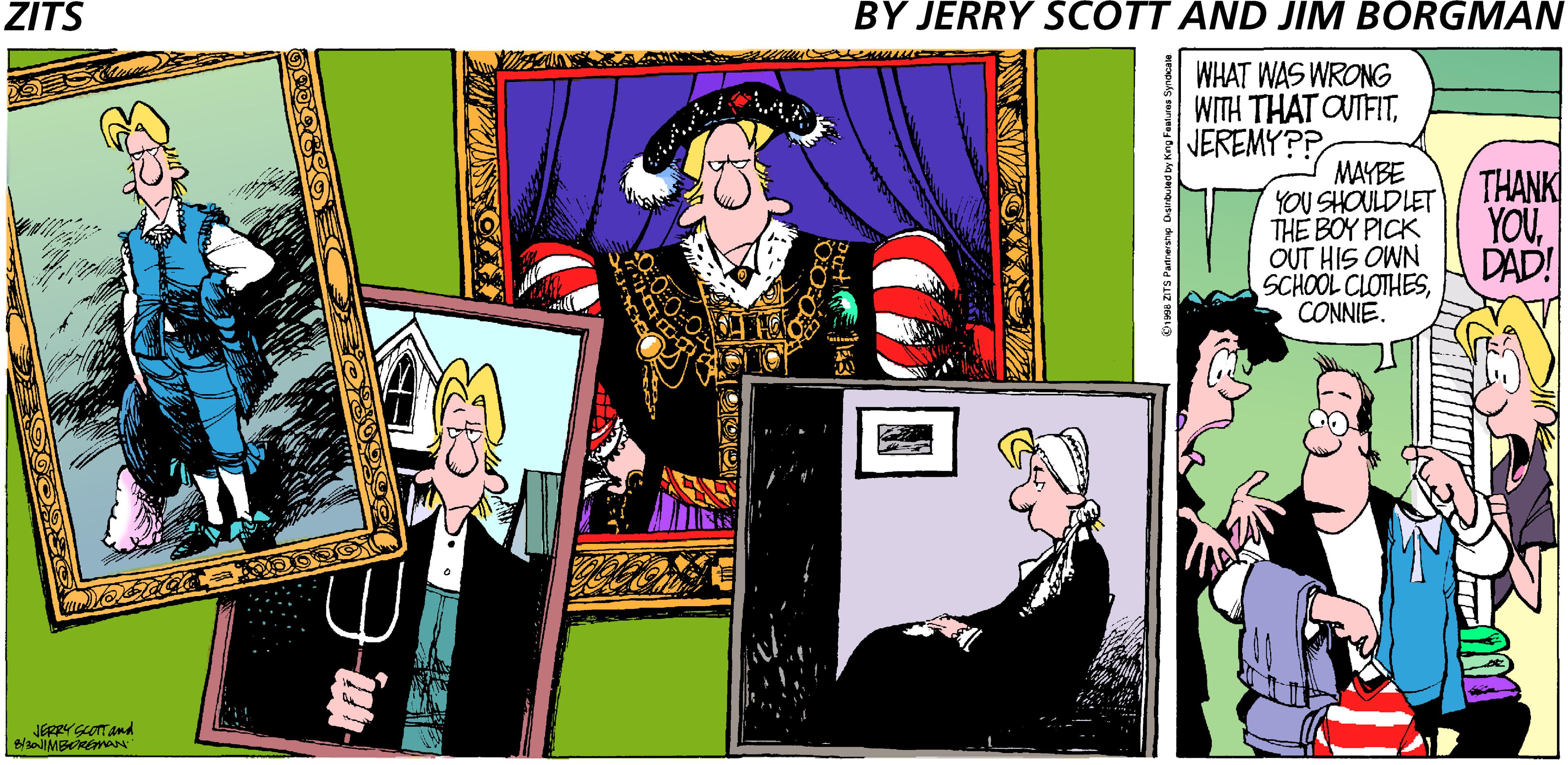 Graphics OCR: ZITS BY JERRY SCOTT AND JIM BORGMAN WHAT WAS WRONG WITH THAT OUTFITJEREMY?? MAYBE YOU SHOULD LET THE BOY PICK OUT HIS OWN SCHOOL CLOTHESCONNIE. THANK YOUDAD! L JERRYGLOTTand ZITS BY JERRY SCOTT AND JIM BORGMAN WHAT WAS WRONG WITH THAT OUTFITJEREMY?? MAYBE YOU SHOULD LET THE BOY PICK OUT HIS OWN SCHOOL CLOTHESCONNIE. THANK YOUDAD! L JERRYGLOTTand