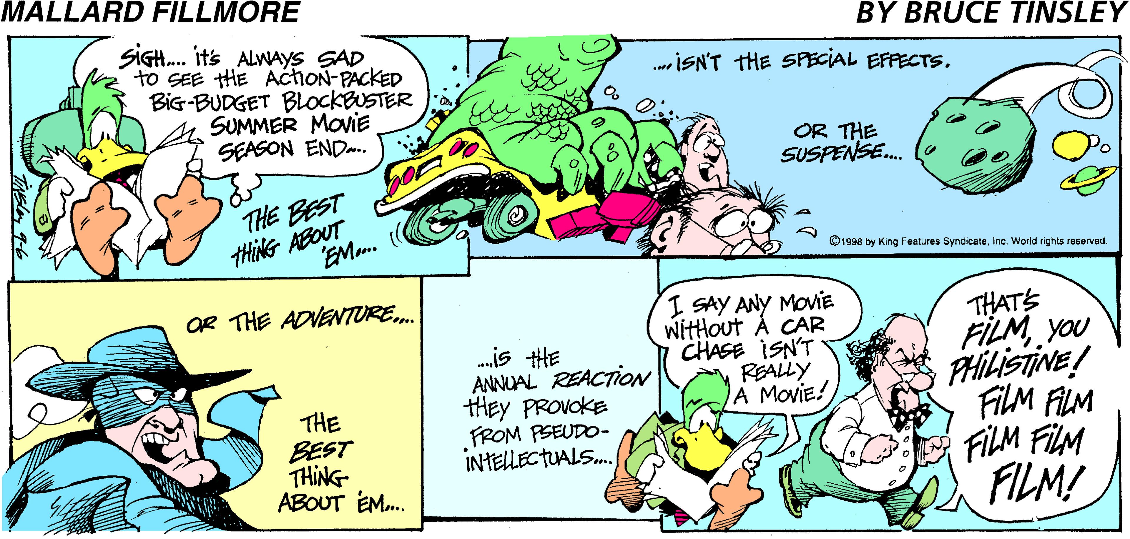 Cartoon OCR: MALLARD FILLMORE BY BRUCE TINSLEY SIGH. it's ALWAYS SAD to SEE HE AchoN-PACKED BiG-BUDGET BLOCKBUSTER SUMMER MoviE SEASON END. .ISN'T THE SPECIAL EFFECTS. OR THE SUSPENSE. THE BEST THING ABOUT EMo. ©1998 by King Features SyndicateInc. World rights reserved. OR THE ADVENTURE. I SAY ANY MOviE witHout Á CAR CHASE ISN'T REALLY A MoviE! .is HE ANNUAL REACTION tHEY PROVOKE FROM PSEUDO- INTELLECTUALS. THATS FILM you PHILISTINE! FiLM ALM FILM FLM FILM! THE BEST THING ABOUT EM. MALLARD FILLMORE BY BRUCE TINSLEY SIGH. it's ALWAYS SAD to SEE HE AchoN-PACKED BiG-BUDGET BLOCKBUSTER SUMMER MoviE SEASON END. .ISN'T THE SPECIAL EFFECTS. OR THE SUSPENSE. THE BEST THING ABOUT EMo. ©1998 by King Features SyndicateInc. World rights reserved. OR THE ADVENTURE. I SAY ANY MOviE witHout Á CAR CHASE ISN'T REALLY A MoviE! .is HE ANNUAL REACTION tHEY PROVOKE FROM PSEUDO- INTELLECTUALS. THATS FILM you PHILISTINE! FiLM ALM FILM FLM FILM! THE BEST THING ABOUT EM.