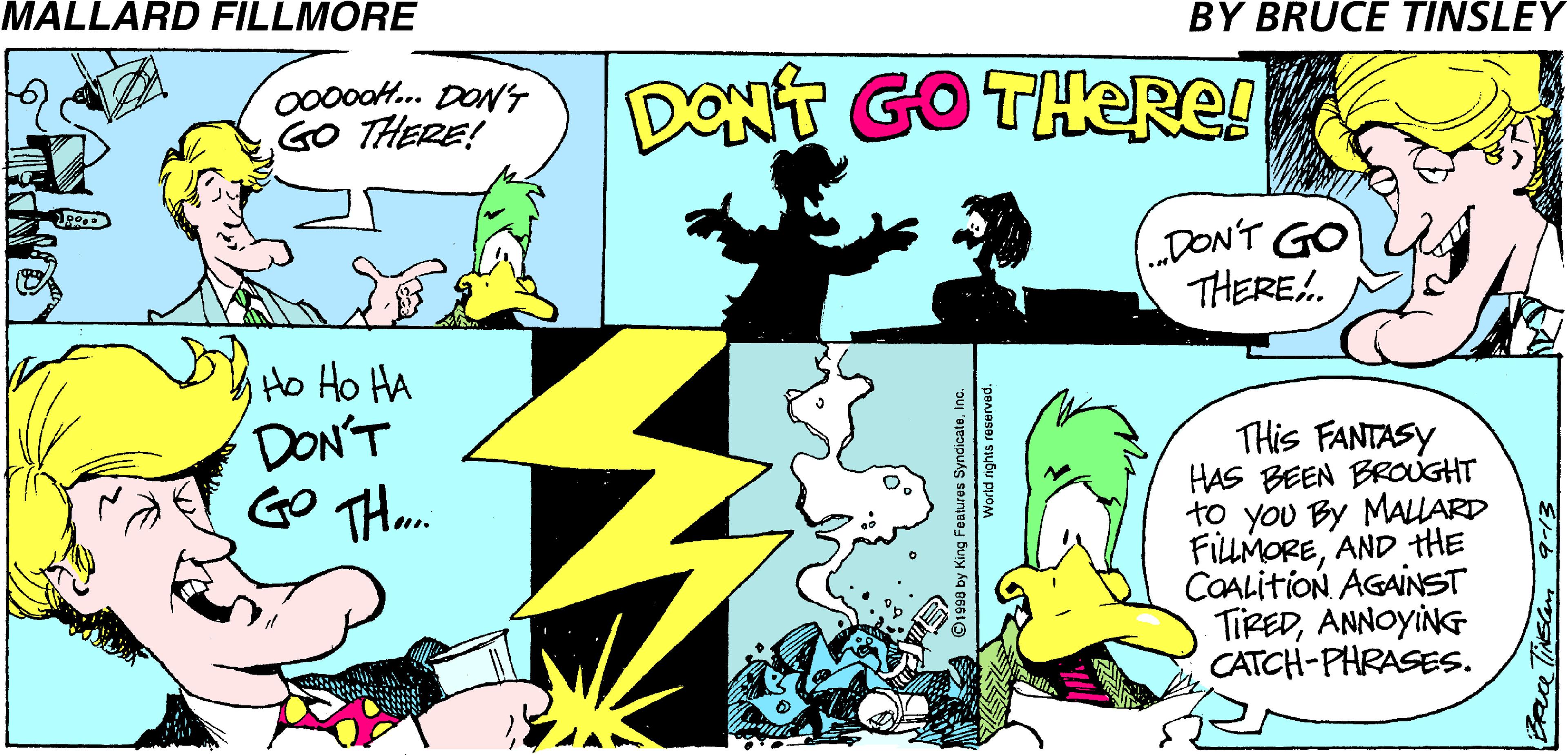 Parallel OCR: MALLARD FILLMORE BY BRUCE TINSLEY 000oaH.. DONS GO THERE! DONT GO THERE! DON'T GO THERE.. Ho Ho HA DON'T GO THm. THis FANTASY HAS BEEN BROUGHT to you By MALARD FILLMOREAND THE COALITION AGAINST TIREDANNOYING CATCH-PHRASES. ©1998 by King Features Syndicateln pBJasa Subu PUOM MALLARD FILLMORE BY BRUCE TINSLEY 000oaH.. DONS GO THERE! DONT GO THERE! DON'T GO THERE.. Ho Ho HA DON'T GO THm. THis FANTASY HAS BEEN BROUGHT to you By MALARD FILLMOREAND THE COALITION AGAINST TIREDANNOYING CATCH-PHRASES. ©1998 by King Features Syndicateln pBJasa Subu PUOM