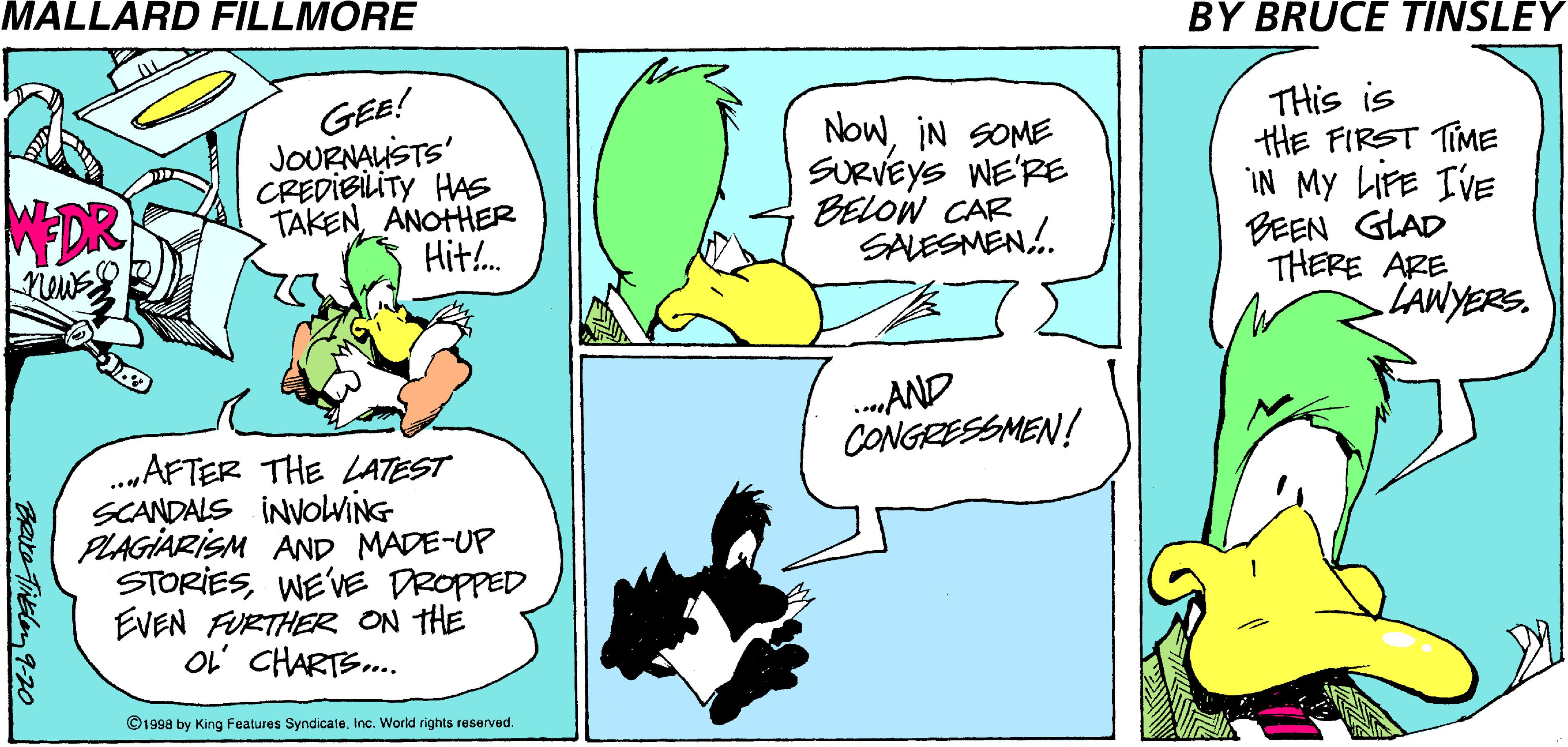 Illustration OCR: MALLARD FILLMORE BY BRUCE TINSLEY GEE! JOURNAUSTS CREDIBILITY HAS TAKEN ANOHHER Hit!. NowIN SOME SURVEYS WE'RE BELOW CAR SALESMEN. THis is tHE FIRST TIME IN My LIFE IVE BEEN GLAD THERE ARE LAWYERS. MEDR news .AND CONGRESSMEN! .„AFTER THE LATEST SCANDALS INVOlwiNG PLAGIARISM AND MADE-UP STORIESWEVE DROPPED EVEN FURTHER ON THE OL' CHARTS. ©199a by King Features Syndicate.Inc. World rights reserved. Cate Theley 9-20O MALLARD FILLMORE BY BRUCE TINSLEY GEE! JOURNAUSTS CREDIBILITY HAS TAKEN ANOHHER Hit!. NowIN SOME SURVEYS WE'RE BELOW CAR SALESMEN. THis is tHE FIRST TIME IN My LIFE IVE BEEN GLAD THERE ARE LAWYERS. MEDR news .AND CONGRESSMEN! .„AFTER THE LATEST SCANDALS INVOlwiNG PLAGIARISM AND MADE-UP STORIESWEVE DROPPED EVEN FURTHER ON THE OL' CHARTS. ©199a by King Features Syndicate.Inc. World rights reserved. Cate Theley 9-20O