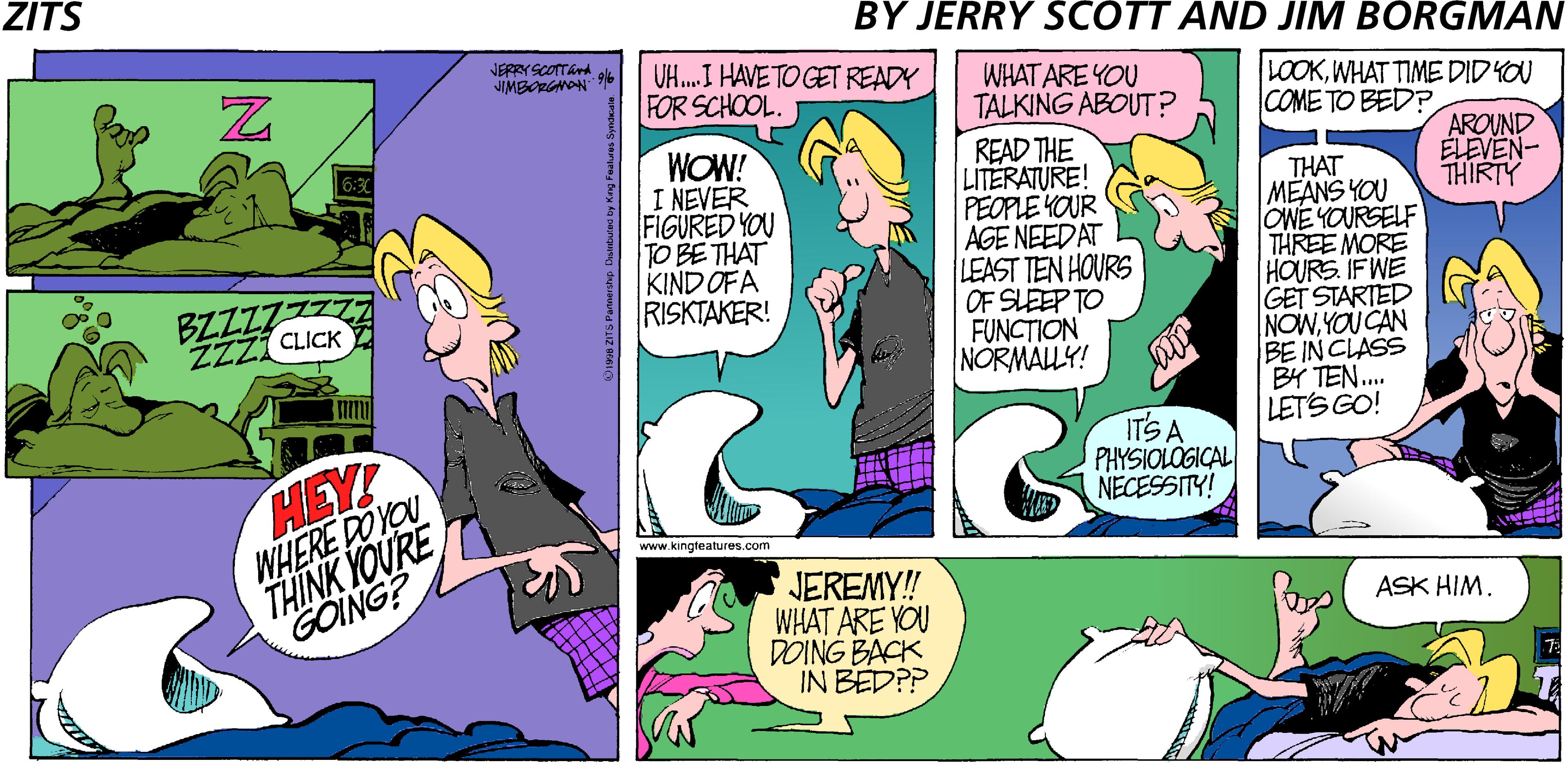 Violet OCR: ZITS BY JERRY SCOTT AND JIM BORGMAN JERRYSCOTTAnd JIMBORGNON UH.I HAVE TO GET READY FOR SCHOOL. WHAT ARE YOU TALKING ABOUT? READ THE LITERATURE! PEOPLE YOUR AGE NEEDAT LEAST TEN HOURS OF SLEEP TO FUNCTION NORMALY! LOOKWHAT TIME DIDYOU COME TO BED? AROUND ELEVEN- THIRTY WOW! I NEVER FIGURED YOU TO BE THAT KIND OFA RISKTAKER! THAT MEANS YOU OWE YOURSELF THREE MORE HOURS IF WE GET STARTED NOWYOU CAN BE IN CLASS BY TEN.. LETS GO! BZZZZ ZZZI CLICK ITS A PHYSIOLOGICAL NECESSITY! HEY! WHERE DOYOU THINK YOURE GOING? www.kingfeatures.com JEREMY! WHAT ARE YOU DOING BACK IN BEDPP ASK HIM. N ZITS BY JERRY SCOTT AND JIM BORGMAN JERRYSCOTTAnd JIMBORGNON UH.I HAVE TO GET READY FOR SCHOOL. WHAT ARE YOU TALKING ABOUT? READ THE LITERATURE! PEOPLE YOUR AGE NEEDAT LEAST TEN HOURS OF SLEEP TO FUNCTION NORMALY! LOOKWHAT TIME DIDYOU COME TO BED? AROUND ELEVEN- THIRTY WOW! I NEVER FIGURED YOU TO BE THAT KIND OFA RISKTAKER! THAT MEANS YOU OWE YOURSELF THREE MORE HOURS IF WE GET STARTED NOWYOU CAN BE IN CLASS BY TEN.. LETS GO! BZZZZ ZZZI CLICK ITS A PHYSIOLOGICAL NECESSITY! HEY! WHERE DOYOU THINK YOURE GOING? www.kingfeatures.com JEREMY! WHAT ARE YOU DOING BACK IN BEDPP ASK HIM. N