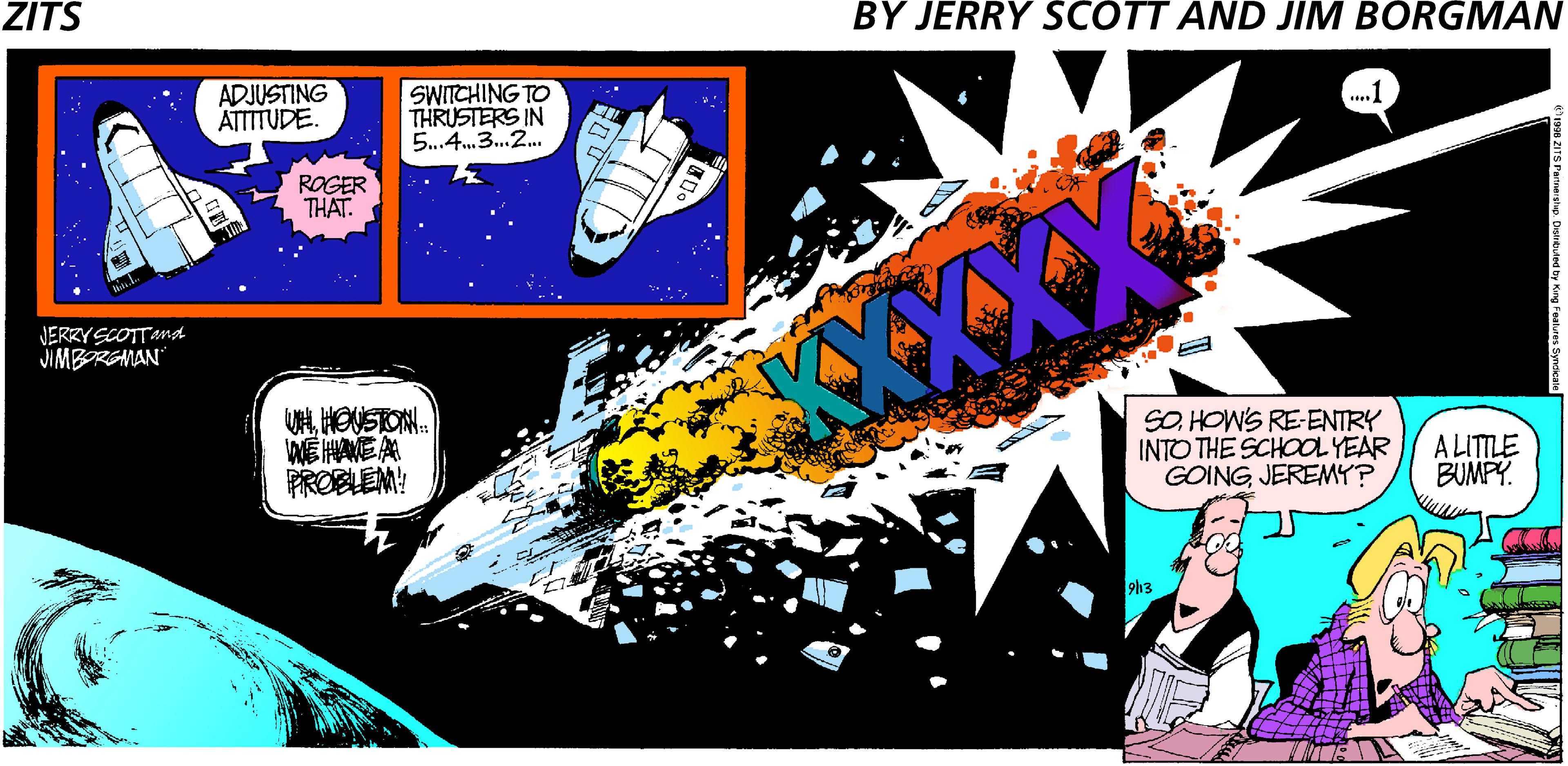 Poster OCR: ZITS BY JERRY SCOTT AND JIM BORGMAN ADJUSTING ATTTUDE. SWITCHING TO THRUSTERS IN 5.4.3.2. ...1 ROGER THAT. JERRY SCOTTand JIMBOREMAN UHHOUSTON. ? PROBLEM! SO. HOW'S RE-ENTRY INTO THE SCHOOLYEAR GOINGJEREMY? A LITTLE BUMPY. ZITS BY JERRY SCOTT AND JIM BORGMAN ADJUSTING ATTTUDE. SWITCHING TO THRUSTERS IN 5.4.3.2. ...1 ROGER THAT. JERRY SCOTTand JIMBOREMAN UHHOUSTON. ? PROBLEM! SO. HOW'S RE-ENTRY INTO THE SCHOOLYEAR GOINGJEREMY? A LITTLE BUMPY.