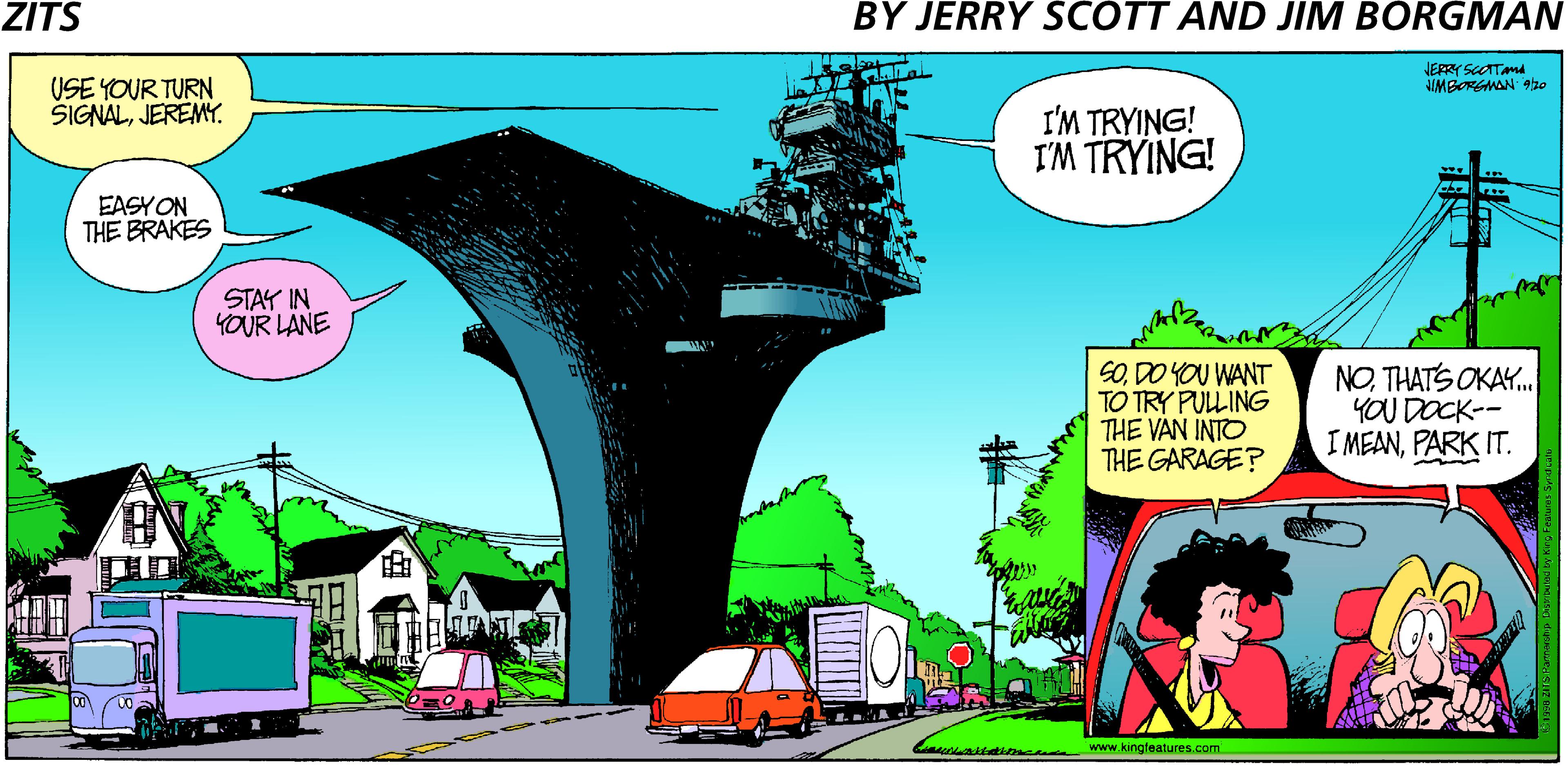 Publication OCR: ZITS BY JERRY SCOTT AND JIM BORGMAN JERRY SCOTTAna IMBORGMAN 9ho USE YOUR TURN SIGNALJEREMY. I'M TRYING! I'M TRYING! EASYON THE BRAKES STAY IN YOUR LANE SODO YOU WANT TO TRY PULING THE VAN INTO THE GARAGE? NOTHATS OKAY. YOU DOCK-- I MEANPARK IT. ? aktime www.kingfeatures.com ZITS BY JERRY SCOTT AND JIM BORGMAN JERRY SCOTTAna IMBORGMAN 9ho USE YOUR TURN SIGNALJEREMY. I'M TRYING! I'M TRYING! EASYON THE BRAKES STAY IN YOUR LANE SODO YOU WANT TO TRY PULING THE VAN INTO THE GARAGE? NOTHATS OKAY. YOU DOCK-- I MEANPARK IT. ? aktime www.kingfeatures.com
