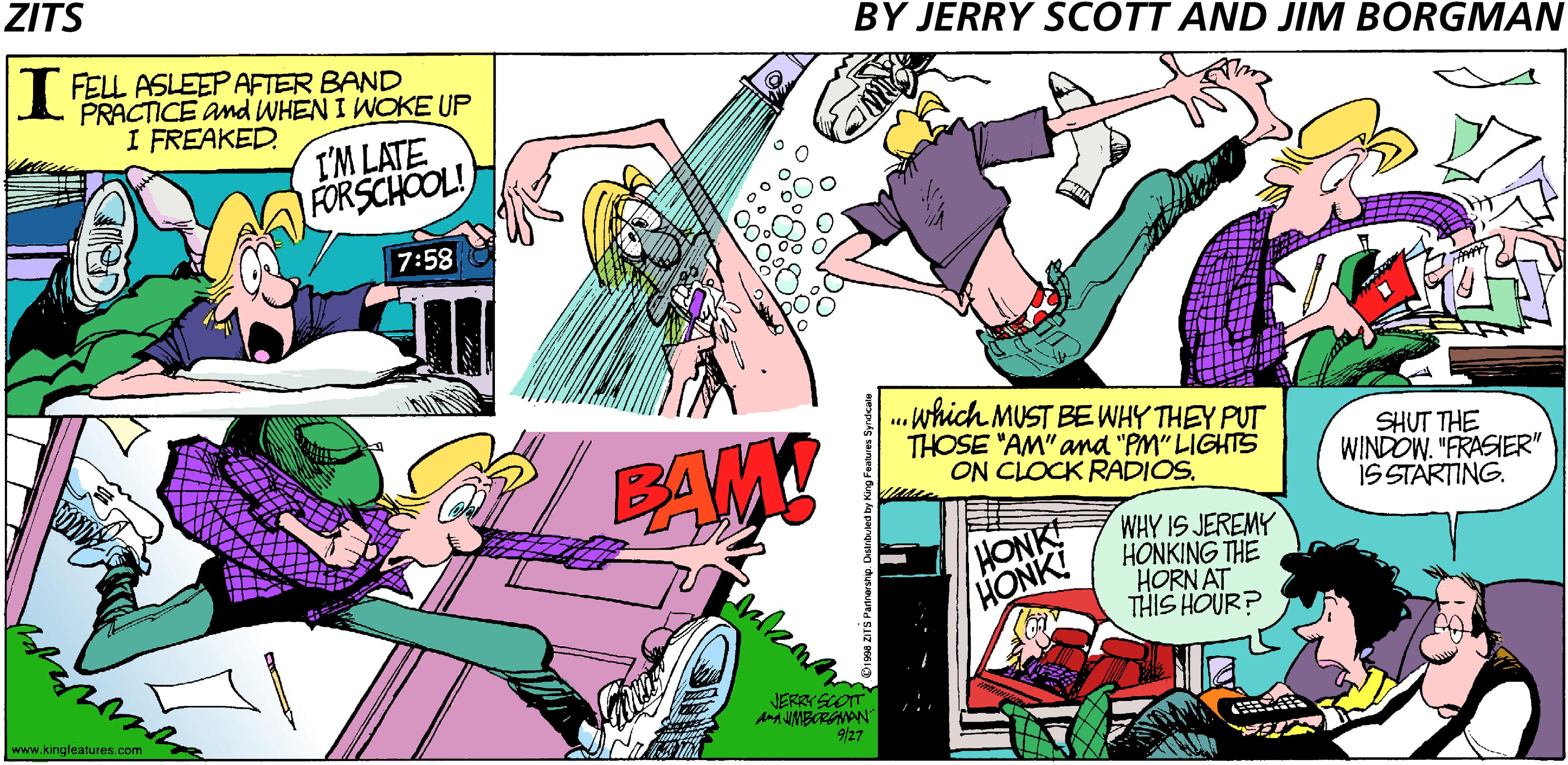 Sharing OCR: ZITS BY JERRY SCOTT AND JIM BORGMAN I FELL ASLEEP AFTER BAND PRACTICE and WHEN I WOKE UP I FREAKED. I'M LATE FORSCHOOL! 7:58 PAM! . which MUST BE WHY THEY PUT THOSE "AM" and "PM" LIGHTS ON CLOCK RADIOS. SHUT THE WINDOW. "FRASIER" IS STARTING. WHY IS JEREMY HONKING THE HORN AT THIS HOUR? HONK! JERRY SCOT www.kingfeatures.com 9/27 ZITS BY JERRY SCOTT AND JIM BORGMAN I FELL ASLEEP AFTER BAND PRACTICE and WHEN I WOKE UP I FREAKED. I'M LATE FORSCHOOL! 7:58 PAM! . which MUST BE WHY THEY PUT THOSE "AM" and "PM" LIGHTS ON CLOCK RADIOS. SHUT THE WINDOW. "FRASIER" IS STARTING. WHY IS JEREMY HONKING THE HORN AT THIS HOUR? HONK! JERRY SCOT www.kingfeatures.com 9/27