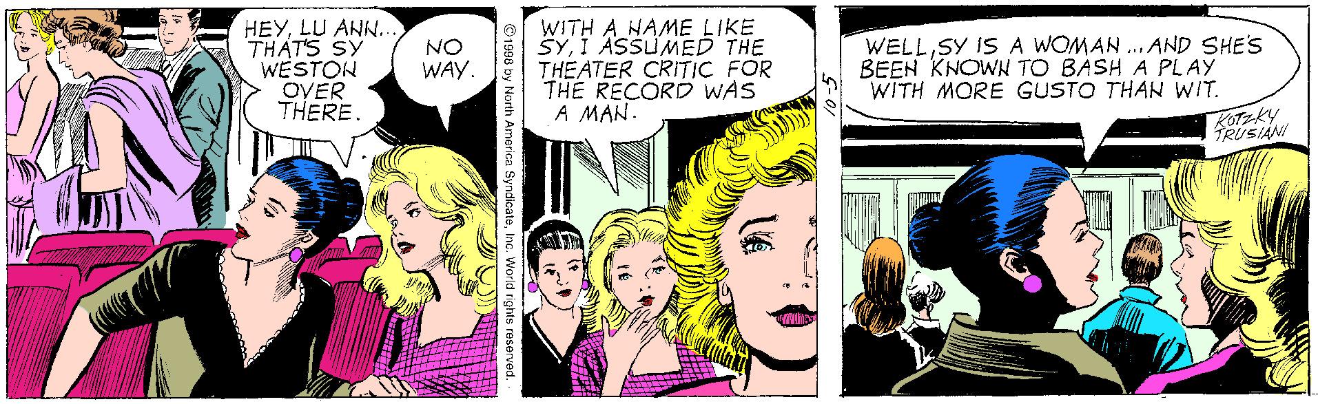 Happy OCR: HEYLU ANN.. THAT'S SY WESTON OVER THERE O WITH A HAME LIKE SYI ASSUMED THE THEATER CRITIC FOR THE RECORD WAS A MAN. WELLSY IS A WOMAN ... AND SHE'S BEEN KNOWN TO BASH A PLAY WITH MORE GUSTO THAN WIT. NO WAY. TRUSIÁN 1998 by North America SyndicateInc. World rights reserved. HEYLU ANN.. THAT'S SY WESTON OVER THERE O WITH A HAME LIKE SYI ASSUMED THE THEATER CRITIC FOR THE RECORD WAS A MAN. WELLSY IS A WOMAN ... AND SHE'S BEEN KNOWN TO BASH A PLAY WITH MORE GUSTO THAN WIT. NO WAY. TRUSIÁN 1998 by North America SyndicateInc. World rights reserved.