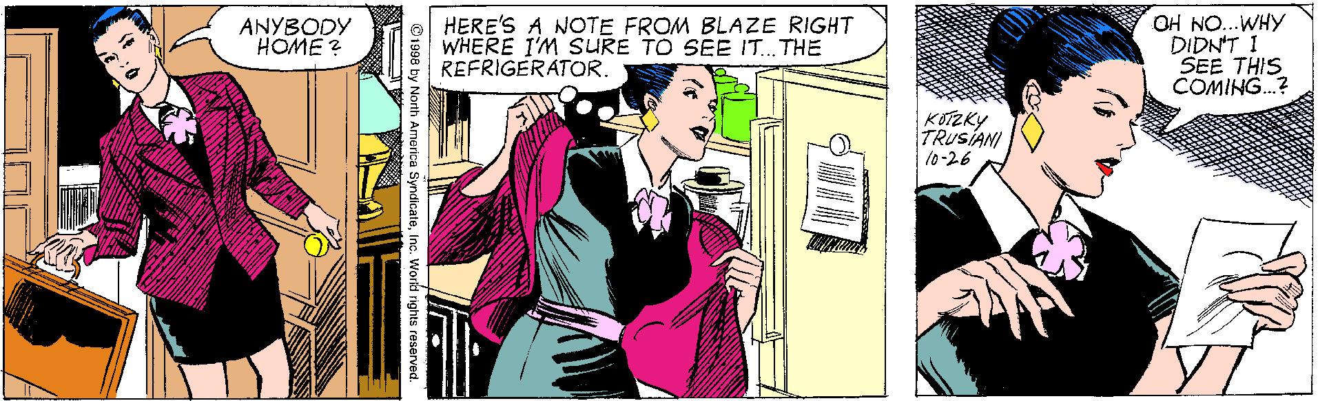 Sharing OCR: HERE'S A NOTE FROM BLAZE RIGHT WHERE I'M SURE TO SEE IT.. THE REFRIGERATOR. OH NO...WHY DIDN'T I SEE THIS COMING.? ANYBODY HOME ? KOTZKY TRUSIANI 10-26 ©1998 by North America SyndicateIno. World rights reserved. HERE'S A NOTE FROM BLAZE RIGHT WHERE I'M SURE TO SEE IT.. THE REFRIGERATOR. OH NO...WHY DIDN'T I SEE THIS COMING.? ANYBODY HOME ? KOTZKY TRUSIANI 10-26 ©1998 by North America SyndicateIno. World rights reserved.