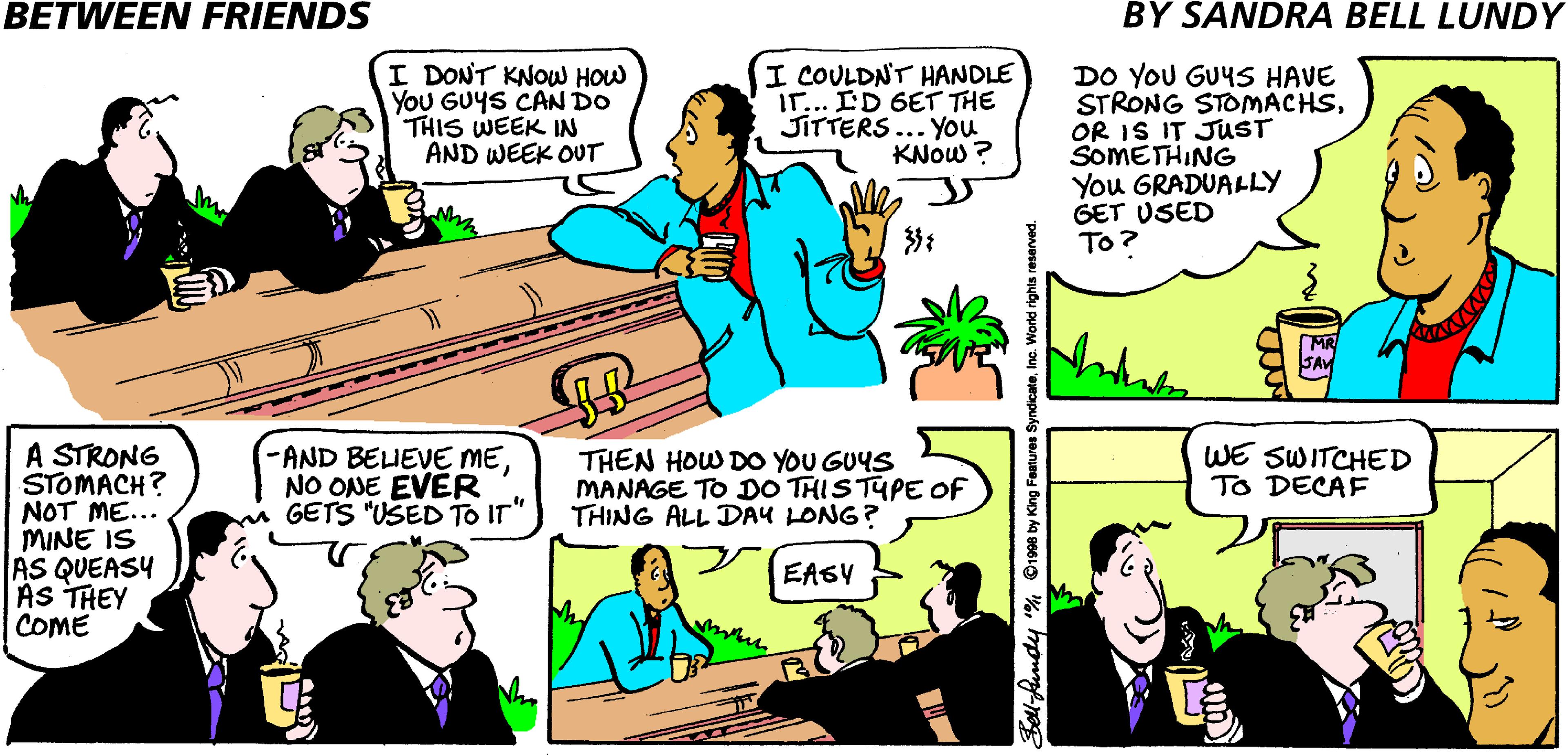 Cartoon OCR: BETWEEN FRIENDS BY SANDRA BELL LUNDY I DONT KNOW HOW YoU GUYS CAN DO THIS WEEK IN AND WEEK OUT I COULDNT HANDLE IT... ID 6ET THE JITTERS... You KNOW ? DO YOU GUYS HAVE STRONG STOMACHSOR IS IT JUST SOMETHING You GRADUALLY GET USED To? A STRONG STOMACH? NOT ME... MINE IS AS QUEASY AS THEY COME -AND BELIEVE MENO ONE EVER GETS "USED To IT" THEN HOW DO YOU GUYS MANAGE TO DO THISTUPE Of THING ALL DAY LONG? WE SWITCHED TO DECAF EAGY bell-fundy % ©1908 by King Featur licateInc. World rights BETWEEN FRIENDS BY SANDRA BELL LUNDY I DONT KNOW HOW YoU GUYS CAN DO THIS WEEK IN AND WEEK OUT I COULDNT HANDLE IT... ID 6ET THE JITTERS... You KNOW ? DO YOU GUYS HAVE STRONG STOMACHSOR IS IT JUST SOMETHING You GRADUALLY GET USED To? A STRONG STOMACH? NOT ME... MINE IS AS QUEASY AS THEY COME -AND BELIEVE MENO ONE EVER GETS "USED To IT" THEN HOW DO YOU GUYS MANAGE TO DO THISTUPE Of THING ALL DAY LONG? WE SWITCHED TO DECAF EAGY bell-fundy % ©1908 by King Featur licateInc. World rights