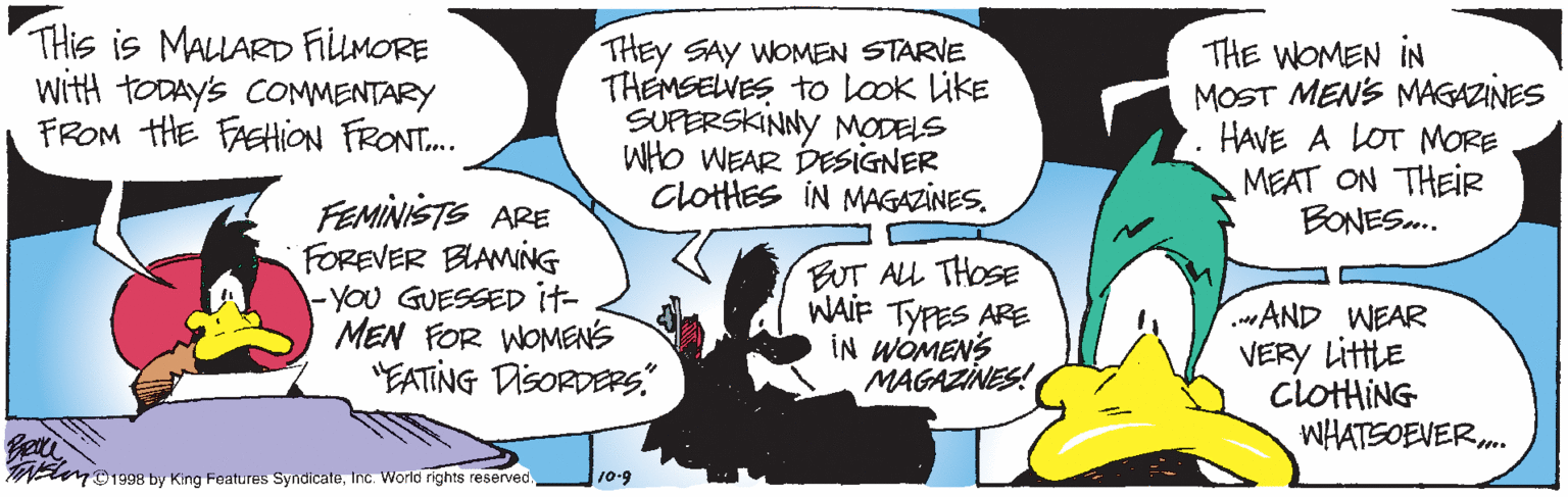 Fiction OCR: THis is MALLARD FiluMORE with TODAYS COMMENTARY FROM HE FASHiON FRONT. THEY SAY WOMEN STARVE THEMSELWES to look Like SUPERSKINNY MODELS WHo WEAR DESIGNER ClotHES IN MAGAZINES. THE WOMEN IN MOST MENS MAGAZINES HAVE A LOT MORE MEAT ON THEIR BONES.. FEMINISTS ARE FOREVER BIAMING -YOU GUESSED it- MEN FOR WOMENS "EATING DisORDERs" BUT ALL THOSE WAIF TYPES ARE IN WOMENS MAGAZINES! AND WEAR VERY Littte CLOTHING WHATSOEVER. N D1938 by King Features SyndicaleInc. World rights reserved. 10-9 THis is MALLARD FiluMORE with TODAYS COMMENTARY FROM HE FASHiON FRONT. THEY SAY WOMEN STARVE THEMSELWES to look Like SUPERSKINNY MODELS WHo WEAR DESIGNER ClotHES IN MAGAZINES. THE WOMEN IN MOST MENS MAGAZINES HAVE A LOT MORE MEAT ON THEIR BONES.. FEMINISTS ARE FOREVER BIAMING -YOU GUESSED it- MEN FOR WOMENS "EATING DisORDERs" BUT ALL THOSE WAIF TYPES ARE IN WOMENS MAGAZINES! AND WEAR VERY Littte CLOTHING WHATSOEVER. N D1938 by King Features SyndicaleInc. World rights reserved. 10-9