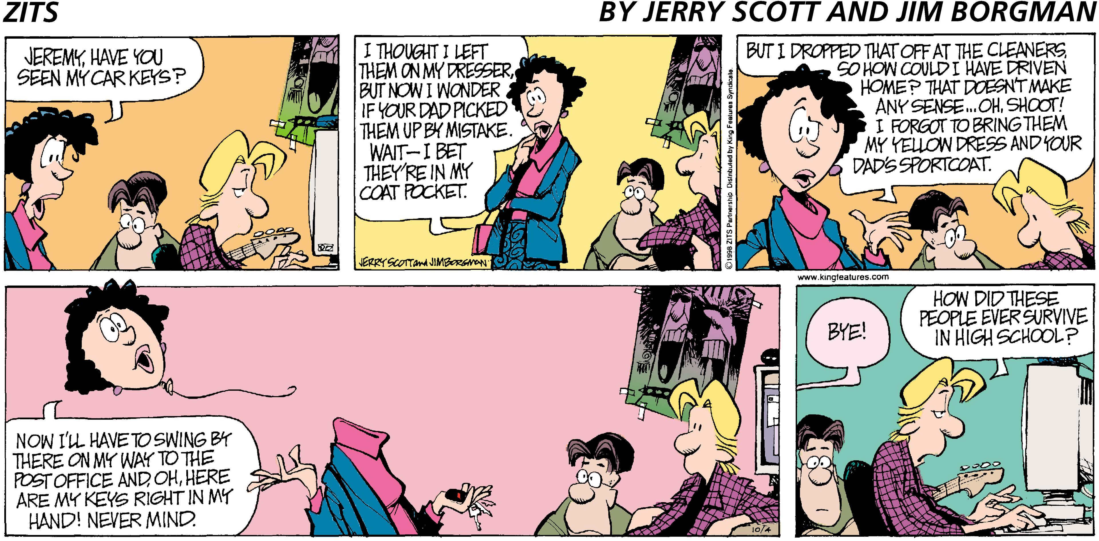 Interaction OCR: ZITS BY JERRY SCOTT AND JIM BORGMAN I THOUGHT I LEFT THEM ON MY DRESSERBUT NOW I WONDER. IF YOUR DAD PICKED THEM UP BY MISTAKE. WAIT-I BET THEY'RE IN MY COAT POCKET. BUT I DROPPED THAT OFF AT THE CLEANERSSO HOW COULDI HAVE DRIVEN HOME? THAT DOESNT MAKE ANY SENSE.OHSHOOT! I FORGOT TO BRING THEM MY YELLOW DRESS AND YOUR DAD'S SPORTCOAT. JEREMYHAVE YOU SEEN MY CAR KEYS? ERRYSCOTTana JIMBORSNON www.kingteatures.com HOW DID THESE PEOPLE EVERSURVIVE IN HIGH SCHOOL? BYE! NOW I'L HAVE TO SWING BY THERE ON MY WAY TO THE POST OFFICE ANDHERE ARE MY KEYS RIGHT IN MY HAND! NEVER MIND. ZITS BY JERRY SCOTT AND JIM BORGMAN I THOUGHT I LEFT THEM ON MY DRESSERBUT NOW I WONDER. IF YOUR DAD PICKED THEM UP BY MISTAKE. WAIT-I BET THEY'RE IN MY COAT POCKET. BUT I DROPPED THAT OFF AT THE CLEANERSSO HOW COULDI HAVE DRIVEN HOME? THAT DOESNT MAKE ANY SENSE.OHSHOOT! I FORGOT TO BRING THEM MY YELLOW DRESS AND YOUR DAD'S SPORTCOAT. JEREMYHAVE YOU SEEN MY CAR KEYS? ERRYSCOTTana JIMBORSNON www.kingteatures.com HOW DID THESE PEOPLE EVERSURVIVE IN HIGH SCHOOL? BYE! NOW I'L HAVE TO SWING BY THERE ON MY WAY TO THE POST OFFICE ANDHERE ARE MY KEYS RIGHT IN MY HAND! NEVER MIND.