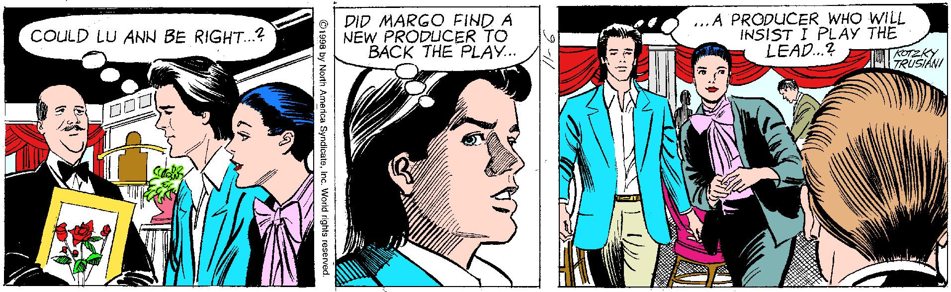 Line OCR: DID MARGO FIND A NEW PRODUCER TO BACK THE PLAY. ...A PRODUCER WHO WILL INSIST I PLAY THE LEAD...? COULD LU ANN BE RIGHT..? TRUSIAN ©1998 by North America SyndicateInc. World rights reserved. DID MARGO FIND A NEW PRODUCER TO BACK THE PLAY. ...A PRODUCER WHO WILL INSIST I PLAY THE LEAD...? COULD LU ANN BE RIGHT..? TRUSIAN ©1998 by North America SyndicateInc. World rights reserved.