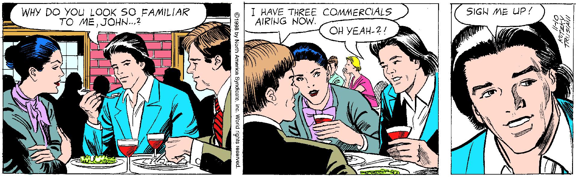 Social group OCR: WHY DO YOU LOOK SO FAMILIAR TO MEJOHN...? I HAVE THREE COMMERCIALS AIRING NOW. SIGH ME UP! OH YEAH-2! ©1998 by North America Syndicateino. World rights reserved. WHY DO YOU LOOK SO FAMILIAR TO MEJOHN...? I HAVE THREE COMMERCIALS AIRING NOW. SIGH ME UP! OH YEAH-2! ©1998 by North America Syndicateino. World rights reserved.