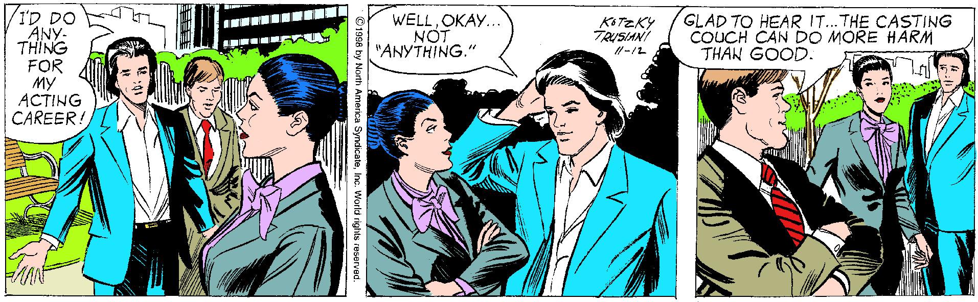 Comic book OCR: VI'D DO ANY- THING FOR MY ACTING CAREER! WELLOKAY... NOT "ANYTHING." KOTZKY TRISIANI GLAD TO HEAR IT... THE CASTING COUCH CAN DO MORE HARM THAN GOOD. ©1998 by North America SyndicateInc. World rights reserved. VI'D DO ANY- THING FOR MY ACTING CAREER! WELLOKAY... NOT "ANYTHING." KOTZKY TRISIANI GLAD TO HEAR IT... THE CASTING COUCH CAN DO MORE HARM THAN GOOD. ©1998 by North America SyndicateInc. World rights reserved.