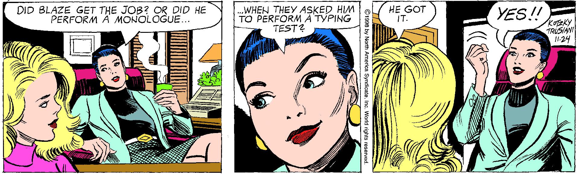 Font OCR: DID BLAZE GET THE JOB? OR DID HE PERFORM A MONOLOGUE... WHEN THEY ASKED HIM TO PERFORM A TYPING TEST? HE GOT IT. YES! KOTEKY TRUSIANI 11.24 ©1998 by North America SyndicateInc. World rights DID BLAZE GET THE JOB? OR DID HE PERFORM A MONOLOGUE... WHEN THEY ASKED HIM TO PERFORM A TYPING TEST? HE GOT IT. YES! KOTEKY TRUSIANI 11.24 ©1998 by North America SyndicateInc. World rights