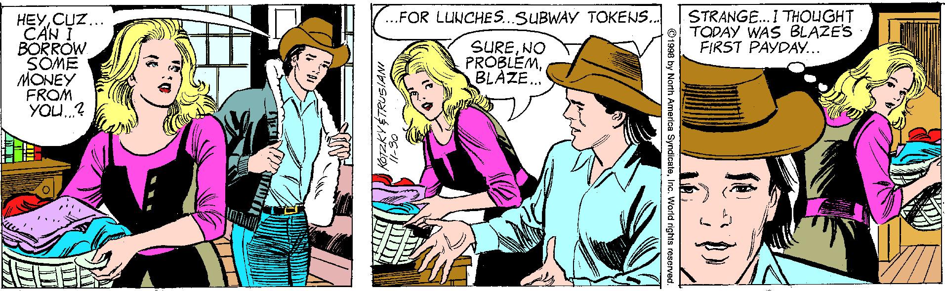 Art OCR: ...FOR LUNCHE S.SUBWAY TOKENS. STRANGE.I THOUGHT O TODAY WAS BLAZE'S FIRST PAYDAY... HEYCUZ.. CAN BORROW SOME MONEY FROM YOU.? SURENO PROBLEMBLAZE. ©1998 by North America SyndicateInc. World rights reserve ...FOR LUNCHE S.SUBWAY TOKENS. STRANGE.I THOUGHT O TODAY WAS BLAZE'S FIRST PAYDAY... HEYCUZ.. CAN BORROW SOME MONEY FROM YOU.? SURENO PROBLEMBLAZE. ©1998 by North America SyndicateInc. World rights reserve