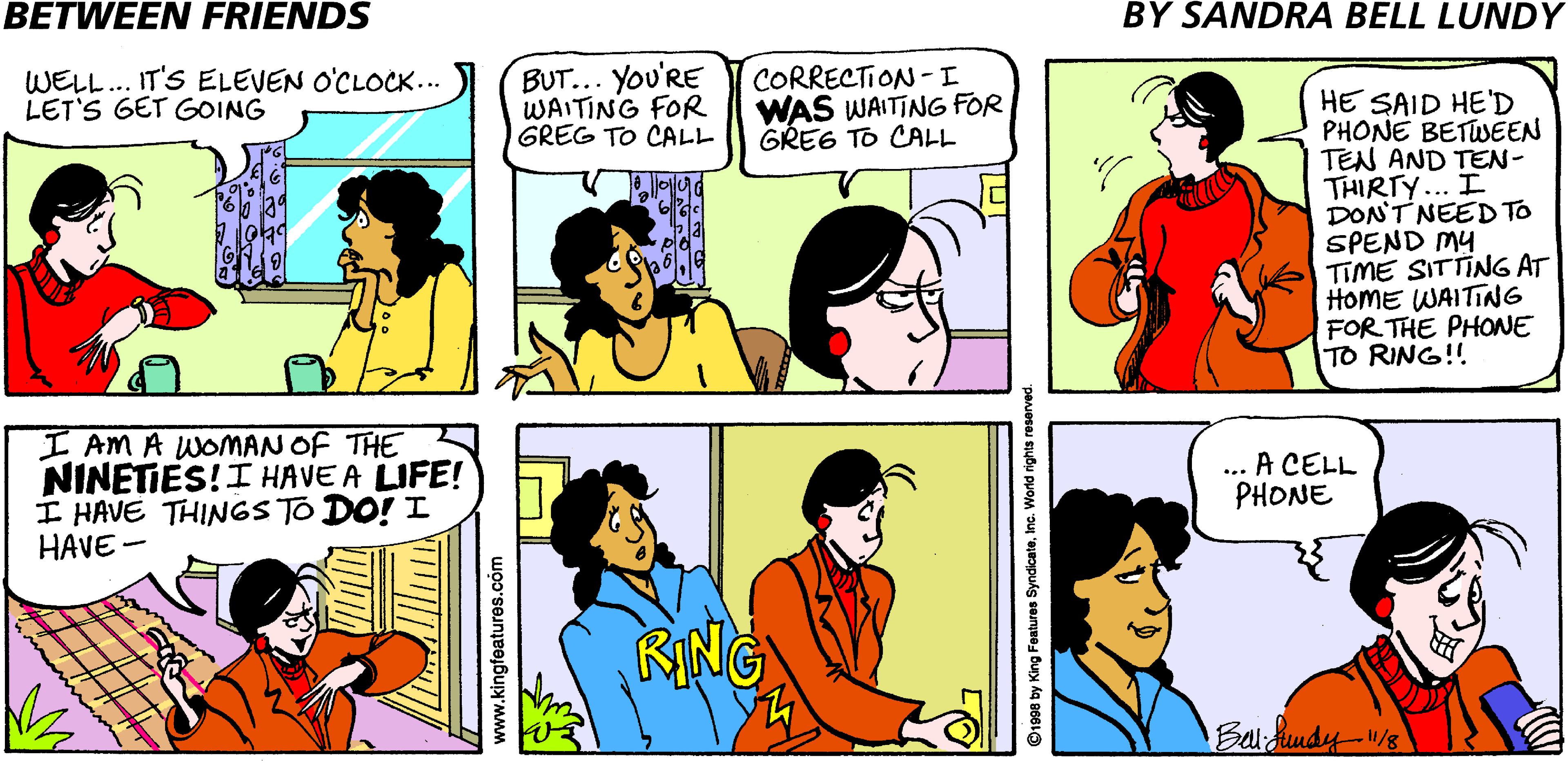 Jaw OCR: BETWEEN FRIENDS BY SANDRA BELL LUNDY WELL.. IT'S ELEVEN O'CLOCK... LET'S GET GOING BUT... You'RE WAITING FOR GREG TO CALL CORRECTION -I WAS WAITING FOR GREG TO CALL HE SAID HE'D PHONE BETWSEEN TEN AND TEN- THIRTY... I DON'T NEED TO SPEND MY TIME SITTING AT HoME WAITING FOR THE PHONE TO RING!! I AM A WOMAN OF THE NINETIES!I HAVE A LIFE! I HAVE THINGS TO DO! I HAVE- ... A CELL PHONE RING Balidundy-/s www.kingfeatures.com ©1998 by King Features SyndicateInc. World rights res BETWEEN FRIENDS BY SANDRA BELL LUNDY WELL.. IT'S ELEVEN O'CLOCK... LET'S GET GOING BUT... You'RE WAITING FOR GREG TO CALL CORRECTION -I WAS WAITING FOR GREG TO CALL HE SAID HE'D PHONE BETWSEEN TEN AND TEN- THIRTY... I DON'T NEED TO SPEND MY TIME SITTING AT HoME WAITING FOR THE PHONE TO RING!! I AM A WOMAN OF THE NINETIES!I HAVE A LIFE! I HAVE THINGS TO DO! I HAVE- ... A CELL PHONE RING Balidundy-/s www.kingfeatures.com ©1998 by King Features SyndicateInc. World rights res