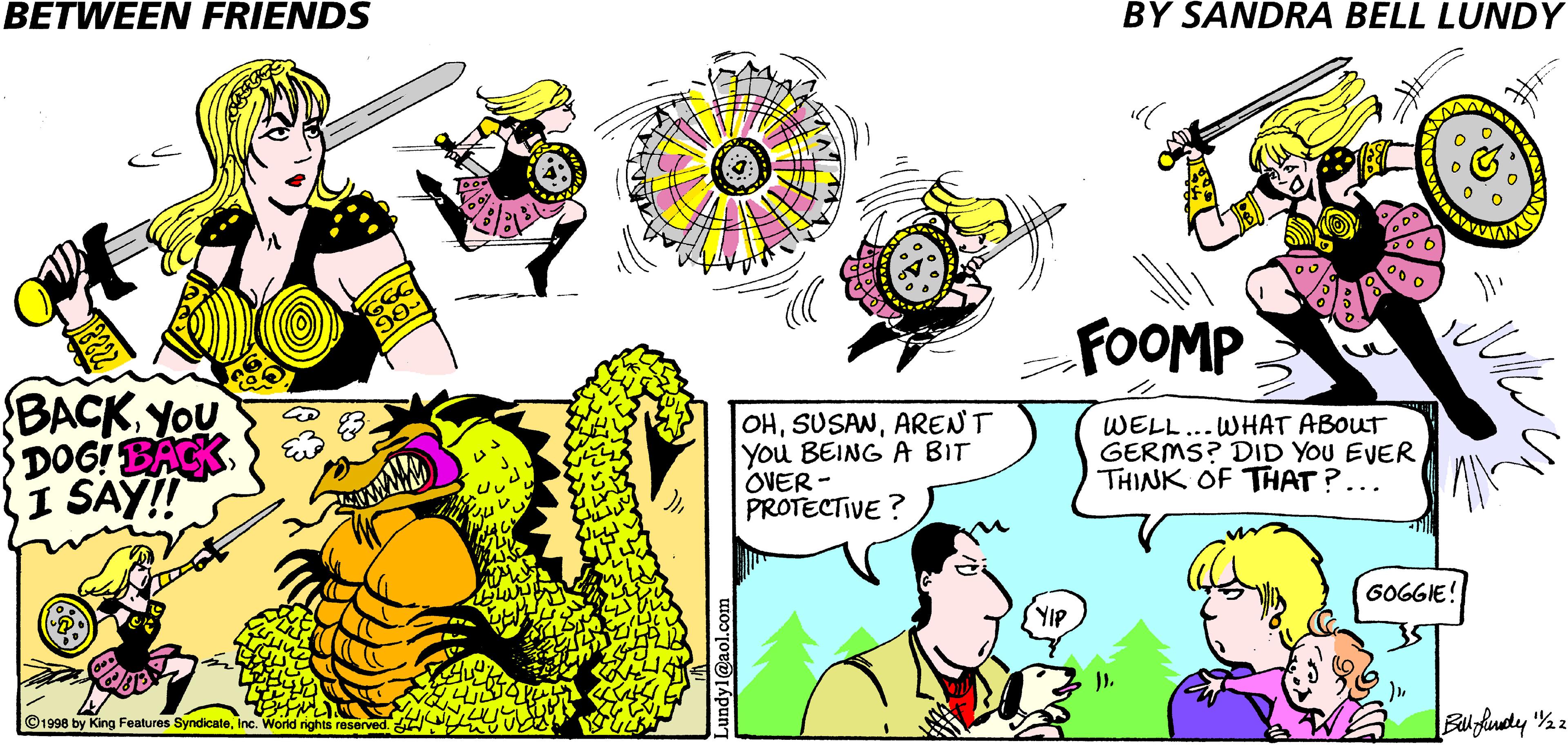 Cartoon OCR: BETWEEN FRIENDS BY SANDRA BELL LUNDY GGG FOOMP BACK YOU DOGI BACK I SAY! OHARENT you BEING A BIT OVER - PROTECTIVE ? WELL GERMS? DID YOU EVER THINK OF THAT?... WHAT ABOUT 60GGIE! YIP ©1998 by King Features SyndicateInc. World nights reserved. BETWEEN FRIENDS BY SANDRA BELL LUNDY GGG FOOMP BACK YOU DOGI BACK I SAY! OHARENT you BEING A BIT OVER - PROTECTIVE ? WELL GERMS? DID YOU EVER THINK OF THAT?... WHAT ABOUT 60GGIE! YIP ©1998 by King Features SyndicateInc. World nights reserved.