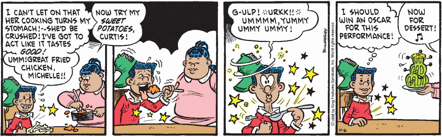 Font OCR: I CAN'T LET ON THAT HER COOKING TURNS MY STOMACH!--SHE'D BE CRUSHED!I'VE GOT TO ACT LIKE IT TASTES GOOD! UMM!GREAT FRIED CHICKENMICHELLE!! NOW TRY MY SWEET POTATOESCURTIS! G-ULP! *URKK!!* UMMMMYUMMY UMMY UMMY! I SHOULD WIN AN OSCAR FOR THIS PERFORMANCE! NOW FOR DESSERT! 4-6 O1998 by King Features SyndicaleI CAN'T LET ON THAT HER COOKING TURNS MY STOMACH!--SHE'D BE CRUSHED!I'VE GOT TO ACT LIKE IT TASTES GOOD! UMM!GREAT FRIED CHICKENMICHELLE!! NOW TRY MY SWEET POTATOESCURTIS! G-ULP! *URKK!!* UMMMMYUMMY UMMY UMMY! I SHOULD WIN AN OSCAR FOR THIS PERFORMANCE! NOW FOR DESSERT! 4-6 O1998 by King Features Syndicale