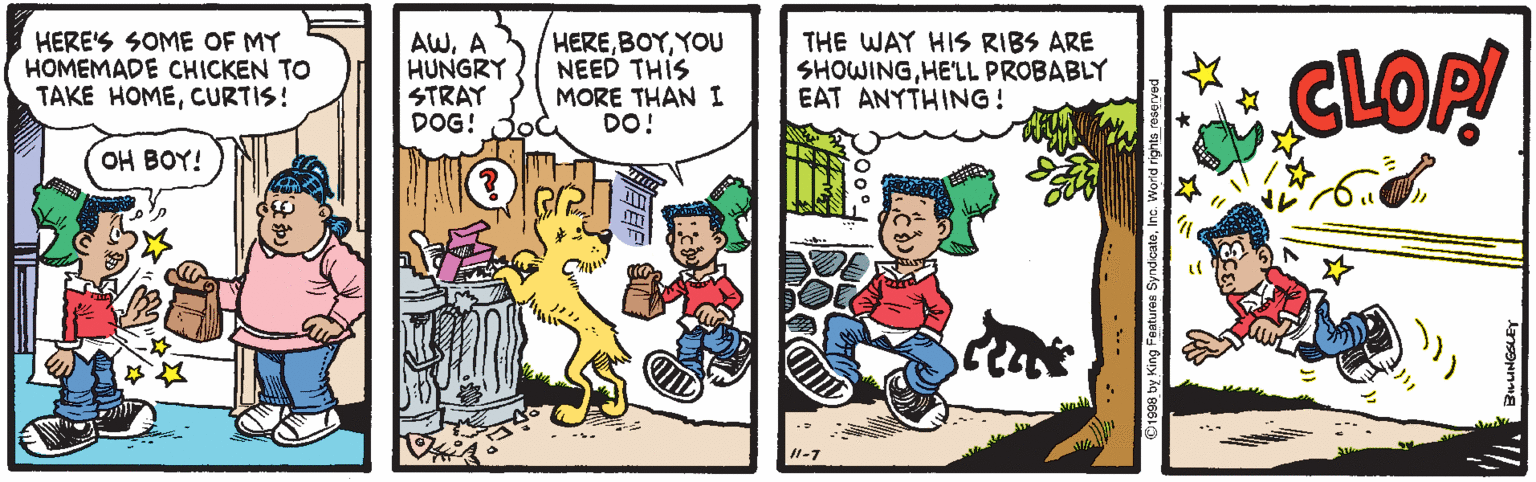 Fiction OCR: HERE'S SOME OF MY HOMEMADE CHICKEN TO TAKE HOMECURTIS! AWA HUNGRY STRAY DOG! HEREYOU NEED THIS MORE THAN I DO! THE WAY HIS RIBS ARE SHOWINGHE'LL PROBABLY EAT ANYTHING! CLOP! OH BOY! 1-7 1998 by King Features SyndcaleInc. W HERE'S SOME OF MY HOMEMADE CHICKEN TO TAKE HOMECURTIS! AWA HUNGRY STRAY DOG! HEREYOU NEED THIS MORE THAN I DO! THE WAY HIS RIBS ARE SHOWINGHE'LL PROBABLY EAT ANYTHING! CLOP! OH BOY! 1-7 1998 by King Features SyndcaleInc. W