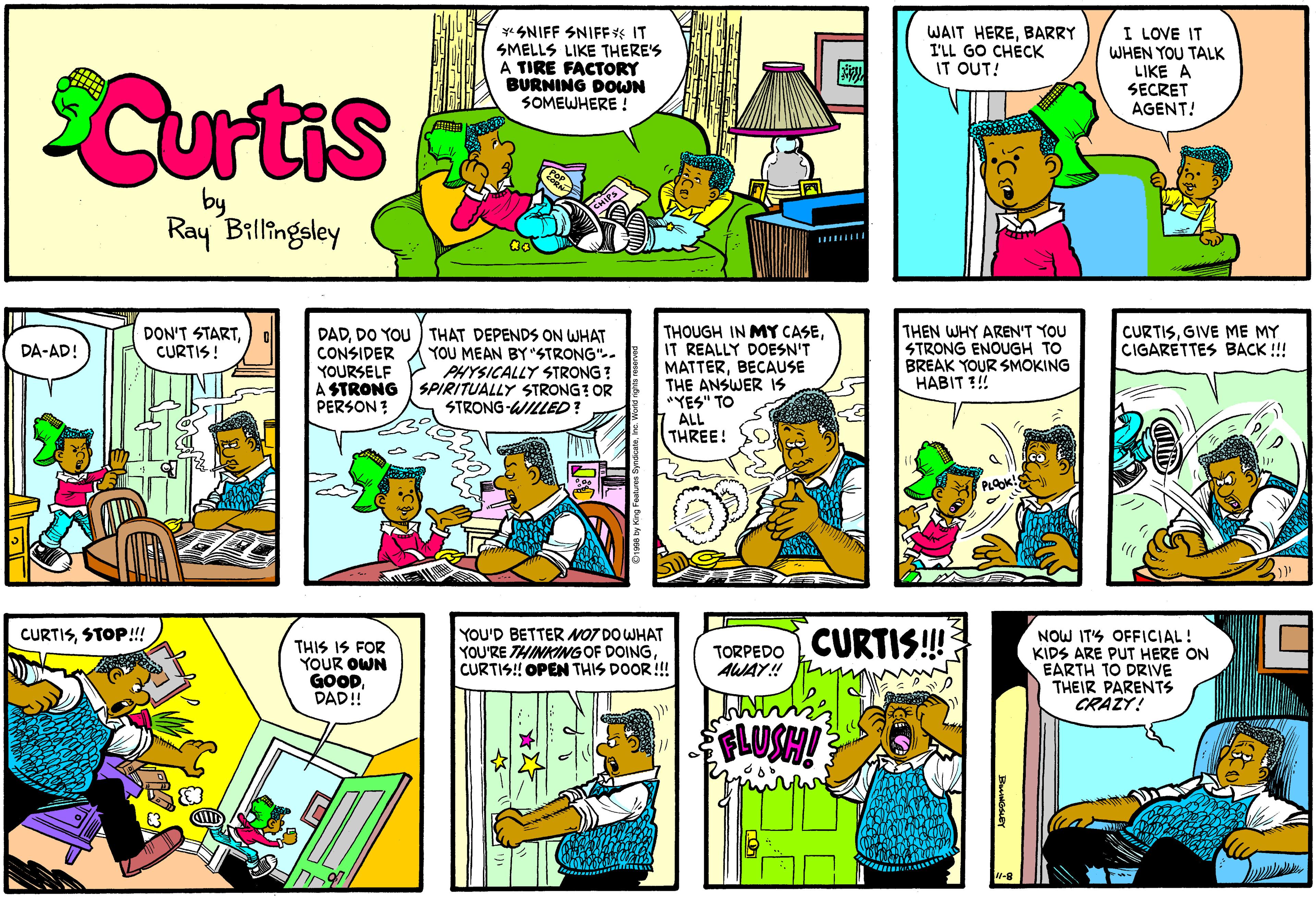 Parallel OCR: *SNIFF SNIFF IT SMELLS LIKE THERE'S A TIRE FACTORY BURNING DOWN SOMEWHERE ! I LOVE IT WAIT HEREBARRY I'LL GO CHÉCK IT OUT! WHEN YOU TALK LIKE A SECRET AGENT! Curtis by Ray Billingsley THEN WHY AREN'T YOU STRONG ENOUGH TO BREAK YOUR SMOKING HABIT !! CURTISGIVE ME MY CIGARETTES BACK !!! DAD. DO YOU THAT DEPENDS ON WHAT YOU MEAN BY "STRONG".. PHYSICALLY STRONG ? SPIRITUALLY STRONG? OR STRONG-WILLED? THOUGH IN MY CASEIT REALLY DOESN'T MATTERBECAUSE THE ANSWER IS "YES" TO ALL THREE! DON'T STARTCURTIS! CONSIDER DA-AD! YOURSELF A STRONG PERSON ? CURTISSTOP!!! YOU'D BETTER NO7 DO WHAT YOU'RE THINKINGOF DOINGCURTIS! OPEN THIS DOOR!! NOW IT'S OFFICIAL! KIDS ARE PUT HERE ON EARTH TO DRIVE THEIR PARENTS CRAZY! TORPEDO CURTIS!! THIS IS FOR YOUR OWN GOODDAD! AWAY! FLUSH! *SNIFF SNIFF IT SMELLS LIKE THERE'S A TIRE FACTORY BURNING DOWN SOMEWHERE ! I LOVE IT WAIT HEREBARRY I'LL GO CHÉCK IT OUT! WHEN YOU TALK LIKE A SECRET AGENT! Curtis by Ray Billingsley THEN WHY AREN'T YOU STRONG ENOUGH TO BREAK YOUR SMOKING HABIT !! CURTISGIVE ME MY CIGARETTES BACK !!! DAD. DO YOU THAT DEPENDS ON WHAT YOU MEAN BY "STRONG".. PHYSICALLY STRONG ? SPIRITUALLY STRONG? OR STRONG-WILLED? THOUGH IN MY CASEIT REALLY DOESN'T MATTERBECAUSE THE ANSWER IS "YES" TO ALL THREE! DON'T STARTCURTIS! CONSIDER DA-AD! YOURSELF A STRONG PERSON ? CURTISSTOP!!! YOU'D BETTER NO7 DO WHAT YOU'RE THINKINGOF DOINGCURTIS! OPEN THIS DOOR!! NOW IT'S OFFICIAL! KIDS ARE PUT HERE ON EARTH TO DRIVE THEIR PARENTS CRAZY! TORPEDO CURTIS!! THIS IS FOR YOUR OWN GOODDAD! AWAY! FLUSH!